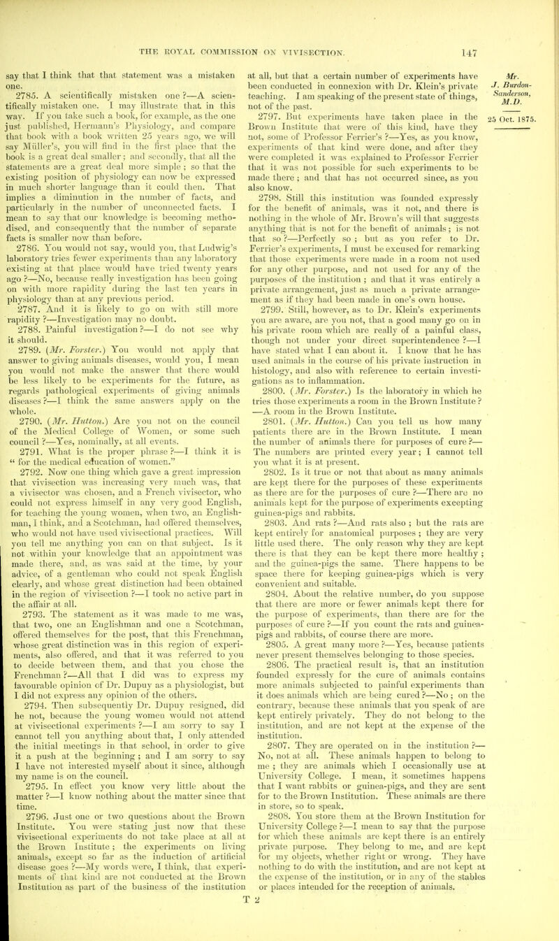 say that I think that that statement was a mistaken one. 2785. A scientifically mistaken one ?—A scien- tifically mistaken one. I may illustrate that in this ■way. If you take such a book, for example, as the one just published, Hermann's Physiology, and compare that book with a book written 25 years ago, we will say Milller's, you will find iu the first place that the book is a great deal smaller; and secondly, that all the statements are a great deal more simple ; so that the existing position of physiology can now be expressed in much shorter language than it could then. That implies a diminution in the number of facts, and particularly in the number of unconnected facts. I mean to say that our knowledge is becoming metho- dised, and consequently that the number of separate facts is smaller now than before. 2786. You would not say, would you, that Ludwig's laboratory tries fewer experiments than any laboratory existing at that place would have tried twenty years ago ?—No, because really investigation has been going on with more rapidity during the last ten years in physiology than at any previous period. 2787. And it is likely to go on with still more i-apidity ?—Investigation may no doubt. 2788. Painful investigation ?—I do not see why it should. 2789. {Mr. Forsier.) You would not apply that answer to giving animals diseases, would you, I mean you would not make the answer that there would be less likely to be experiments for the future, as regards pathological experiments of giving animals diseases ?—I think the same answers apply on the whole. 2790. {M?: Hutton.) Ai-e you not on the council of the Medical College of Women, or some such council ?—Yes, nominally, at all events. 2791. What is the proper phrase ?—I think it is  for the medical ecfucation of women. 2792. Now one thing which gave a great impression that vivisection was increasing very much was, that a vivisector was chosen, and a French vivisector, who could not express himself in any very good English, for teaching the young women, when two, an English- man, I think, and a Scotchman, had offered themselves, who would not have used vivisectional practices. Will you tell me anything you can on that subject. Is it not within your knowledge that an appointment was made there, and, a-s was said at the time, by your advice, of a gentleman who could not speak English clearly, and whose great distinction had been obtained in the region of yivisection ?—I took no active part in the affair at all. 2793. The statement as it was made to me was, that two, one an Englishman and one a Scotchman, offered themselves for the post, that this Frenchman, whose great distinction was in this region of experi- ments, also offered, and that it was referred to you to decide between them, and that you chose the Frenchman ?•—All that I did was to express my favourable opinion of Dr. Dupuy as a physiologist, but I did not express any opinion of the others. 2794. Then subsequently Dr. Dupuy resigned, did he not, because the young women would not attend at vivisectional experiments ?—I am sorry to say I cannot tell you anything about that, I only attended the initial meetings in that school, in order to give it a push at the beginning ; and I am sorry to say I have not interested myself about it since, although my name is on the council. 2795. In effect yoii know very little about the matter ?—I know nothing about the matter since that time. 2796. Just one or two questions about the Brown Institute. You were stating just now that these vivisectional experiments do not take place at all at the Brown Institute; the experiments on living animals, except so far as the induction of artificial disease goes ?—My words were, I think, that experi- ments of that kind are not conducted at the Brown Institution as pai't of the business of the institution at all, but that a certain number of experiments have Mr. been conducted in connexion with Dr. Klein's private J- Burdmi- teaching. I am speaking of the present state of things, Sanderson, not of the past. ' 2797. But experiments have taken place in the 25 Oct. 1875. Brown Institute that were of this kind, have they not, some of Professor Ferrier's ?—Yes, as you know, experiments of that kind were done, and after they were completed it was explained to Professor Ferrier that it was not possible for such experiments to be made there ; and that has not occurred since, as you also know. 2798. Still this institution was founded expressly for the benefit of animals, was it not, and there is nothing in the whole of Mr. Brown's will that suggests anything that is not for the benefit of animals; is not that so ?—Perfectly so ; but as you refer to Dr. Ferrier's experiments, I must be excused for remarking that those experiments were made in a room not used for any other purpose, and not used for any of the purposes of the institution ; and that it was entirely a private aiTangement, just as much a private arrange- ment as if they had been made in one's own house. 2799. Still, however, as to Dr. Ivlein's experiments you are aware, are you not, that a good many go on in his private room which are really of a painful class, though not under your direct superintendence ?—I have stated what I can about it. I know that he has used animals in the course of his private instruction in histology, and also with reference to certain investi- gations as to inflammation. 2800. {3Ir. Forster.) Is the laboratoiy in which he tries those experiments a room in the Bi'own Institute ? —A room in the Brown Institute. 2801. {Mr. Hutton.) Can you tell us how many patients there are in the Brown Institute. I mean the number of animals there for purposes of cure ?— The numbers are printed every year; I cannot tell you what it is at present. 2802. Is it true or not that about as many animals are kei^t tliere for the purposes of these experiments as there are for the purjioses of cure ?—There are no animals kept for the purpose of experiments excepting guinea-pigs and rabbits. 2803. And rats ?—And rats also ; but the rats are kept entirely for anatomical purposes ; they are very little used there. The only reason why they are kept there is that they can be kept there more healthy ; and the guinea-pigs the same. There happens to be space there for keeping guinea-pigs which is very convenient and suitable. 2804. About the relative number, do you suppose that there are more or fewer animals kept there for the purpose of experiments, than there are for the purposes of cure ?—If you count the rats and guinea- pigS and rabbits, of course there are more. 2805. A great many more ?—Yes, because patients never present themselves belonging to those sjiecies. 2806. The practical result is, that an institution founded expressly for the cure of animals contains more animals subjected to painful experiments than it does animals which are being cured ?—No ; on the contrary, because these animals that you speak of are kept entirely privately. They do not belong to the institution, and are not kept at the expense of the institution. 2807. They are operated on in the institution ?— No, not at all. These animals happen to belong to me ; they are animals which I occasionally use at University College. I mean, it sometimes happens that I want rabbits or guinea-pigs, and they are sent for to the Brown Institution. These animals are there in store, so to speak. 2808. You store them at the Brown Institution for University College ?—I mean to say that the purpose for which these animals are kept there is an entirely private purpose. They belong to me, and are kept for my objects, whether right or wi-ong. They have nothing to do with the institution, and are not kept at the expense of the institution, oi- in any of the stables or places intended for the reception of animals. 2