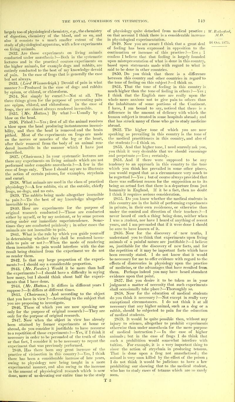 largely too of physiological chemistry, c.(j., the chemistry of digestion, chemistry of the blood, and so on, and also it consists to a much smaller extent of the study of physiological apparatus, with a few experiments on living animals. 2832. Are those experiments on living animals conducted xmder anaesthesia ?—Both in the systematic lectures and in the practical courses experiments on the higher animals, for example dogs and rabbits, are entirely conducted to the best of my knowledge devoid of pain. In tlie ease of frogs that is generally the case but not always. 2833. (Lord Winmarleigh.) Devoid of pain in what manner ?—Produced in the case of dogs and rabl)its by opium, or chloral, or chloroform. 2834. Not simply by curari ?—Not at all. The three things given for the purpose of preventing pain are opiym, chloral, and chloroform. In the case of frogs, they are almost always rendered insensible. 2835. {Mr. Hutton.) By what?—Usually by a blow on the head. 2836. Pithed ?—Yes ; first of all the animal receives a blow iipon the head producing instantaneous insensi- bility, and then the head is removed and the brain pithed. Most of the experiments on frogs are made on the nerves or muscles of the leg or the heart, after their removal from the body of an animal ren- dered insensible in the manner which I have just described. 3837. {Chairnum.) In your systematic lectures are there any experiments on living animals which are not performed under complete anaasthesia ?—A few in the case of frogs only. These I should say are to illustrate the action of certain poisons, for examples, strychnia and curari. 2838. What animals are used in the class of practical ]ihysiology ?—A few rabbits, six at the outside, chiefly frogs, no dogs, and no cats. 2839. The rabbits being made altogether insensible to pain ?—To the best of my knowledge altogether insensible to pain. 2840. How are experiments for the purpose of original research conducted ?—Those are conducted either by myself, or by my assistant, or by some p^erson acting under our immediate superintendence. Some- times^ they are conducted painlessly ; in other cases the animals are not insensible to pain. 2841. What is the rule by which you guide yourself in determining whether they shall be rendered insen- sible to pain or not ?—When the mode of rendering them insensible to pain would interfere with the due result being obtained from the experiment we do not so render them. 2842. Is that any large proportion of the experi- ments ?—I should say a considerable proportion. 2843. {Mr. Forster.) Would it be more than half the experiments ?—I should have a difficulty in saying how many, but I should think about half the experi- ments that I have done. 2844. {Mr. Hutton.) It differs in different years I suppose ?—It differs at different times. 2845. {Chairmmi.) And according to the object that you have in view ?—According to the subject that you are proposing to investigate. 2846. These of which you are now speaking are only for the purpose of original research ?—They are only for the purpose of original research. 2847. Now when the object in view has already been attained by former experiments at home or abroad, do you consider it justifiable to have recourse to a repetition of those experiments ?—Yes, if I think it necessary in order to be persuaded of the truth of this or that fact, I consider it to be necessary to repeat the experiment that was previously performed. 2848. Has there been any great increase of the practice of vivisection in this country ?—Yes, I think there has been a considerable increase of late years, owing to physiology now being taught in a more experimental manner, and also owing to the increase in the amount of physiological researeh which is now done, more of us devoting our entire time to the study of physiology quite detached from medical practice ; W. B.ahcrfunl, on that accoimt I think there is a considerable incroase M.IJ. in physiological experimentation. 2849. Now you are aware I think that a great deal Oct. IS..'), of feeling has been expressed in opposition to the continuation or increase of this practice ?—Yes ; I confess I believe that that feeling is largely founded upon misrepresentation of what is done in this country, based upon statements made Avitli regard to what is said to be done in other countries. 2850. Do you think that there is a difference between this country and other countries in regard'to the tone of feeling on this subject ?—I think so. 2851. That the tone of feeling in this country is much higher than the tone of feeling in others ?—Yes ; I think that the English race are really upon the whole more anxious not to give pain to otliers than tlie inhabitants of some portions of the Continent. I have, I am bound to sa.y, noticed that there is a difference in the amount of delicacy with \vhich the human subject is treated in some hospitals abroad ; and that has struck many of those who go to study medicine abroad. 2852. The higher tone of which you are now speaking as prevailing in this country is the tone of the medical practitionei'S in this country, and also of the students 'i—I think so. 2853. And that higher tone, I need scarcely ask you, you think it very desirable that we should encourage and perpetuate ;—^Yes; certainly. 2854. And if there were supposed to be any tendency to an approach in this country to the tone Avhich you think has prevailed in some other places, you would regard that as a circumstance very much to be regretted ?—Yes ; but of course always provided that there was suflacient reason foi' the supposition as to its being an actual fact that there is a departxu'e from just humanity iu England. If it be a fact, then no doubt I think it requires serious consideration. 2855. Do you know whether the medical students in this country are in the habit of performing experiments in private, in their own residences, or otherwise than rinder the control and direction of their teachers ?—I never heard of such a thing being done, neither when I was a student, nor have I heard of anything of recent years, and I am persuaded that if it were done I should bo sure to have known of it. 2856. Now for the discovery of new truths, I understand you to think that experiments upon living aninlals of a painful nature are justifiable ?—]. believe so, justifiable for the discovery of new facts, and for the repetition of it may be important facts Avhich have been recently stated. I do not know that it would be necessary for me to offer evidence with regard to the; effects of discoveries in physiology upon the practice of medicine, or the advantages that have resulted from them. Perhaps indeed you may have heard abundant evidence upon that point. 2857. But you desire it to be taken as in your judgment a matter of necessity that such experiments shall occasionally take place ?—Thoroughly so. 2858. Now for the education of medical students do you think it necessary ?—Not except in really very exceptional circumstances. I do not think it at all necessary that any higher animal, such as a dog or a ral)bit, should be subjected to pain for the education of medical students. 2859. It would be quite possible then, without any injury to science, altogether to prohibit experiments otherwise than imder anesthesia for the mere purpose of medical instruction ? — In the case of higher animals; but in the case of frogs I do think that such a prohibition would somewhat interfei'e with tuition. For example, it is a very important thing to show the action of strychnia in producing tetanus. That is done upon a frog not antBsthetised; the animal is very soon killed by the effect of the poison ; I do not think it would be judicious to have a law prohibiting our showing that to the medical student, who has to study cases of tetanus which are so I'arely seen. 3