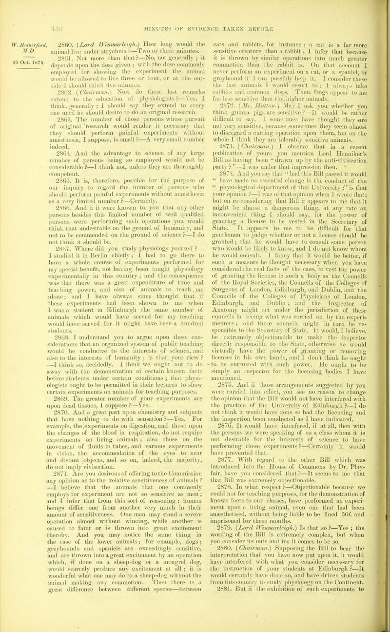 W.Rutherford, 2860. {Lord Wi7imarleigh.) How long would the animal live ixnder strychnia ?—Two or three minutes. 2861. Not more than that?—No, not generally ; it 26 Oct. 1875. jgpg^ds upon the dose given ; with the dose commonly employed for showing the experiment the animal would be allowed to live three or four, or at the out- side I should thiuic five minutes. 2862. {Chairman.) Now do these last remarks extend to the education of physiologists ?—Yes, I think, generally ; I should say they extend to every one mitil he should desire to do an original research. 2863. The number of those persons whose pursuit of original- research would render it necessary that they should perform painful experiments without angesthesia, I suppose, is small ?—A very small number indeed. 2864. And the advantage to science of any large number of persons being so employed would not be considerable ?—I think not, unless they are thoroughly competent. 2865. It is, therefore, possible for the purpose of our inquiry to regard the number of persons who should perform painful experiments without ancesthesia as a very limited number ?—Certainly. 2866. And if it were known to you that any other persons besides this limited number of well qualified persons were performing such operations you would think that undesirable on the ground of humanity, and not to be commended on the ground of science ?—I do not think it should be. 2867. Where did you study physiology yourself ?— I studied it in Berlin chiefly; I had to go there to have a whole course of experiments performed for my special benefit, not having been taught physiology experimentally in this country ; and the consequence was that there was a great expenditure of time and teaching power, and also of animals to teach me alone; and I have always since thought that if these experiments had been shown to me when I was a student in Edinburgh the same number of animals which would have served for my teaching would have served for it might have been a hundred students. 2868. I imderstand you to argue upon these con- siderations that an organized system of piTblic teaching- would be conducive to the interests of science, and also to the interests of humanity ; is that your view ? —I think so, decidedly. I think we ought not to do away with the demonstration of certain known facts before students under certain conditions ; that physi- ologists ought to be permitted in their lectures to show certain experiments on animals for teaching purposes. 2869. The greater number of your experiments are upon dead tissues, I suppose ?—Yes. 2870. And a great part upon chemistry and subjects that have nothing to do with sensation ?—Yes. For example, the>xperiments on digestion, and those upon the changes of the blood in respiration, do not require experiments on living animals ; also those on the movement of fluids in tubes, and various experiments in vision, the accommodation of the eyes to near and distant objects, and so on, indeed, the majority, do not imply vivisection. 2871. Are you desirous of offering to the Commission any opinion as to the relative sensitiveness of animals ? —I believe that the animals that one commonly employs for experiment are not so sensitive as men; and I infer that from this sort of reasoning : human beings differ one from another very much in their amount of sensitiveness. One man may stand a severe operation almost without wincing, while another is caused to faint or is thrown into great excitement thereby. And you may notice the same thing in the case of the lower animals; for example, dogs; greyhounds and spaniels are exceedingly sensitive, and are thrown into a great excitement by an operation which, if done on a sheep-dog or a mongrel dog, would scarcely produce any excitement at all ; it is wonderful what one may do to a sheep-dog without the animal making any commotion. Then there is a great difference between different species—between cats and rabbits, for instance ; a cat is a far more sensitive creature than a rabbit; I infer that because it is thrown by similar operations into much greater commotion than the rabbit is. On that account I never perform an experiment on a cat, or a spaniel, or greyhound if I can possibly help it. I consider these the last animals I would resort to ; I always take rabbits and common dogs. Then, frogs appear to me far less sensitive than the higher animals. 2872. {Mr. Hutton.) May I ask you whether you think guinea pigs are sensitive ?—It would be rather difficult to say. I sometimes have thought they «,re not very sensitive, because sometimes they seem almost to disregard a cutting operation upon them, but on the whole I think they are tolerably sensitive animals. 2873. (Chairman.) I observe that in a recent publication of yours you mention Lord Henniker's Bill as having been  drawn up by the anti-vivisection party ? —I was imder that impression then. 2874. And you say that had this Bill passed it would  have made no essential change in the conduct of the  physiological department of this University ; is that your opinion —I was of that opinion when I wrote that; but on re-cousidering that Bill it appears to me that it might be almost a dangerous thing, at any rate an inconvenient thing I should say, for the power of granting a license to be vested in the Secretary of State. It appears to me to be dilficult for that gentleman to judge whether or not a license should be granted ; that he would have to consult some person who would be likely to know, and I do not know whom he would consult. I fancy that it would be better, if such a measure be thought necessary when you have considered the real facts of the case, to vest the power of granting the license in such a body as the Councils of the Royal Societies, the Councils of the Colleges of Sm-geons of London, Edinburgh, and Dublin, and the Councils of the Colleges of Physicians of London, Edinburgh, and Dublin ; and the Inspector of Anatomy might act under the jurisdiction of these councils in seeing what was carried on by the experi- menters ; and these councils might in turn be re- sponsible to the Secretary of State. It would, I believe, be extremely objectionable to make the inspector directly responsible to the State, otherwise he would virtually have the power of granting or removing licenses in his own hands, and I don't think he ought to be enti'usted with such power. He ought to he simply an inspector for the licensing bodies I have mentioned. 2875. And if those arrangements suggested by you were carried into effect, you see no reason to change the opinion that the Bill would not have interfered with the practice of the University of Edinburgh ?—I do not think it would have done so had the licensing and the inspection been conducted as I have indicated. 2876. It would have interfered, if at all, then with the persons we were speaking of as a class whom it is not desirable for the interests of science to have performing these experiments ?—Certainly it. would have prevented that. 2877. With regard to the other Bill which was introduced into the House of Commons by Dr. Play- fair, have you considered that ?—It seems to me that that Bill was extremely objectionable. 2878. In what, respect—Objectionable because we could not for teaching purposes, for the demonstration of known facts to our classes, have performed an experi- ment upon a living animal, even one that had been an^sthetised, without being liable to be fined 50/. and imprisoned for three months. 2879. {Lord Winmarleigh^ Is that so ?—Yes ; the wording of the Bill is extremely complex, but when you consider its outs and ins it comes to be so. 2880. (Chairman^ Supposing the Bill to bear the interpretation that you have now put upon it, it would have interfered with what you consider necessary for the instruction of your students at Edinburgh ?—It would certainly have done so, and have driven students from this country to study physiology on the Continent. 2881. But if the exhibition of such experiments to