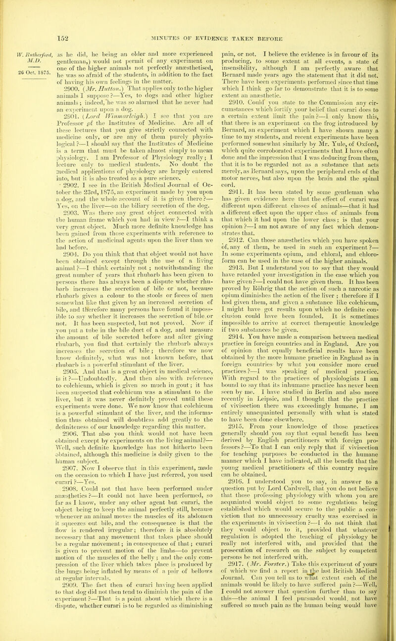 W.Biithcrford, as he (lid, be being au older and more experienced M.D. gentleman,) would not permit of any experiment on one of tbe liigber animals not perfectly anaestbetised, 26 Oct. 1875. ^y^g q£ ji^g students, in addition to the fact of liaving bis own feelings in the matter. 2900. {Mr. Hutton.) That applies only to tbe higher animals I suppose ?—Yes, to dogs and other higher animals ; indeed, lie was so alarmed that he never bad an experiment upon a dog. 2901. [Lord IVinmarlcigh.) I see that you are Professor .of tbe Institutes of Medicine. Are all of these lectures that you give strictly connected with medicine only, or are any of them purely physio- logical ?—I should say that the Institixtes of Medicine is a term that must be taken almost simply to mean physiology. I am Professor of Physiology really; I lecture only to medical students. No doubt the niedical applications of physiology are largely entered into, but it is also treated as a pure science. • 2902. I see in the British Medical Journal of Oc- tober tbe 23rd, 1875, an experiment made by you upon a dog, and the whole account of it is given there ?— Yes, on tbe liver—on tbe biliary seci'etion of tbe dog. 2903. Was there- any great ol^ject connected with the human frame which yon had in view ?—I think a very great object. Much more definite knowledge has been gained from those experiments with reference to tbe action of medicinal agents upon the liver than we bad before. 2904. Do you thinlv that that object would not have been obtained except through tbe use of a living animal ?—I think certainly not ; not^vitbstanding tbe great number of years that rhubarb has been given to persons there has always been a dispute whether rhu- barb increases the secretion of bile or not, because rhubarb gives a colour to the stools or focces of men somewhat like that given by an increased secretion of bile, and therefore many persons have found it imposs- ible to say whether it increases the secretion of bile,or not. It has been suspected, but not proved. Novv if you put a tube in the bile duct of a dog, and measure the amount of bile secreted before and after giving rhubarb, you find that certainly tbe rhubarb always increases tbe secretioir of bile; therefore wc now Ivnow definitely, what was not known before, that rhubarb is a powerful stimulant of the liver. 2905. And that is a gieat object in medical science, is it ?—Undoubtedly. And then also with reference to colchicum, which is given so much in gout; it has haen suspected that colchicum was a stimulant to the liver, but it was never definitely proved until these experiments were done. We now know that colchicum is a powerful stimulant of the liver, and the informa- tion thus obtained will doubtless add greatly to the definiteness of our knowledge regarding this matter. 2906. That also you think woiild not have been obtained except by experiments on the living animal ?— Well, such definite knowledge has not hitherto been obtained, although this medicine is daily given to tbe li'uman suljject. 2907. Now I observe that in this experiment, made on the occasion to which I have just referred, you used curari ?—Yes. 2908. Could not that have been performed under anassthetics ?—It could not have been performed, so far as I know, under any other agent but curari, the object being to keep the animal perfectly still, because whenever an animal moves the muscles of its abdomen it squeezes out bile, and tbe consequence is that tbe flow is rendered irregular; therefore it is absolutely necessary that any movement that takes place should be a regular movement; in consequence of that; curari is given to prevent motion of tbe limbs—to prevent motion of the muscles of the belly ; and tbe only com- pression of the liver which takes place is produced by the lungs being inflated by means of a pair of bellows at regular intervals. 2909. The fact then of curari having been applied to that dog did not then tend to diminish the p;iin of tbe experiment ?—That is a point about which there is a dispute, whether curari is to be regarded as diminishing pain, or not. I believe the evidence is in favour of its producing, to some extent at all events, a state of insensibility, although I am perfectly aware that Bernard made years ago tbe statement that it did not. There have been experiments performed since that time which I think go far to demonstrate that it is to some extent an anasstbetic. 2910. Could you state to the Commission any cir- cumstances which fortify your belief that curari does to a certain extent limit the pain i—l only know this, that there is an experiment on the frog introduced by Bernard, an experiment which I have shown many a time to my students, and recent experiments have been performed somewhat similarly by Mr. Yule, of Oxford, which quite corroborated experiments that I have often done and the impression that I was deducing from them, that it is to be regarded not as a substance that acts merely, as Bernard says, upon the peripheral ends of tbe motor nerves, but also upon tbe brain and the spinal cord. 2911. It has been stated by some gentleman who has given evidence here that the effect of curari was diflPerent upon diflierent classes of animals—that it had a different effect upon the upper class of animals from that which it bad upon the lower class; is that your opinion ?—I am not aware of any fact which demon- strates that. 2912. Can those anasstbetics Avhich you have spoken of, any of them, be used in such an exijeriment ?— In some experiments opium, and chloral, and chloro- form can be used in the case of the higher animals. 2913. But I understand you to say that they would have retarded your investigation in the case which you have given ?—I could not have given them. It has been proved by Robrig that the action of such a narcotic as opium diminishes tbe action of tbe liver ; therefore if I had given them, and given a substance like colchicum, I might have got results upon which no definite con- clusion could b;ive been founded. It is sometimes impossible to arrive at correct therapeutic knowledge if two substances bo given. 2914. You have made a comparison between medical practice in foreign countries and in England. Are you of opinion that equally beneficial results have been obtained by tbe more humane practice in England as in foreign countries by what you consider more cruel practices ?^—I was speaking of medical practice. With regard to the practices of physiologists I am bound to say that its inhumane practice has never been seen by me. I have studied in Berlin and also more recently io Leipsic, and I thought that the practice of vivisection there was exceedingly humane. I am entirely unacquainted personally with what is stated to have been done elsewhere. 2915. From your knowledge of those practices generally should you say that equal benefit has been derived by English practitioners with foreign pro- fessors ?—-To that I can only reply that if vivisection for teaching purposes be conducted in tbe humane manner which I have indicated, all tbe benefit that the young medical practitioners of this country require can be obtained. 2916. I understood you to say, in answer to a question put by Lord Cardwell, that you do not believe that those professing physiology with whom you are acquainted would object to some regulations being established which would secure to the public a con- viction that no unnecessary cruelty was exercised in the experiments in vivisection ?—I do not think that they would object to it, provided that whatever regulation is adopted the teaching of physiology be really not interfered with, and provided that the prosecution of research on the subject by competent persons be not interfered with. 2917. {Mr. Forster.) Tak& this experiment of yoOTS of which we find a report in the last British Medical Journal. Can you tell us to what extent each of the animals would be likely to have suffered pain —Well, I could not answer that question further than to say this—the animal I feel pursuadcd ^vould. not have suflTered so much pain as the human being would have