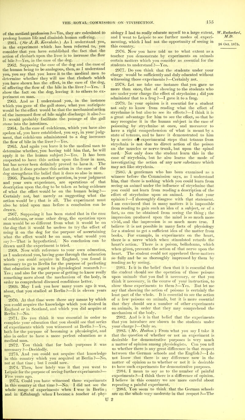 of the medical profession ?—Yes, they are calculated to prolong human life and diminish human suffering. 2961. {Sir J. B. Karslake.) As I imderstaud you, in the experiment which has been referred to, you consider that you have established the fact that the action of rhubarb upon the liver is to increase the flow of bile ?—Yes, in the case of the dog. 2962. Supposing the case of the dog and the case of the human being to be analogous, then, as I understand you, you say that you leave it to the medical men to determine whether they will use that rhubarb which you have shown has the eiFect, in the case of the dog, of affecting the flow of the bile in the Hver ?—Yes. I show the fact on the dog, leaving it to others to ex- periment on man. 2963. And as I understand you, in the instance which you gave of the gall stone, what you anticipate would be the effect would be that the mechanical action of the increased flow of bile might discharge it also ?— It would probably facilitate the passage of the gall stone into the intestines. 2964. In the case of colchicum, which you have also spoken of, you have established, you say, in your judg- ment, that colchicum administered to a dog increases the flow of bile in the liver ?—Yes. 2965. And again you leave it to the medical man to determine whether, you having told him that, he will apply it to the human subject ?—Yes. It has been suspected to have this action upon the liver in man, but has never been definitely proved to have it. The fact that it does produce this action in the case of the (log strengthens the belief that it does so also in man. 2966. Passing to another question, in your judgment and your own experience, are operations of that description upon the. dog to be taken as being evidence of what the effect would be on the human being ?— Certainly not, but merely as suggesting what the action Avould be ; that is all. The experiment must also be tried upon man before a conclusion can be drawn. 2967. Supposing it has been stated that in the case of colchicum, or some other drug, the operation upon man would be so different from what it would be on the dog that it would be useless to try the eftect of using it on the dog for the purpose of ascertaining what the effect would be on man, what would you say?—That is hypothetical. No conclusion can be drawn until the experiment is tried. 2968. Now with reference to your own education, IS I understand you, having gone through the education which you could acquire in England, you found it necessary to go to Berlin for the purpose of perfecting that education in regard to physiological research ?— Yes ; and also for the purpose of getting to know really something more about the mechanism of the body, in order to comprehend diseased conditions better. 2969. May I ask you how many years ago it was, about, that you studied at Berlin ?—It is eleven years ago. 2970. At that time were there any means by which you could acquire the knowledge which you desired in England or in Scotland, and which you did acquire at Berlin ?—No. 2971. Do you think it was essential in order to complete your education that you should see that series of experiments which you witnessed at Berlin ?—Yes, both for the purpose of becoming a physiologist, and also in order to have a more perfect education as a medical man. 2972. You think that for both purposes it was necessary ?—Decidedly. 2273. And you could not acquire that knowledge in this country which you acquired at Berlin ?—No, not at that time ; but I could now. 2974. Then, how lately was it that you went to Leipsic for the purpose of seeing f m'ther experiments ?— Five years ago. 2975. Could you have Avitnessed those experiments in this country at that time ?—No. I did not see the whole range of experiments when I was in Berlin ; and in Ecfinburgh when I became a teacher of phy- U siology I had to really educate myself to a large extent, W. Rutherford, and I went to Leipsic to see further modes of experi- M.D. menting, which I had not the opportunity of seeing in /TTTo-jt this country, 2976. Now you have told iis to what extent as a teacher you demonstrate by experiments on animals certain matters which you consider as essential for the students to understand ?—Yes. 2977. Do you think that the students under your charge would be sufiiciently and duly educated without witnessing those experiments ?—Certainly not. 2978. Let me take one instance that you gave us more than once, that of showing to the students who are imder your charge the effect of strychnine ; did you administer that to a frog ?—I gave it to a frog. 2979. In your opinion is it essential for a student not only to know from reading what the effect of strychnine is but also to see its effects ?—I thinlv it is a gi-eat advantage for him to see the effect, so that he may recognise it in the human subject in the case of poisoning by strychnine at once, and moreover to have a right comprehension of what is meant by a state of tetanus, and to have it demonstrated to him by a series experimental steps that tetanus from strychnia is not due to direct action of the poison on the muscles or nerve trunk, but upon the spinal cord. Not only does the student learn this in the case of strychnia, but he also learns the mode of investigating the action of any new substance which may act like strychnia. 2960. A gentleman who has been examined as a witness before the Commission says, as I understand him, that there is nothing which you could learn from seeing an animal under the influence of strychnine that you could not learn from reading a description of the effect of strychnine upon an animal. Is that your opinion ?—I thoroughly disagree with that statement. I am convinced that in many matters it is impossible from reading to gain such an idea of a subject, or of a fact, as can be obtained from seeing the thing ; the impression produced upon the mind is so much more A'ivid, and the impression is so much more true. I believe it is not possible in many facts of physiology for a student to get a sufficient idea of the matter from . Ijooks. For example, in experiments on the heart, there is a nerve which when stimulated retards the heart's action. There is a poison, belladonna, which when given, prevents the action of that nerve upon the heart. The student could not apprehend these matters so fully and be so thoroughly impressed by them by reading as by seeing. 2981. Is it in the belief then that it is essential that the student should see the operation of those poisons upon animals that you find it necessary, or that you tliinlc it necessary, in the course of your instruction, to show those experiments to them ?—Y^'es. But let me say that showing the action of poisons is certainly tlie least part of the whole. It is essential to see the action of a few ]ioisons on animals, hnt it is more essential that they should see a number of other ex])eriments on animals, in order that they may comprehend the mechanism of the body. 2982. And is it in that belief that the experiments that you introduce are shown to the students under your charge }—Only so. 2983. {Mr. H7(tto?i. ) From what you say I take it that the question of whether or not an experiment is desirable for demonstrative purposes is very much a matter of opinion among physiologists. Can you tell tis whether there is any great difference in that respect between the German schools and the English ?—I do not know that there is any diflerence now in the matter of opinion as to whether or not it is desirable to have such experiments for demonstrative purposes. 2984. I mean to say as to the number of painful experiments ?—I think there is a difference of opinion. I believe in this country we are more careful about repeating a painful experiment. 2985. You seem to think that the German schools are on the whole very moderate in that respect ?—The 2