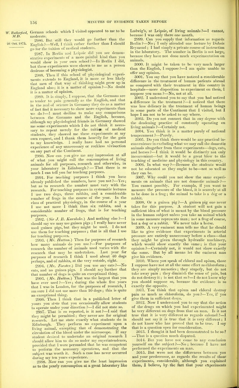 TF. Eutherford, German schools which I visited appeared to me to be M.D. moderate. 2986. But still they would go further than the 2fi Oct. 1875. Ensjlish ?—Well, I tliiiik I'ather further than I should go for the tuition of medical students. 2987. In Berlin and Leipsic did you see demon- strative experiments of a more painful kind than you would show in }'our own school ?—In Berlin I did, but these experiments were shown to me as a person desirous o£ becoming a physiologist. 2988. Then if this school of physiological experi- ments extends to England, it is more or less likely that men of that way of thinking might grow up in England also; it is a matter of opinion ?—No doubt it is a matter of opinion. 2989. It is simply, I suppose, that the Germans are as tender to pain generally as the IvUglish, and that in the zeal of science in Germany they do as a matter of fact find it necessary to show more experiments than do?—I must decline to make any comparisons between the Germans and the English, because, although my physiological friends in Germany showed me some experiments which I do not think it neces- sary to repeat merely for the tuitiqp of medical students, they showed me these experiments at my own request, and I thank them heartily for the gain to my knowledge. I really have had no personal experience of any unnecessary or reckless vivisection on any part of the Continent. 2990. Now can you give me any impression at all of what you might call the consumption of living animals for all purposes, research and otherwise, in your laboratory in Edinburgh ? — That there is so much I can tell you for teaching purposes. 2991. For teaching purposes I think you have already published the numbers, have you not ?—Yes; but as to research the number must vary with the research. For teaching purposes in systematic lectures I use two dogs, three rabbits, and a considerable number of frogs in the course of the year. In the class of practical physiology, in the course of a year I use not more I think than six rabbits, and a considerable number of frogs, that is for teaching purposes. 2992. {Sir J. B. Karslake.) And nothing else ?—I should say we may use guinea pigs ; I really have never used guinea pigs, but they might be vised. I do not use them for teaching purposes ; that is all that I use for teaching purposes. 2993. {Mr. Button.) Then for purposes of research how many animals do you use ?—For purposes of research the number of animals used varies with the research that may be undertaken. Last year for purposes of research I think I used about 40 dogs perhaps, and of rabbits, at the very outside, eight. 2994. {Mr. Forster.) Did you use any cats ?—No cats, and no guinea pigs. I should say further that that number of dogs is quite an exceptional thing. 2995. {Mr. Hutton.) That was the largest that you have ever used?—Yes; during the whole five years that I was in London, for the purposes of research, I am sure I did not use more than 10 dogs ; this is quite an exceptional thing. 2996. Then I think that in a published letter of yours you st^te that you occasionally allow students to operate under your direction ?—I did not state so. 2997. That is so reported, is it not ?—I said that they might be permitted; they never are for original research. Let me state exactly what students do in Edinburgh. They perform no experiment upon a living animal, excepting that of demonstrating the circulation of the blood under the microscope. If any student desired to undertake an original research I should allow him to do so under my superintendence, provided that I were persuaded that he was competent to perform the necessary operations, and that the subject was worth it. Such a case has never occurred during my ten years experience. 2998. Now can you give me the least impression as to the yearly consumption at a great laboratory like Ludwig's, at Leipsic, of living animals ?—I cannot, because I was only there one month. 2999. Can you supply that information as regards Berlin ?—No ; I only attended one lecture by Dubois Reymond ; I had simply a private course of instruction in the laboratory. The number in Berlin is not large, because they have not done much experimentation on animals. 3000. It might be taken to be very much larger than the English, I suppose ?—I am quite unable to otfer any opinion. 3001. You say that you have noticed a considerable difference in the treatment of human patients abroad as compared with their treatment in this country in hospitals—more disposition to experiment on them, I suppose you mean ?—No, not at all. 3002. I understood you to say that you had noticed a difference in the treatment ?—noticed that there was less delicacy in the treatment of human beings in some parts of the Continent that I visited, but I hope I am not to be asked to say where. 3003. Do you not connect that in any degree with the deadening practice of constantly operating on living animals ?—Certainly not. 3004. Y^ou think it is a matter purely of national temperament ?—Purely. 3005. Do you think there would be any practical in- convenience in excluding what we may call the domestic animals altogether from these experiments—dogs, cats, and horses ?—I think it would be distinctly not only inconvenient—but it would be a great blow to the teaching of medicine and physiology in this country. 3006. In what way ?—Because the students would not be educated as they ought to be—not so well as they can be. 3007. Why could you not show the same experi- ments on animals that are not domestic animals ?— Y'^oii cannot possibly. For example, if you want to measure the pressure of the blood, it is scarcely at all to be done in a frog; the animal to take is a dog or a rabbit. 3008. Or a guinea pig ?—A guinea pig one never takes for this jiurpose. A student will not gain a sufficient idea of what is meant by the blood pressure in the human subject unless you take an animal which in some measure represents man ; not a frog of course, but a dog or a rabbit. We never take a horse. 3009. A very eminent man tells me that he should like to give evidence that experiments in arterial pressure are entirely unnecessary before a class—that they might be given through hydraulic machinery, which would show exactly the same; is that your opinion ?—Certainly not, it would not show exactly the same. But by all means let the eminent man give his evidence. 3010. Where you speak of chloral and opium, those I suppose have not at all the same effect as chloroform ; they are simply naraotics ; they stupefy, but do not take away pain ; they diminish the sense of pain, but do not destroy it; is not that so ?—I do not know why you should suppose so, because the evidence is so exactly the opposite. 3011. Y''ou think that opium and chloral destroy pain as much as chloroform, do you?—Yes, if you give them in sufficient dosps. 3012. Now I understood you to say that the action of the drugs on which you had experimented might be very dilierent on dogs from that on man. Is it not true that it is very dilierent as regards calomel ?—I should not say it is true that it is very different; I do not know who has proved that to be true. I say that is a question open lor consideration. 3013. I thought it had been demonstrated to be so ? —That is a question much disputed. 3014. But you have not come to any conclusion yourself on the subject?—No; because I have not j^erformed the experiments on man. 3015. But were not the differences between you and your predecessor, as regards the results of those experiments, considerable, although you explained them, I believe, by- the fact that your experiments
