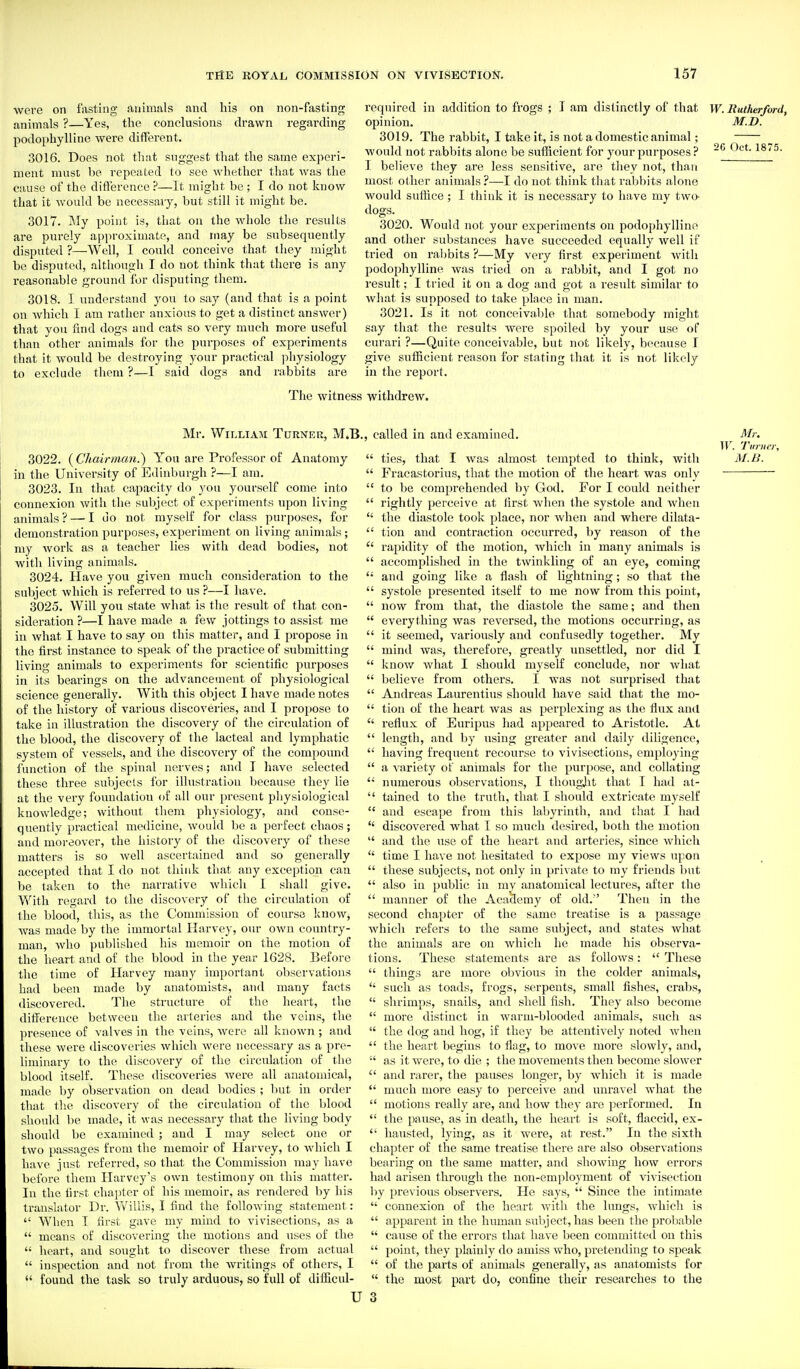 were on lasting animals and his on non-fasting animals ?—Yes, the conclusions drawn regarding podophylline were different. 3016. Does not that suggest that the same experi- ment must be repeated to sec whether that Avas the cause of the difference ?—It might be ; I do not know that it would be necessary, but still it might be. 3017. My point is, that on the whole the results are purely approximate, and may be subsequently disputed ?—Well, I could conceive that they might be disputed, although I do not think that there is any reasonable ground for disputing them. 3018. I understand you to say (and that is a point on which I am rather anxious to get a distinct answer) that you find dogs and cats so very much moi'e useful than other animals for the purposes of experiments that it would be destroying your practical physiology to exclude them ?—I said dogs and rabbits are required in addition to frogs ; I am distinctly of that opinion. 3019. The rabbit, I take it, is not a domestic animal; would not rabbits alone be sufficient for your purposes ? I believe they are less sensitive, are they not, than most other animals ?—I do not think that rabbits alone would suffice ; I thiuk it is necessary to have my twa dogs. 3020. Would not your experiments on podophylline and other substances have succeeded equally well if tried on rabbits ?—My very first experiment with podophylline was tried on a rabbit, and I got no result; I tried it on a dog and got a result similar to what is supposed to take place in man. 3021. Is it not conceivable that somebody might say that the results were spoiled by your use of curari ?—Quite conceivable, but not likely, because I give sufficient reason for stating that it is not likely in the report. W. Rutherford, M.D. 2G Oct. 1875. The witness withdrew. Mr. William Turner, M.B., called in and examined 3022. (Chairman.) You are Professor of Anatomy in the University of Edinburgh ?—I am. 3023. In that capacity do you yourself come into connexion with the subject of experiments upon living animals? — I do not myself for class purposes, for demonstration purposes, experiment on living animals ; my work as a teacher lies with dead bodies, not with living animals. 3024. Plave you given much consideration to the subject which is referred to us ?—I have. 3025. Will you state what is the result of that con- sideration ?—I have made a few jottings to assist me in what I have to say on this matter, and I propose in the first instance to speak of the practice of submitting living animals to experiments for scientific purposes in its bearings on the advancement of physiological science generally. With this object I have made notes of the history of various discoveries, and I propose to take in illustration the discovery of the circulation of the blood, the discovery of the lacteal and lymphatic system of vessels, and the discovery of the compound function of the spinal nerves; and I have selected these three subjects for illustration because they lie at the very foundation (jf all our present physiological knowledge; without them physiology, and conse- quently practical medicine, would be a perfect chaos; and moi-eover, the history of the discovery of these matters is so well ascertained and so generally accepted that I do not thiuk that any exception can be taken to the narrative which I shall give. With regard to the discovery of the circulation of the blood, this, as the Commission of course know, was made by the immortal Harvey, our own country- man, who published his memoir on the motion of the heart and of the blood in the year 1628. Before the time of Harvey many important observations had been made by anatomists, and many facts discovered. The structure of the heart, the difference between the arteries and the veins, the ]n-esence of valves in the veins, were all known ; and these were discoveries which were necessary as a pre- liminary to the discovery of the circulation of the blood itself. These discoveries were all anatomical, made by observation on dead bodies ; but in order that the discovery of the circulation of the blood siiould be made, it was necessary that the living body should be examined and I may select one or two passages from the memoir of Harvey, to which I have just referred, so that the Commission may have before them Harvey's own testimony on this matter. In the first chapter of his memoir, as rendered by his translator Dr. Vv'illis, I find the following statement:  When I first gave my mind to vivisections, as a  means of discovering the motions and uses of the  heart, and sought to discover these from actual  inspection and not from the writings of others, I  found the task so truly arduous, so full of difficul- U M,: W. Turner,  ties, that I was almost tempted to think, with M.B.  Fracastorius, that the motion of the heart was only  to be comprehended by God. For I could neither  rightly perceive at first Avhen the systole and when  the diastole took place, nor when and where dilata-  tiou and contraction occurred, by reason of the  rapidity of the motion, which in many animals is  accomplished in the tAvinkling of an eye, coming  and going like a flash of lightning; so that the  systole presented itself to me now from this point,  now from that, the diastole the same; and then  everything was reversed, the motions occurring, as  it seemed, variously and confusedly together. My  mind was, therefore, greatly unsettled, nor did I  know what I should myself conclude, nor what  believe from others. I was not surprised that  Andreas Laurentins should have said that the mo-  tion of the heart was as perplexing as the flux and  reflux of Euripus had appeared to Aristotle. At  length, and by using greater and daily diligence,  having frequent recourse to vivisections, employing  a variety of animals for the purpose, and collating  numerous observations, I thougjit that I had at-  tained to the truth, that I should extricate myself  and escape from this labyrinth, and that I had  discovered what 1 so much desired, both the motion  and the use of the heart and arteries, since which  time I have not hesitated to expose my views upon  these subjects, not only in private to my friends l)ut  also in public in my anatomical lectures, after the  manner of the Academy of old. Then in the second chapter of the same treatise is a passage which refers to the same subject, and states what the animals are on which he made his observa- tions. These statements are as follows:  These  things are more obvious in the colder animals,  such as toads, frogs, serpents, small fishes, crabs,  shrimps, snails, and shell fish. They also become  more distinct in warm-blooded animals, such as  the dog and hog, if they be attentively noted when  the heart begins to flag, to move more slowly, and, •' as it were, to die ; the movements then become slower  and rarer, the pauses longer, by which it is made  much more easy to perceive and unravel what the  motions really are, and how they are performed. In  the pause, as in death, the heart is soft, flaccid, ex-  hausted, lying, as it were, at rest. In the sixth chapter of the same treatise there are also observations bearing on the same matter, and showing how errors had arisen through the non-employment of vivisection by previous observers. He says,  Since the intimate  connexion of the heart with the lungs, which is  apparent in the human subject, has been the probable  cause of the errors that have been committed on this  point, they plainly do amiss who, pretending to speak  of the parts of animals generally, as anatomists for  the most part do, confine their researches to the 3