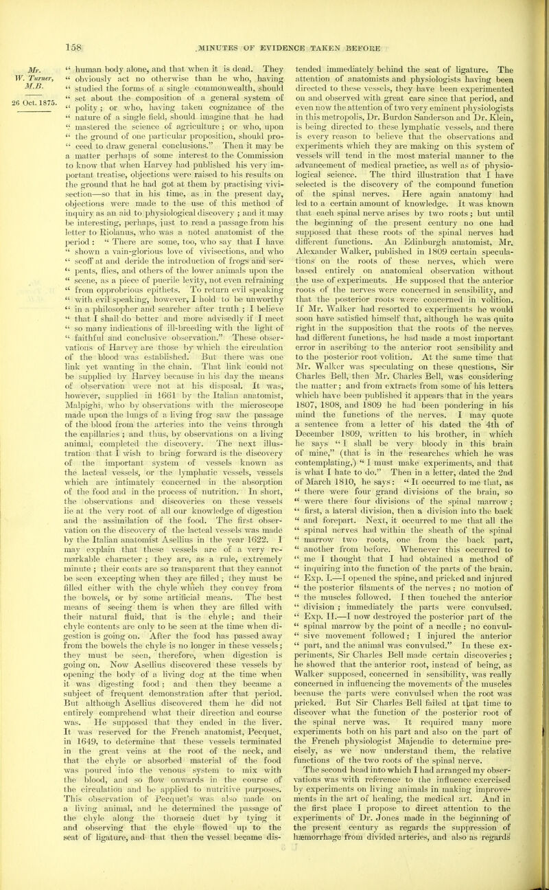 Mr.  human body alone, and that when it is dead. They TF. Turner,  obviously act no otherwise than he who, having M.B. It. gtufiiefi tie forms of a single commonwealth, shoidd 26 Oct 1875  about the composition of a general system of ^ '  polity; or who, having taken cognizance of the  nature of a single field, should imagine that he had mastered the science of agriculture; or who, upon  the groimd of one particular proposition, should pro- ceed to draw general conclusions. Then it may be a matter perhaps of some interest to the Commission to know that when Harvey had published his very im- portant treatise, objections were raised to his results on the ground that he had got at them by practising vivi- section—so that in his time, as in the present day, objections were made to the use of this method of inquiry as an aid to physiological discovery ; and it may be interesting, perhaps, just to read a passage from his letter to Riolanus, who was a noted anatomist of the period :  There are some, too, who say that I have  shown a vain-glorious love of vivisections, and who  scolFat and deride the introduction of frogs and ser-  pents, flies, and others of the lower animals upon the  scene, as a piece of puerile levity, not even refraining  from opprobrious epithets. To return evil speaking  with evil speaking, however, I hold to be unworthy  in a philosopher and searcher after truth ; I believe  that I shall do better and more advisedly if I meet  so many indications of ill-breeding with the light of  faithful and conclusive observation. These obser- vations of Harvey are those by which the circidatiou of the blood was established. But there was one link yet wanting in the chain. That link could not be supplied by Harvey because in his day the means of observation were not at his disposal. It was, however, supplied in 166r by the Italian anatomist, Malpighi-, who by observations with the microscope made upon the limgs of a living frog saw the passage of the blood from the arteries into the veins through the capillaries ; and thus, by observations on a living animal, completed the discovery. The next illus- tration that I wish to bring forward is the discovery of the important system of vessels known as the lacteal vessels, or the lymphatic vessels, vessels which are intimately concerned in the absorption of the food and in the process of nutrition. In short, the observations and discoveries on these vessels lie at the very root of all our knowledge of digestion and the assimilation of the food. The first obser- vation on the discovery of the lacteal vessels was made by the Italian anatomist Asellius in the year 1622. I may explain that these vessels are of a very re- markable character ; they are, as a rule, extremely minute ; their coats are so transparent that they cannot be seen excepting when they are filled ; they must be filled either with the chyle which they convey from the bowels, or by some artificial means. The best means of seeing them is when they are filled with their natural fluid, that is the chyle; and their chyle contents are only to be seen at the time when di- gestion is going on. After the food has passed away from the bowels the chyle is no longer in these vessels; they must be seen, therefore, when digestion is going on. Now Asellius discovered these vessels by opening the body of a living dog at the time when it was digesting food; and then they became a subject of frequent demonstration after that period. But although AseUius discovered them he did not entirely comprehend what their direction and course was. He svTpposed that they ended in the liver. It Avas reserved for the French anatomist, Pecquet, in 1649, to determine that these vessels terminated in the great veins at the root of the neck, and that the chyle or absorbed material of the food was poured into the venous system to mix with the blood, and so flow onwards in the course of the circulation and be applied to nutritive piu-poses. This observation of Pecquet's was also made on a living animal, and he determined the passage of the chyle along the thoracic duct by tying it and observing that the chyle flowed up to the seat of ligature, and that then the vessel became dis- tended immediately behind the seat of ligatiu-e. The attention of anatomists and physiologists having been directed to these vessels, they have been experimented on and observed with great care since that period, and even now the attention of two very eminent physiologists in this metropohs. Dr. Burden Sanderson and Dr. Klein, is being directed to these lymphatic vessels, and there is every reason to believe that the observations and experiments which they are making on this system of vessels will tend in the most material manner to the advancement of medical practice, as well as of physio- logical science. The third illustration that I have selected is the discovery of the compound fimction of the siDinal nerves. Here again anatomy had led to a certain amount of knowledge. It was known that each spinal nerve arises by two roots; but until the beginning of the present century no one had supposed that these roots of the spinal nerves had different functions. An Edinburgh anatomist, Mr. Alexander Walker, published in 1809 certain specula- tions on the roots of these nerves, which were based entirely on anatomical observation without the use of experiments. He supjDosed that the anterior roots of the nerves were concerned in sensibility, and that the posterior roots were concerned in volition. If Mr. Walker had resorted to experiments he would soon have satisfied himself that, although he was quite right in the supposition that the roots of the nerves, had different functions, he had made a most important error in ascribing to the anterior root sensibility and to the posterior root volition. At the same time that Mr. Walker was speculating on these questions, Sir Charles Bell, then Mr. Charles Bell, was considering the matter; and from extracts from some of his letters which have been piiblished it appears that in the years 1807, 1808, and 1809 he had been pondering m his mind the functions of the nerves. I may quote a sentence from a letter of his dated the 4th of December 1809, written to his brother, in which he says  I shall be very bloody in this brain of mine, (that is in the researches which he was contemplating,)  I must make experiments, and that is what I hate to do. Then in a letter, dated the 2nd of March 1810, he says:  It occurred to me that, as  there were four grand divisions of the brain, so  were there four divisions of the spinal marrow ;  first, a lateral division, then a division into the back  and forepart. Next, it occurred to me that all the  spinal nerves had within the sheath of the spinal  marrow two roots, one from the back part,  another from before. Whenever this occurred to  me I thought that I had obtained a method of  inquiring into the function of the parts of the brain.  Exp. I.—I opened the spine, and pricked and injured  the posterior filaments of the nerves; no motion of  the muscles followed. I then touched the anterior  division ; immediately the parts were convulsed.  Exp. II.—I now destroyed the posterior part of the  spinal marrow by the point of a needle ; no convul-  sive movement followed; I injured the anterior  part, and the animal was convulsed. In these ex- periments, Sir Charles Bell made certain discoveries ; he showed that the anterior root, instead of being, as Walker supposed, concerned in sensibility, was really concerned in influencing the movements of the muscles because the parts were convulsed when the root was pricked. But Sir Charles Bell failed at tjjat time to discover what the function of the posterior root of the spinal nerve was. It required many more experiments both on his part and also on the part of the French physiologist Majendie to determine pre- cisely, as Ave now understand them, the relative functions of the two roots of the spinal nerve. The second head into which I had arranged my obser- vations was with reference to the influence exercised by experiments on living animals in making impi-ove- ments in the art of healing, the medical art. And in the first place I propose to direct attention to the experiments of Dr. Jones made in the beginning of the present century as regards the suppression of haemorrhage from divided arteries, and also as regards