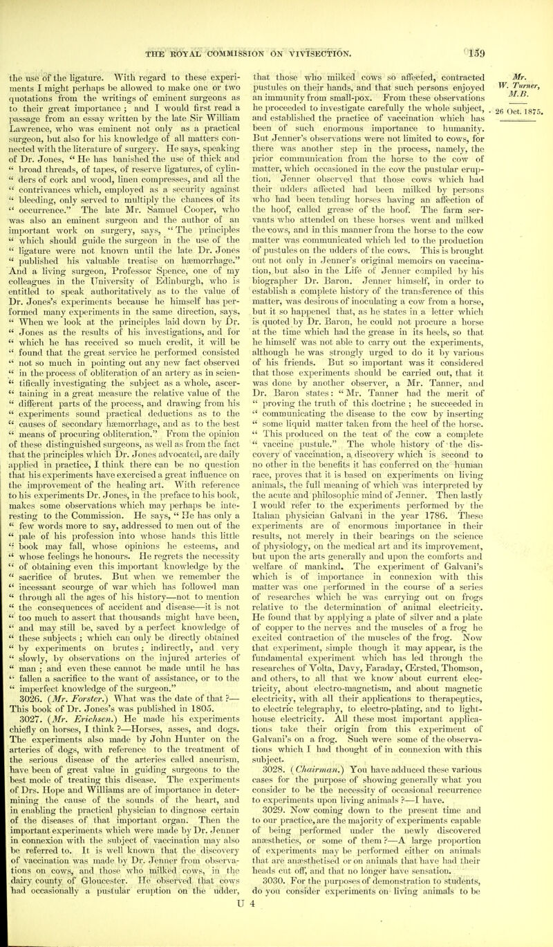 the use df the ligature. With regard to these experi- ments I might perhaps be allowed to make one or two quotations from the writings of eminent surgeons as to their great importance ; and I would first read a passage from an essay written by the late Sir William Lawrence, who was eminent not only as a practical surgeon, but also for his knowledge of all matters con- nected with the literature of surgery. He says, speaking of Dr. Jones,  He has banished the use of thiclc and  l)road threads, of tapes, of reserve ligatures, of cyhu-  ders of cork and wood, linen compresses, and all the  contrivances which, employed as a security against bleeding, only served to multiply the chances of its  occurrence. The late Mr. Samuel Cooper, who was also an eminent surgeon and the author of an important work on surgery, says,  The principles  which should guide the surgeon in the use of the  ligature were not known until the late Dr. Jones  pubhshed his valuable treatise on haemorrhage. And a living surgeon, Professor Spence, one of my colleagues in the TTniversity of Edinburgh, who is entitled to speak authoritatively as to the value of Dr. Jones's experiments because he himself has per- formed many experiments in the same direction, says,  When we look at the principles laid down by Dr.  Jones as the results of his in^^estigations, and for  which he has received so much credit, it will be  found that the great service he performed consisted  not so much in pointing out any new fact observed  in the process of obliteration of an artery as in scieu-  tifically investigating the subject as a whole, ascer-  raining in a great measure the relative value of the  different parts of the process, and drawing from his  experiments sound practical deductions as to the  causes of secondary lisemorrhage, and as to the best  means of procuring obliteration. From the opinion of these distinguished surgeons, as Avell as from the fact that the principles which Dr. J ones advocated, are daily applied in practice, I think there can be no question that his experiments have exercised a great influence on the improvement of the healing art. With reference to his experiments Dr. Jones, in the preface to his book, makes some observations which may i^)erhaps be inte- resting to the Commission. He says,  He has only a  few words more to say, addressed to men out of the  pale of his profession into ^vhose hands this little book may fall, whose opinions he esteems, and  whose feelings he honours. He regrets the necessity  of obtaining even this important knowledge by the  sacrifice of brutes. But when we remember tlie  incessant scourge of war which has followed man  through all the ages of his history—not to mention  the consequences of accident and disease—it is not  too much to assert that thousands might have been,  and may still be, saved by a perfect knowledge of  these subjects ; which can only be directly obtained  by experiments on brutes; indirectly, and very  slowly, by observations on the injured arteries of  man ; and even these cannot be made until he has  fallen a sacrifice to the want of assistance, or to the  imperfect knowledge of the surgeon. 3026. {Mr. Farster.) What was the date of that ?— This book of Dr. Jones's was published in 1805. 3027. {Mr. Erichsen.) He made his experiments chiefly on horses, I think ?—Horses, asses, and dogs. The experiments also made by John Hunter on the arteries of dogs, with reference to the treatment of tlie serious disease of the arteries called aneurism, have been of great value in guiding surgeons to the best mode of treating this disease. The experiments of Drs. Hope and Williams are of importance in deter- mining the cause of the sounds of the heart, and in enabling the practical physician to diagnose certain of the diseases of that important organ. Then the important experiments which were made by Dr. Jenner in connexion with the subject of vaccination may also be referred to. It is well known that the discovery of vaccination was made by Dr. Jenner from observa- tions on cows, and those who milked cows, in the dairy county of Gloucester. He observed that cows had occasionally a pustulfir eruption on the udder, U that those who milked cows so affected, contracted Mr. pustules on their hands, and that such persons enjoyed Turner, an immunity from small-pox. From these observations M.B. he proceeded to investigate carefully the whole subject, . 1875 and established the practice of vaccination which has been of such enormous importance to liumanity. But Jenner's observations were not limited to cows, for there was another step in the process, namely, the prior communication from the horse to the cow of matter, which occasioned in the cow the pustular erup- tion. Jenner observed that those cows which had their udders affected had been milked by persons who had been tending horses having an affection of the hoof, called grease of the hoof. The farm ser- vants who attended on these horses went and milked the tiows, and in this manner from the horse to the cow matter was communicated which led to the production of pustules on the udders of the cows. This is brought out not only in Jenner's original memoirs on vaccina- tion, but also in the Life of Jenner compiled by his biographer Dr. Baron. Jenner himself, in order to establish a complete history of the transference of this matter, was desirous of inoculating a cow from a horse, but it so happened that, as he states in a letter which is quoted by Dr. Baron, he could not procure a horse at the time which had the grease in its heels, so that he himself was not able to carry out the experiments, although he was strongly urged to do it by various of his friends. But so important was it considered that those experiments should be carried out, that it was done by another observer, a Mr. Tanner, and Dr. Baron states:  Mr. Tanner had the merit of  proving the truth of this doctrine ; he succeeded in  communicating the disease to the cow by inserting  some liquid matter taken from the heel of the horse.  This produced on the teat of the cow a complete  vaccine pustule. The whole history of the dis- covery of vaccination, a discovery which is second to no other in the benefits it has conferred on the human race, proves that it is based on experiments on living animals, the full meaning of which was interpreted by the acute and philosophic mind of Jenner. Then lastly I would refer to the experiments performed by the Italian physician Galvaui in the year 1786. These experiments are of enormous importance in their results, not merely in their bearings on the science of physiology, on the medical art and its improvement, but upon the arts generally and upon the comforts and welfare of mankind. The experiment of Galvani's which is of importance in connexion with this matter was one performed in the course of a series of researches which he was carrying out on frogs relative to the determination of animal electricity. He found that by applying a plate of silver and a plate of copper to the nerves and the muscles of a frog he excited contraction of the miiscles of the frog. Now that experiment, simple though it may appear, is the fundamental experiment which has led througli the researches of Volta, Davy, Faraday, CErsted, Thomson, and others, to all that we know about ciu-rent elec- tricity, about electro-magnetism, and about magnetic electricity, with all their applications to therapeutics, to electric telegraphy, to electro-plating, and to light- house electricity. All these most important applica- tions take their origin from this experiment of Galvani's on a frog. Such were some of the observa- tions which I had thought of in connexion with this subject. 3028. (Chairman^ You have adduced these various cases for the purpose of showing generally what you consider to be the necessity of occasional recurrence to experiments upon living animals ?—I have. 3029. Now coming down to the present time and to our practice, are the majority of experiments capable of being performed under the newly discovered anesthetics, or some of them ?—A large proportion of experiments may be performed either on animals that are anaisthetised or on animals that have had their heads cut off, and that no longer have sensation.. ' 3030. For the purposes of demonstration to students, do you consider experiments on living animals to be 4