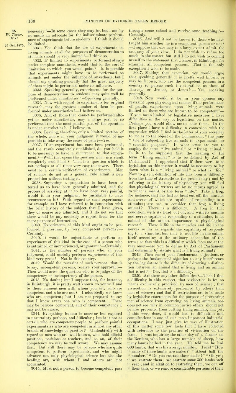 Mr. necessary ?—In some cases they may be, but I am by W. Turner, means an advocate for the indiscriminate perform- ance of experiments before students ; I think it should 26 Oct 1875 limited.  * 3031. You think that the use of experiments on living animals at all for purposes of demonstration to students should be very limited ?—I think so. 3032. If limited to experiments performed always under complete anassthesia, would that ha the sort of limitation to which you would point ?—It is possible that experiments might have to be pei'formed on animals not imder the influence of anajsthesia, but I should say speaking generally that the great majority of them might be performed imder its influence. 3033. Speaking generally, experiments for the pur- pose of demonstration to students may quite well be performed under anajsthetics ?—Speaking generally. 3034. Now with regard to experiments for original research, may the greatest number of them be per- formed under ansesthetics ?—I believe so. 3035. And of tliose that cannot be performed alto- gether under anesthetics, may a Inrge part be so performed that the most painful part of the operation is under anaesthetics ?—I believe so. 3036. Leaving, therefore, only a limited portion of the whole, where in your judgment it would be im- possible to take away the sense of pain ?—Yes. 3037. If an experiment has once been performed, and the result completely established, do you hold it to be necessai-y to have a recurrence to that experi- ment ?—Well, that opens the question when is a result completely established ? That is a question which is not perhaps at all times very easy to answer. There must be a certain verification of exjjeriments. Men of science do not as a general rule admit a new proposition without testing it. 3038. Supposing a proposition to have been so tested as to have been generally admitted, and the process of arriving at it to have been very painful, would it in your judgment be justifiable to have recurrence to it ?—With regard to such exiDcriments for example as I have referred to in connexion with the brief history of the subject that I have given, they of course are admitted, and I do not see that there would be any necessity to repeat them for the mere purpose of instruction. 3039. Experiments of this kind ought to be per- formed, I presume, hy very competent persons ?— Certainly. 3040. It would be unjustifiable to perform an experiment of this kind in the case of a person who is untrained, or inexperienced, or ignorant ?—Certainly. 3041. Is the number of persons who, in your judgment, could usefully perform experiments of this kind very great ?—Not in this country. 3042. Would the restraint of such persons, that is to say, incompetent persons, receive your approval ?— Then would arise the question who is to judge of the competency or incompetency of the person. 3043. No doubt; but I suppose that, for instance, in Edinburgh, it is pretty well known to yourself and to those eminent men with whom you act, who are competent and who are not ?—Undoubtedly we know who are competent; but I am not prepared to say that I knoAv every one who is competent. There may be persons competent, and of their competency I may not be aware. 3044. Everything human is more or less exposed to uncertainty perhaps, and difficulty ; but is it not as certain who are competent people to perform painful experiments as who are competent in almost any other branch of knowledge or practice ?—Undoubtedly with regard to men who are well known, who hold official positions, positions as teachers, and so on, of their competency we may be well aware. We may assume that. But still there may be persons who are quite comjietent to perform experiments, and who might advance not only physiological science but also the healing art, with whom I and others are not acquainted. 3045. Must not a person to become competent pass through some school and receive some teaching ?— Certainly. 3046. And will it not be known to those who have taught him whether he is a competent person or not ? —I suppose that one may to a large extent admit the accuracy of your view. I do not wish to refine too much in the matter, but still I do not wish to commit myself to the statement that I know, in Edinburgh for example, all competent persons. That is the only exception I Avish to be made. 3047. Making that exception, you would argue that speaking generally it is pretty well known, or may be known, who are the competent persons in a country to pursue such investigations as those of Harvey, or Jenner, or Jones ? — Yes, speaking generally. 3048. Now would it be in your opinion any restraint upon physiological science if the performance of painful experiments upon living animals were limited to those who are known to be competent ?— If you mean limited by legislative measures I have difiiculties in the way of legislation on this matter. Perhaps you would allow me to state them. In the first place I have a difficulty in connexion with the expression which I find in tlje letter of your secretary to me as to the object of the Commission,  the i^rac-  tice of subjecting live animals to experiments for  scientific purposes. In what sense are you to employ the term  live animal or  living animal.' Is it to be supposed that the meaning of the term  living animal is to be defined by Act of Parliament ? I apprehend that if there were to be legislation on this matter it would be necessary to lay down what is a living animal or what is  life. Now to give a definition of life has been a difficulty from the time of Aristotle to the present day ; and by referring to the history of physiology you will find that physiological writers are by no means agreed as to what is meant by the term  life. Take a frog, for instance, that has had its head cut oft', the muscles and nerves of which are capable of responding to a stimulus; are Ave to consider that frog a living animal ? There is a difficulty. A frog in that condition, with its head cut oft, and with its muscles and nerves capable of responding to a stimulus, is an animal of the utmost importance in physiological research. There is life in the muscles and life in the nerves so far as regards the capability of resjjond- ing to a stimulus, but that is not life in the animal itself according to the ordinary conception of the term; so that this is a difficulty Avliich faces me at the very onset—are you to define by Act of Parliament and determine by statute Avhat is a living animal 3049. Then one of your fundamental objections, or perhaps the fundamental objection to any interference by the legislature is the difficulty of drawing a distinc- tion between an animal that is living and an animal that is not ?—Yes, that is a difficulty. 3050. Are there any other difiiculties ?—Then I find a difficidty in this respect, that vivisection is by no means exclusively practised by men of science ; that vivisection is extensively performed by others than men of science ; and that if restrictions are to be made by legislative enactments for the purpose of preventing men of science from operating on living animals, one does not see why in common justice others should not be also prevented from cutting living animals, and yet, if this were done, it would lead to difficulties and complications in one of our most important industrial occupations. I may just give by way of illustration of this matter some few facts that I have collected with reference to the practice of vivisection on the farm. I was inquiring the other day of a farmer on the Borders, Avho has a large number of sheep, how many lambs he had in the year. He told me he had 600 lambs, that was his average number. I said  How  many of these lambs are males ?  About half the  number.  Do you castrate these males ?  Oh yes ;  we castrate them ; we castrate some 300 lambs each  year ; and in addition to castrating them, we cut oft  their tails, or we remove considerable portions of their