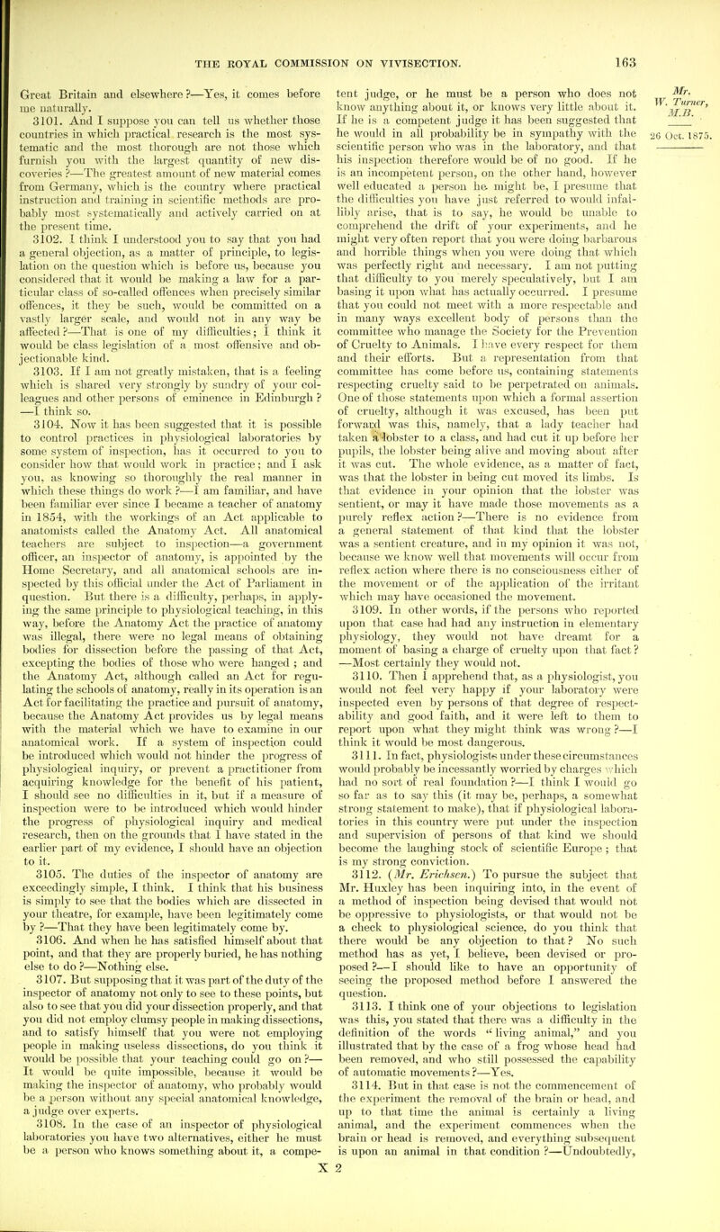 Great Britain and elsewhere ?—Yes, it comes before lue iiaturaUj. 3101. And I suppose you can tell us whether those countries in which practical research is the most sys- tematic and the most thorough are not those Avhich furnish you with the largest quantity of new dis- coveries ?—-The greatest amount of new material comes from Germany, which is the country where practical instruction and training in scientific methods are pro- bably most systematically and actively carried on at the present time. 3102. I think I understood you to say that you had a general objection, as a matter of principle, to legis- lation on the question which is before us, because you considered that it would be making a law for a par- ticular class of so-called offences when precisely similar oifences, it they be such, would be committed on a ^•astly larger scale, and would not in any way be affected ?—That is one of my difficulties; I think it would be class legislation of a most offensive and ob- jectionable kind. 3103. If I am not greatly mistaken, that is a feeling which is shared very strongly by sundry of your col- leagues and other persons of eminence in Edinburgh ? —I think so. 3104. Now it has been suggested that it is possible to control practices in physiological laboratories by some system of inspection, has it occurred to you to consider how that would work in practice; and I ask you, as knowing so thoroughly the real manner in which these things do work ?—I am familiar, and have been familiar ever since I became a teacher of anatomy in 1854, with the workings of an Act applicable to anatomists called the Anatomy Act. All anatomical teachers are subject to inspection—a government officer, an inspector of anatomy, is appointed by the Home Secretary, and all anatomical schools are in- spected by this ofBcial iinder the Act of Parliament in question. But there is a difficulty, perhaps, in apply- ing the same principle to physiological teaching, in this way, before the Anatomy Act the practice of anatomy was illegal, there were no legal means of obtaining bodies for dissection before the passing of that Act, excepting the bodies of those who were hanged ; and the Anatomy Act, although called an Act for regu- lating the schools of anatomy, really in its operation is an Act for facilitating the practice and pursuit of anatomy, because the Anatomy Act provides us by legal means witli the material which we have to examine in our anatomical work. If a system of inspection could be introduced which Avould not hinder the progress of physiological inquiry, or prevent a practitioner from acquiring knowledge for the benefit of his patient, I should see no difficulties in it, but if a measure of inspection were to be introduced which would hinder the progress of physiological inquiry and medical research, then on the grounds that 1 have stated in the earlier part of my evidence, I should have an objection to it. 3105. The duties of the inspector of anatomy are exceedingly simple, I think. I think that his business is simply to see that the bodies which are dissected in your tlieatre, for example, have been legitimately come by ?—That they have been legitimately come by. 3106. And when he has satisfied himself about that point, and that they are properly buried, he has nothing else to do ?—Nothing else. 3107. But supposing that it was part of the duty of the inspector of anatomy not only to see to these points, but also to see that you did your dissection properly, and that you did not employ clumsy people in making dissections, and to satisfy himself that you were not employing people in making useless dissections, do you think it would be possible that your teaching could go on ?— It would be quite impossible, because it would be making the inspector of anatomy, who probably would be a person witliout any special anatomical knowledge, a judge over experts. 3108. In the case of an inspector of physiological laboratories you have two alternatives, either he must be a person who knows something about it, a compe- X tent judge, or he must be a person who does not know anything about it, or knows very little about it. W. Turner, If he is a competent judge it has been suggested that  • he would in all probability be in sympathy Avith the 26 Oct. 1875. scientific person who was in the laboratory, and that his insijection therefore would be of no good. If he is an incompetent person, on the other hand, however well educated a person he might be, I presume that the difficulties you have just referred to would infal- libly arise, that is to say, he would be unable to comprehend the drift of your experiments, and he might very often report that you were doing barbarous and horrible things when you Avere doing that which Avas perfectly right and necessary. I am not putting that difficulty to you merely speculatively, but I am basing it upon Avhat has actually occurred. I presume that you could not meet Avith a more respectable and in many ways excellent body of persons than the committee who manage the Society for the Prevention of Cruelty to Animals. I ve every respect for them and their efforts. But a representation from that committee has come before us, containing statements respecting cruelty said to be perpetrated on animals. One of those statements upon which a formal assertion of cruelty, although it was excused, has been put forward was this, namely, that a lady teacher had taken a -lobster to a class, and had cut it up before her pupils, the lobster being alive and moving about after it was cut. The Avhole evidence, as a matter of fact, was that the lobster in being cut moved its limbs. Is that evidence in your opinion that the lobster was sentient, or may it have made those movements as a purely reflex action ?—There is no evidence from a general statement of that kind that the lobster Avas a sentient creature, and in my opinion it was not, because Ave know well that niOA^ements Avill occur from reflex action where there is no consciousness either of the movement or of the application of the irritant which may haA'e occasioned the movement. 3109. In other words, if the persons who reported upon that case had had any instruction in elementary physiology, they would not have dreamt for a moment of basing a charge of cruelty upon that fact ? —Most certainly they Avould not. 3110. Then I apprehend that, as a physiologist, you would not feel very happy if your laboratory Avere inspected even by persons of that degree of respect- ability and good faith, and it were left to them to report upon what they might think was wrong ?—I thinlc it would be most dangerous. 3111. In fact, physiologists under these circumstances would probably be incessantly worried by chai'ges avhich had no sort of real foundation ?—I think I would go so far as to say this (it may be, perhaps, a somewhat strong statement to make), that if physiological laboi'u- tories in this country were put under the inspection and supervision of persons of that kind we should become the laughing stock of scientific Europe ; that is my strong conviction. 3112. (Mr. Erichsc7i.) To pursue the subject that Mr. Huxley has been inquiring into, in the event of a method of inspection being devised that would not be oppressive to physiologists, or that would not be a check to physiological science, do you think that there would be any objection to that ? No such method has as yet, I believe, been devised or pro- posed ?—I should like to have an opportunity of seeing the proposed method before I answered the question. 3113. I think one of your objections to legislation Avas this, you stated that there Avas a difficulty in the definition of the words  living animal, and you illustrated that by the case of a frog whose head had been removed, and who still possessed the capability of automatic moA'ements ?—Yes. 3114. But in that case is not the commencement of the experiment the removal of the brain or head, and up to that time the animal is certainly a living animal, and the experiment commences when the brain or head is removed, and everything subsequent is upon an animal in that condition ?—Undoubtedly, 2