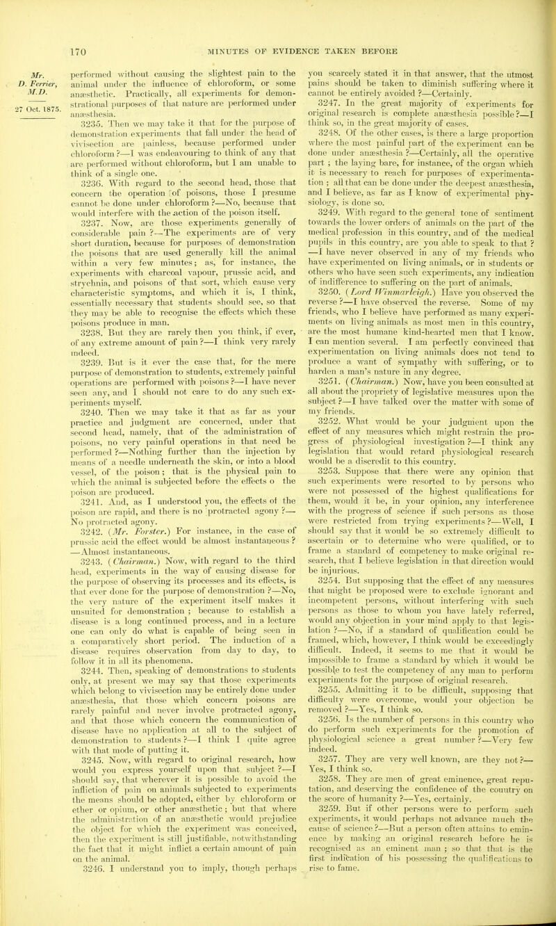 Mr. performed ^vit,hout, causing the slightest pain to the D. Ferrier, animal under the influence of chloroform, or some M.D. anffisthetic. Practically, all experiments for demon- „ strational purposes of that nature are performed under 27 Oct. 1875. ,1 • anajsthesia. 3235. Then we may take it that for the j)urpose of demonstration experiments that fall under the head of viA^isectiou are painless, because performed under chloroform ?—1 was endeavouring to think of any that are performed without chloroform, but I am unable to think of a single one. 3236. With regard to the second head, those that concern the operation ^of poisons, those I presume cannot be done under chloroform ?—No, because that would interfere with the miction of the poison itself. 3237. Now, are those experiments generally of considerable pain ?—The experiments are of very short duration, because for purposes of demonstration the poisons that are used generally Ivill the animal Avithin a very few minutes; as, for instance, the experiments with charcoal A^apour, prussic acid, and strychnia, and poisons of that sort, which cause very characteristic symptoms, and which it is, I think, essentially necessary that students should see, so that they may be able to recognise the effects Avhich these poisons produce in man. 3238. But they are rarely then you think, if ever, • of any extreme amount of pain ?—I think very rarely mdeed. 3239. But is it ever the case that, for the mere purpose of demonstration to students, extremely painful operations are performed Avith poisons ?—I have never seen any, and I should not care to do any such ex- periments myself. 3240. Then we may take it that as far as your practice and judgment are concerned, under that second head, namely, that of the administration of poisons, no very painful operations in that need be performed ?—Nothing further than the injection by means of a needle underneath the skin, or into a blood vessel, of the poison; that is the physical pain to which the animal is subjected before the effects o the poison are produced. 3241. And, as I understood you, the effects ot the poison are rapid, and there is no protracted agony ?— No protracted agony. 3242. {Mr. Forster.) For instance, in the case of prussic acid the effect would be almost instantaneous ? —Almost instantaneous. 3243. (Chairman.) Noav, with regard to the third head, experiments in the Avay of causing disease for the purpose of observing its processes and its effects, is that ever done for the purpose of demonstration ?—No, the very nature of the experiment itself makes it unsuited for demonstration ; because to establish a disease is a long continued process, and in a lecture one can only do Avhat is capable of being seen in a comparatively short period. The induction of a disease requires observation from day to day, to follow it in iill its phenomena. 3244. Then, speaking of demonstrations to students only, at present we may say that those experiments Avhich belong to vivisection may be entirely done under anesthesia, that those which concern poisons are rtxrely painful and never involve protracted agony, and that those which concern the communicntion of disease have no application at all to the subject of demonstration to students ?—I think I quite agree with that mode of putting it. 3245. Now, with regard to original research, how Avould you express yourself upon that subject ?—I should say, that wherever it is possible to avoid the infliction of pain on animals subjected to experiments the means should be adopted, either by chloroform or ether or opium, or other aufesthetic; but that Avhere the administration of an ansesthetic would prejudice the object for which the experiment was conceived, then tlie experiment is still justifiable, notAvithstanding the fact that it might inflict a certain amoimt of pain on the animal. 3246. I understand you to imply, though perhaps . you scarcely stated it in that answer, that the utmost pains should be taken to diminish suffering where it cannot be entirely avoided ?—Certainly. 3247. In the great majority of experiments for original research is complete anajsthesia possible ? I think so, in the great majority of cases. 3248. Of the other cases, is there a large proportion where the most painful part of the experiment can be done under anaesthesia ?—Certainly, all the operative part ; the laying bare, for instance, of the organ which it is necessary to reach for purposes of experimenta- tion ; ail that can be done imder the deepest anassthesia, and I believe, as far as I know of experimental phy- siology, is done so. 3249. With regard to the general tone of sentiment towards the lower orders of animals on the part of the medical profession in this country, and of the medical pupils in this country, are you able to speak to that ? —I have neA'er observed in any of my friends Avho have experimented on living animals, or in students or others who have seen such experiments, any indication of indifference to suffering on the part of animals. 3250. (Lord Winmarleigh.^ Have you observed the reverse ?■—I have observed the reverse. >Some of my friends, who I believe have performed as many experi- ments on living animals as most men in this country, are the most humane kind-hearted men that I knoAV. I can mention several. I am perfectly convinced that experimentation on living animals does not tend to produce a want of sympathy with suffering, or to harden a man's nature in any degree. 3251. {Chairman.) Now, have you been consulted at all about the propriety of legislative measures upon the subject ?—I have talked over the matter with some of my friends. 3252. What would be your judgment upon the effect of any measures which might restrain the pro- gress of physiological investigation ?—I think any legislation that would retard physiological research would be a discredit to this country. 3253. Suppose that there were any opinion that such experiments were resorted to by persons who Avere not possessed of the highest quahficatious for them, Avould it be, in your opinion, any interference with the progress of science if such persons as those were restricted from trying experiments ?—Well, I should say that it would be so extremely difficult to ascertain or to determine who were qualified, or to frame a standard of competency to make original re- search, that I believe legislation in that direction would be injurious. 3254. But supposing that the effect of any measures that might be proposed were to exclude ignorant and incompetent persons, Avithout interfering Avith such persons as those to Avhom you have lately referred, would any objection in your mind apply to that legis- lation ?—No, if a standard of qualification could be framed, Avhich, however, I think Avould be exceedingly difficult. Indeed, it seems to me that it Avould be impossible to frame a standard by which it would be possible to test the competency of any man to perform experiments for the purpose of original research. 3255. Admitting it to be difficult, supposing that difficulty were overcome, would your objection be removed ?—Yes, I think so. 3256. Is the number of persons in this country Avho do perform such experiments for the promotion of physiological science a great number ?—Very fcAV indeed. 3257. They are very Avell known, are they not ?— Yes, I think so. 3258. They are men of great eminence, great rejju- tation, and deserving the confidence of the country on the scoi-e of humanity ?—Yes, certainly. 3259. But if other persons were to perform sucli experiments, it would perhaps not advance much the cause of science ?—But a person often attains to emin- ence by making an original research before he is recognised as an eminent man ; so that that is the first indifcation of his possessing the qualifications to rise to fame.