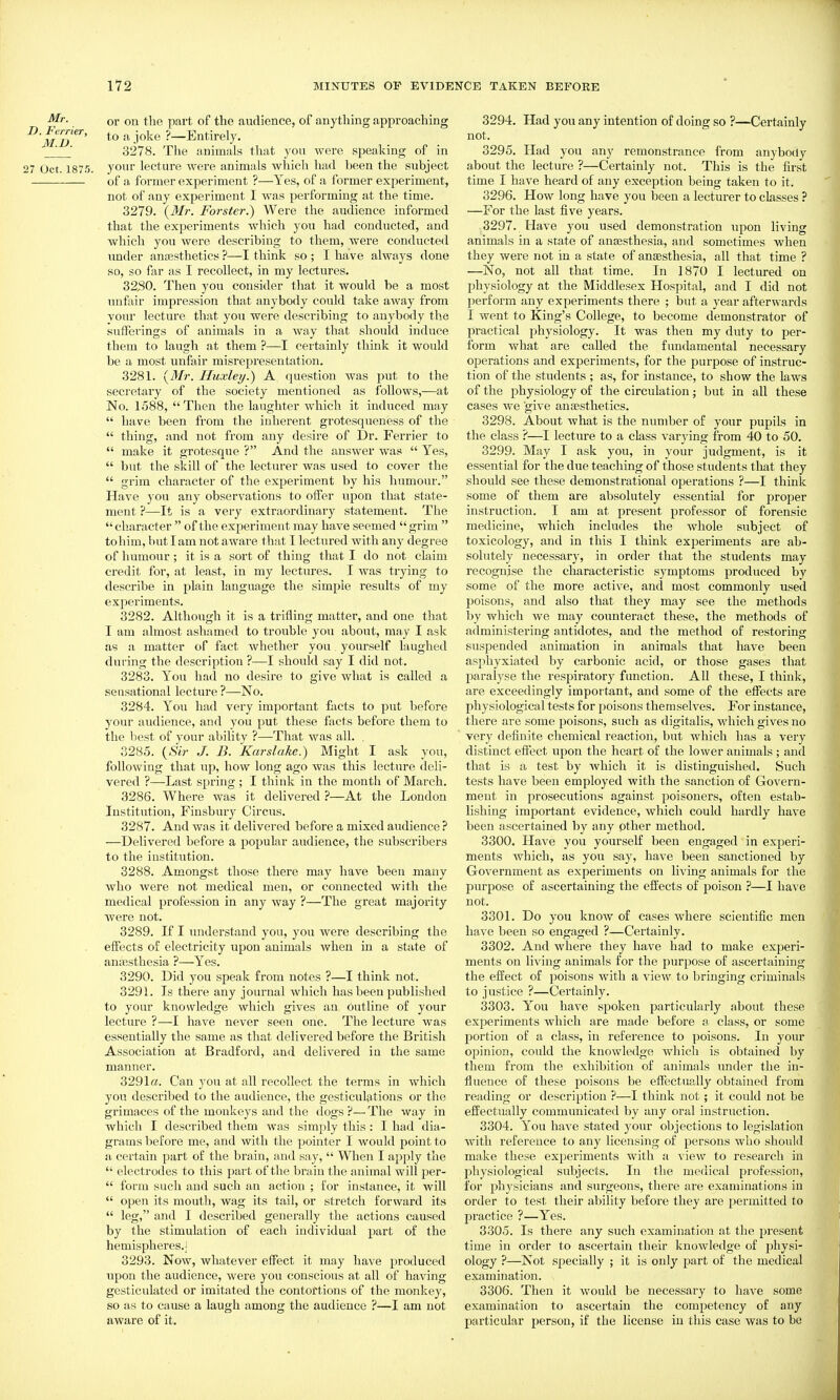 or on the part of the audience, of anything approaching '^'md'^'^' ^ -i'^^ ?—Entirely. _^ ' 3278. The animals that you were speaking of in 27 Oct. iSTfl. your lectui-e were animals which had been the subject of a former experiment ?—Yes, of a former experiment, not of any experiment I was performing at the time. 3279. {Mr. Forster.) Were the audience informed that the experiments Avhich you had conducted, and which you were describing to them, were conducted under anaesthetics ?—I think so ; I have always done so, so far as I recollect, in my lectures. 3230. Then you consider that it would be a most unfair impression that anybody could take away from your lecture that you were describing to anybody the sufferings of animals in a way that should induce them to laugh at them ?—I certainly think it would be a most unfair misrepresentation. 3281. {Mr. Huxley.) A question was put to the secretary of the society mentioned as follows,—at No. 1588, Then the laughter which it induced may  have been from the inherent grotesqueness of the  thing, and not from any desire of Dr. Ferrier to  make it grotesque ? And the answer was  Yes,  but the skill of the lecturer was used to cover the  grim character of the experiment by his humour. Have j'ou any observations to offer upon that state- ment ?—It is a very extraordinary statement. The character  of the experiment may have seemed grim  tohim, hut I am not aware that I lectured with any degree of humour ; it is a sort of thing that I do not claim credit for, at least, in my lectures. I was trying to describe in plain language the simple results of my experiments. 3282. Although it is a trifling matter, and one that I am almost ashamed to trouble you about, may I ask as a matter of fact whether you yourself laughed during the description ?•—I should say I did not. 3283. You had no desire to give what is called a sensational lecture ?—No. 3284. You had very important facts to put before your audience, and you put these facts before them to the best of your ability ?—That was all. . 3285. {Sir J. B. Karslake.) Might I ask you, following that up, how long ago was this lecture deli- vered ?—Last spring ; I think in the month of March. 3286. Where was it delivered ?—At the London Institution, Fiusbm-y Circus. 3287. And was it delivered before a mixed audience? —Delivered before a popular audience, the subscribers to the institution. 3288. Amongst those there may have been many who were not medical men, or connected with the medical profession in any way ?—The great majority were not. 3289. If I understand you, you were describing the effects of electricity upon animals when in a state of ancesthesia ?—Yes. 3290. Did you speak from notes ?—I think not. 3291. Is there any journal which has been published to your knowledge which gives an outline of your lecture ?—I have never seen one. The lecture was essentially the same as that delivered before the British Association at Bradford, and delivered in the same manner. 3291a. Can }'ou at all recollect the terms in which you described to the audience, the gesticulations or the grimaces of the monkeys and the dogs ?— The way in which I described them was simply this : I had dia- grams before me, and with the pointer I would point to a certain part of the brain, and say,  When I apply the  electrodes to this part of the brain the animal will per-  form such and such an action ; for instance, it will  open its mouth, wag its tail, or stretch forward its  leg, and I described generally the actions caused by the stimulation of each individual part of the hemispheres.] 3293. Now, whatever effect it may have produced upon the audience, were you conscious at all of having gesticulated or imitated the contortions of the monkey, so as to cause a laugh among the audience ?—I am not aware of it. 3294. Had you any intention of doing so ?—Certainly not. 3295. Had you any remonstrance from anyboity about the lecture ?—Certainly not. This is the first time I have heard of any exception being taken to it. 3296. How long have you been a lecturer to classes ? —For the last five years. 3297. Have you used demonstration upon living animals in a state of anaesthesia, and sometimes when they were not in a state of anaesthesia, all that time ? —No, not all that time. In 1870 I lectured on I^hysiology at the Middlesex Hospital, and I did not perform any experiments there ; but a year afterwards I went to King's College, to become demonstrator of practical jjhysiology. It was then my duty to per- form what are called the fundamental necessary operations and experiments, for the purpose of instruc- tion of the students ; as, for instance, to show the laws of the physiology of the circulation; but in all these cases we give anaesthetics. 3298. About what is the number of your pupils in the class ?—I lecture to a class varying from 40 to 50. 3299. May I ask you, in your judgment, is it essential for the due teaching of those students that they should see these demonstrational operations ?—I think some of them are absolutely essential for proper instruction. I am at present professor of forensic medicine, which includes the whole subject of toxicology, and in this I think experiments are ab- solutely necessary, in order that the students may recognise the characteristic symptoms produced by some of the more active, and most commonly used poisons, and also that they may see the methods by which we may counteract these, the methods of administering antidotes, and the method of restoring suspended animation in animals that have been asphyxiated by carbonic acid, or those gases that paralyse the respiratory function. All these, I think, are exceedingly important, and some of the effects are physiological tests for poisons themselves. For instance, there are some poisons, such as digitalis, which gives no very definite chemical reaction, but which has a very distinct effect upon the heart of the lower animals ; and that is a test by which it is distinguished. Such tests have been employed with the sanction of Govern- ment in prosecutions against poisoners, often estab- lishing important evidence, which could hardly have been ascertained by any pther method. 3300. Have you yourself been engaged in experi- ments which, as you say, have been sanctioned by Government as experiments on living animals for the purpose of ascertaining the effects of poison ?—1 have not. 3301. Do you know of cases where scientific men have been so engaged ?—Certainly. 3302. And where they have had to make experi- ments on living animals for the purpose of ascertaining the effect of poisons with a vicAV to bringing criminals to justice ?—Certainly. 3303. You have spoken particularly about these experiments which are made before a class, or some portion of a class, in reference to poisons. In your opinion, could the knowledge which is obtained by them from the exhibition of animals under the in- fluence of these poisons be effectually obtained from reading or description ?—I think not; it could not be effectually communicated by any oral instruction. 3304. You have stated your objections to legislation with reference to any licensing of persons who should make these experiments with a \'iew to research in physiological subjects. In the medical profession, for physicians and surgeons, there are examinations in order to test their ability before they are permitted to practice ?—Yes. 3305. Is there any such examination at the present time in order to ascertain their knowledge of physi- ology ?—Not specially ; it is only part of the medical examination. 3306. Then it would be necessary to have some examination to ascertain the competency of any particular person, if the license in this case was to be