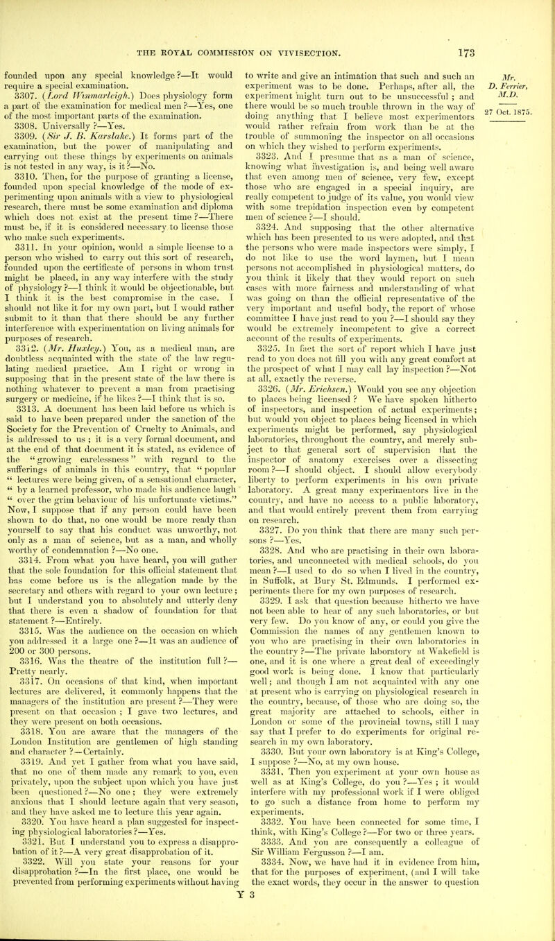 founded upon any special knowledge ?—It would require a special examination. 3307. i^Lord JVinmarlcigk.) Does physiology form a part of the examination for medical men —Yes, one of the most important parts of the examination. 3308. Universally ?—Yes. 3309. (^Sir J. B. Karslake.) It forms part of the examination, but the power of manipulating and carrying out these things by experiments on animals is not tested in any way, is it ?—No. 3310. Then, for the purpose of granting a license, founded upon special knowledge of the mode of ex- perimenting upon animals with a view to physiological research, there must be some examination and diploma which does not exist at the present time ?—There must be, if it is considered necessary to license those who make such experiments. 3311. In your opinion, would a simple license to a person who wished to carry out this sort of research, founded upon the certificate of persons in whom trust might be placed, in any way interfere with the study of physiology ?—I think it would be objectionable, but I think it is the best compromise in the case. I should not like it for my own part, but I would rather submit to it than that there should be any further interference with experimentation on living animals for purposes of research. 3312. {Mr. Huxley J) You, as a medical man, are doubtless acquainted with the state of the law regu- lating medical practice. Am I right or wrong in supposing that in the present state of the law there is nothing whatever to prevent a man from practising surgery or medicine, if he likes ?—I think that is so. 3313. A document has been laid before us which is said to have been prepared under the sanction of the Society for the Prevention of Cruelty to Animals, and is addressed to us ; it is a very formal document, and at the end of that document it is stated, as evidence of the  growing carelessness with regard to the sufferings of animals in this country, that  popular  lectures were being given, of a sensational character,  by a learned professor, who made his audience laugh  over the grim behaviour of his unfortunate victims. Now, I suppose that if any person could have been shown to do that, no one would be more ready than yourself to say that his conduct was unworthy, not only as a man of science, but as a man, and wholly worthy of condemnation ?—No one. 3314. From what you have heard, you will gather that the sole foundation for this official statement that has come before us is the allegation made by the secretary and others with regard to your own lecture ; but I understand you to absolutely and utterly deny that there is even a shadow of foundation for that statement ?—Entirely. 3315. Was the audience on the occasion on which you addressed it a large one ?—It Avas an audience of 200 or 300 persons. 3316. Was the theatre of the institution full?— Pretty nearly. 3317. On occasions of that kind, when important lectures are delivered, it commonly happens that the managers of the institution are present ?—They were present on that occasion ; I gave two lectures, and they were present on both occasions. 3318. You are aware that the managers of the London Institution are gentlemen of high standing and character ? —Certainly. 3319. And yet I gather from what you have said, that no one of them made any remark to you, even privately, upon the subject upon which you have just been questioned ?—No one; thej'' were extremely anxious that I should lecture again that very season, and they have asked me to lecture this year again. 3320. You have heard a plan suggested for inspect- ing physiological laboratories?—Yes. 3321. But I understand you to express a disappro- bation of it ?—A very great disapprobation of it. 3322. Will you state your reasons for your disapprobation ?—In the first place, one would be prevented from performing experiments without having to write and give an intimation that such and such an Mr. experiment was to be done. Perhaps, after all, the D. Ferrier, experiment 'might turn out to be unsuccessful ; and M.D. there would be so much trouble thrown in the way of Q^T^g?^ doing anything that I believe most experimenters ^ ' '' would rather refrain from work than be at the troul)le of summoning the inspector on all occasions on whicli they wished to perform experiments. 3323. And I presume that as a man of science, knowing what investigation is, and being well aware that even among men of science, very few, except those who are engaged in a special inquiry, are really competent to judge of its value, you would view with some trepidation inspection even by competent men of science ?—I should. 3324. And supposing that the other alternative which has been presented to us were adopted, and that the persons who were made inspectors were simply, I do not like to use the word laymen, but I mean persons not accomplished in physiological matters, do you think it lilcely that they would report on such cases with more fairness and understanding of what was going on than the official representative of the very important and useful body, the report of whose committee I have just read to you ?—I should say they would be extremely incompetent to give a correct account of the results of experiments. 332o. In fact the sort of report which I have just read to you docs not fill you with any great comfort at the prospect of what I may call lay inspection ?—Not at all, exactly the reverse. 3326. {3Ir. Erichsen.) Would you see any objection to places being licensed ? We have spoken hitherto of inspectors, and inspection of actual experiments; but would you object to places being licensed in which experiments might be performed, say physiological laboratories, throughout the coimtry, and merely sub- ject to that general sort of supervision that the inspector of anatomy exercises over a dissecting room ?—I should object. I should allow everybody liberty to perform experiments in his own private laboratory. A great many experimentors live in the country, and have no access to a public laboratory, and that would entirely prevent them from carrying on research. 3327. Do you think that there are many such per- sons ?—Yes. 3328. And who are practising in their own labora- tories, and unconnected with medical schools, do you mean ?—I used to do so when I lived in the country, in Sufiblk, at Bury St. Edmunds. I performed ex- periments there for my own purposes of research. 3329. I ask that question because hitherto we have not been able to hear of any such laboratories, or but very few. Do you know of any, or could you give the Commission the names of any gentlemen known to you who are practising in their own laboratories in the country ?—The private laboratory at Wakefield is one, and it is one where a great deal of exceedingly good work is being done. I know that particularly well; and though I am not acquainted with any one at present who is carrying on physiological research in the country, because, of those who are doing so, the great majority are attached to schools, either in London or some of the provincial towns, still I may say that I prefer to do experiments for original re- search in my own laboratory. 3330. But your own laboratory is at King's College, I suppose ?—No, at my own house. 3331. Then you experiment at your own house as well as at King's College, do you ?—Yes ; it would interfere with my professional work if I were obliged to go such a distance from home to perform my experiments. 3332. You have been connected for some time, I think, with King's College ?—For two or three years. 3333. And you are consequently a colleague of Sir William Fergusson ?—I am. 3334. Now, we have had it in evidence from him, that for the purposes of experiment, (and I will take the exact words, they occur in the answer to question ■ 3