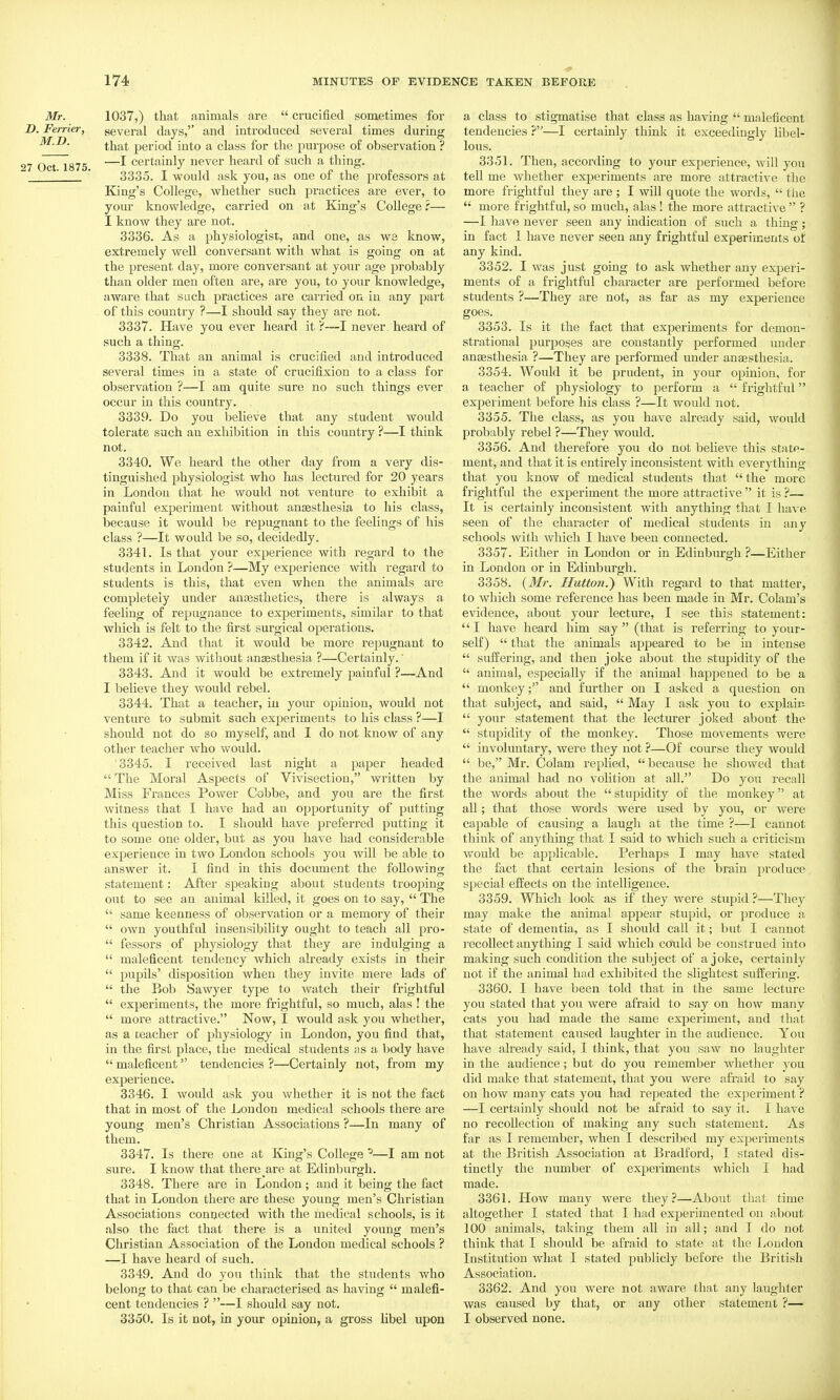 Mr. 1037,) that animals are  crucified sometimes for D. Ferrier, several days, and introduced several times during that period into a class for the purpose of observation ? 27 Oct 1875 —certainly never heard of such a thing.  ' 3335. I would ask you, as one of the professors at King's College, whether such practices are ever, to your knowledge, carried on at King's College ?— I know they are not. 3336. As a physiologist, and one, as ws know, extremely well conversant with what is going on at the present day, more conversant at your age probably than older men often are, are you, to your knowledge, aware that such practices are carried on in any part of this country ?—I should say they are not. 3337. Have you ever heard it ?—I never heard of such a thing. 3338. That an animal is crucified and introduced several times in a state of crucifixion to a class for observation ?—I am quite sure no such things ever occur in this country. . 3339. Do you believe that any student would tolerate such an exhibition in this country ?—I think not. 3340. We heard the other day from a very dis- tinguished physiologist who has lectured for 20 years in London that he would not venture to exhibit a painful experiment without anaesthesia to his class, because it would be repugnant to the feelings of his class ?—It would be so, decidedly. 3341. Is that your experience with regard to the students in London ?—My experience with regard to students is this, that even when the animals are completely under ancesthetics, there is always a feeling of repugnance to experiments, similar to that which is felt to the first surgical operations. 3342. And that it would be more repugnant to them if it was without ansesthesia ?—Certainly.' 3343. And it would be extremely painful ?—And I believe they would rebel. 3344. That a teacher, in your opinion, would not venture to submit such experiments to his class ?—I should not do so myself, and I do not know of any other teacher who would. 3345. I received last night a paper headed  The Moral Aspects of Vivisection, written by Miss Frances Power Cobbe, and you are the first witness that I have had an opportunity of putting this question to. I should have preferred putting it to some one older, but as you have had considerable experience in two London schools you will be able to answer it. I find in this dociunent the following statement: After speaking about students trooping out to see an animal killed, it goes on to say,  The  same keenness of observation or a memory of their  own youthful insensibility ought to teach all pro-  fessors of physiology that they are indulging a  maleficent tendency which already exists in their  pupils' disposition when they invite mere lads of  the Bob Sawyer type to watch their frightful  experiments, the more frightful, so much, alas ! the  more attractive. Now, I would ask you whether, as a teacher of physiology in London, you find that, in the first place, the medical students as a body have  maleficent tendencies ?—Certainly not, from my experience. 3346. I would ask you whether it is not the fact that in most of the London medical schools there are young men's Christian Associations ?—In many of them. 3347. Is there one at King's College ^—I am not sure. I know that there are at Edinburgh. 3348. There are in London; and it being the fact that in London there are these young men's Christian Associations connected with the medical schools, is it also the fact that there is a united young men's Christian Association of the London medical schools ? —I have heard of such. 3349. And do you think that the students who belong to that can be characterised as having  malefi- cent tendencies ? —I should say not. 3350. Is it not, in your opinion, a gross libel upon a class to stigmatise that class as having  maleficent tendencies ?—I certainly think it exceedingly libel- lous. 3351. Then, according to your experience, will you tell me whether experiments are more attractive the more frightful they are ; I will quote the words,  the  more frightful, so much, alas ! the more attractive  ? —I have never seen any indication of such a thing; in fact 1 have never seen any frightful experiments of any kind. 3352. I was just going to ask whether any experi- ments of a frightful character are performed before students ?—They are not, as far as my experience goes. 3353. Is it the fact that experiments for demon- strational purposes are constantly performed under anaesthesia ?—They are performed under anesthesia. 3354. Would it be prudent, in your opinion, for a teacher of physiology to perform a  frightful experiment before his class ?—It would not. 3355. The class, as you have already said, would probably rebel ?—They would. 3356. And therefore you do not beheve this state- ment, and that it is entirely inconsistent with everything that you know of medical students that the more frightful the experiment the more attractive  it is ?— It is certainly inconsistent with anything that I have seen of the character of medical students in any schools with which I have been connected. 3357. Either in London or in Edinburgh ?—Either in London or in Edinburgh. 3358. {Mr. Button.^ With regard to that matter, to which some reference has been made in Mr. Colam's evidence, about your lecture, I see this statement:  I have heard him say  (that is referring to your- self)  that the animals appeared to be in intense  suffering, and then joke about the stupidity of the  animal, especially if the animal happened to be a  monkeyand further on I asked a question on that subject, and said,  May I ask you to explain  your statement that the lecturer joked about the  stupidity of the monkey. Those movements were  involuntary, were they not ?—Of course they Avould  be, Mr. Colam replied,  because he showed that the animal had no volition at all. Do you recall the words about the  stupidity of the monkey at all; that those words were used by you, or were capable of causing a laugh at the time ?—I cannot think of anything that I said to which such a criticism would be applicable. Perhaps I may have stated the fact that certain lesions of the brain produce special effects on the intelligence. 3359. Which look as if they were stupid ?—They may make the animal appear stupid, or produce a state of dementia, as I should call it; but I cannot I'ecollect anything I said which could be construed into making such condition the subject of a joke, certainly not if the animal had exhibited the slightest suffering. 3360. I have been told that in the same lecture you stated that you were afraid to say on how many cats you had made the same experiment, and that that statement caused laughter in the audience. You have already said, I think, that you saw no laughter in the audience; but do you remember whether you did make that statement, that you were afraid to say on how many cats you had repeated the experiment ? —I certainly should not be afraid to say it. I have no recollection of making any such statement. As far as I remember, when I described my experiments at the British Association at Bradford, I stated dis- tinctly the number of experiments which I had made. 3361. How many were they?—About that time altogether I stated that I had experimented on about 100 animals, taking them all in all; and I do not think that I should be afraid to state at the Loudon Institution what I stated publicly before the British Association. 3362. And you were not aware that any laughter was caused by that, or any other statement ?— I observed none.