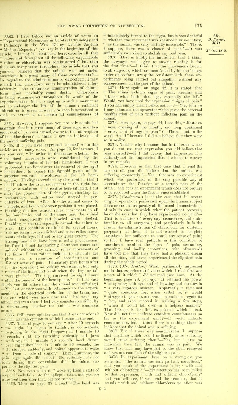 3363. I have before me an article of yours on  Experimental Researches in Cerebral Physiology and  Pathology in the West Riding Lunatic Asylum  Medical Reports; you say in the beginning of this article,  It may be mentioned here, once for all, that  before and throughout all the following experiments  ajther or chloroform was administered ; hnt then there are many traces throughout the article that you yourself believed that the animal was not under anaisthesia in a great many of these experiments ?— In regard to the administration of chloroform, T may remark that chloroform must be administered inter- mittently ; the continuous administration of chloro- form must inevitably cause death. Chloroform is being administered throughout the whole of the experimentation, but it is kept up in such a manner as not to endanger the life of the animal ; sufficient chloroform is given, however, to keep it narcotised to such an extent as to abolish all consciousness of pain. 3364. However, I suppose you not only admit, but maintain, that in a great many of these experiments a o-rent deal of pain was caused, owing to the interruption of the chloroform ?—I think I saw no indications of the animal sulFering pain. 3365. But you have expressed yourself so in this article as to many cases. At page 79, for instance, I see you say,  In order to determine whether the  combined movements were conditioned by the  voluntary impulse of the left hemisphere, I next  proceeded, two hours after the removal of the right  hemisphere, to expose the sigmoid gyrus of the  superior external convolution of the left hemi-  sphere. Having ascertained by electrisation that I  could induce the usual movements of the right fore  leg by stimulation of its centres here situated, I cut  away the greater part of this gyrus, checking the  luemorrhage with cotton wool steeped in per-  chloride of iron. After this the animal ceased to  struggle, and lay in whatever position it was placed.  Pinching the toes caused reflex movements in all  the four limbs, and at the same time the animal  barked energetically and howled when pinched.  Pinching of the tail especially caused the animal to  bark. This condition continued for several hours,  barking being always elicited and some reflex move-  ments of the legs, but not to any great extent. The  barking may also have been a reflex phenomenon,  but from the fact that barking alone Avas sometimes  induced without any marked reflex movements of  the limbs, I was rather inclined to attribute the  phenomena to retention of consciousness and  distinct sense of pain. Ultimately (five hours after  the first operation) no barking was caused, but only  reflex of the limbs and trunk when the legs or tail  were pinched. The dog survived for eight hours  after the removal of the hemisphere. In that case clearly you did believe that the animal was siiffering ? —My last answer was with reference to the experi- ments on the electrical excitation of the brain, and that one which you have now read I had not in my mind; and even there I had very considerable difficulty in determining whether the animal was conscious or not. 3366. Still your opinion was that it was conscious ? —That Avas the opinion to Avhich I came m the end. 3367. Then at page 36 you say,  After 40 seconds  the right lip began to tAvitch ; in 55 seconds,  tAvitching in the right forepnw; in 1 minute 10  seconds, right lip tAvitching violently and jaws  working; in 1 minute 30 seconds, head drawn  over right shoulder ; in 1 minute 46 seconds, the  fit stopped suddenly, and animal appeared to wake  up from a state of stupor. Then, I suppose, the pain began again, did it not ?—No, certainly not; not even during that convulsion did the animal ex- perience the slightest pain. 3368. ISIot even when it  woke up from a state of stupor ? —It falls into the epileptic coma., and you see a resuscitation after that, but not to pain. 3369. Then on page 38 I read,  The head was  immediately turned to the right, but it was doubtful 'Mr.  whether the movement was spasmodic or voluntary, ^- Ferrier,  as the animal was only partially insensible. There, M.D. I suppose, there Avas a chance of pain ?—It was 27 Oct 1875 sufficiently narcotised to abolish any real pain. ' 3370. That is hardly the impression that I think the language Avould give to anyone reading it for the first time —I think that the phenomena known to all surgeons, Avhich are manifested by human beings under chloroform, are quite consistent Avith these ex- periments being carried out altogether without any consciousness on the part of the animal. 3371. Here again, on page 42, it is stated, that  The animal exhibits signs of pain, screams, and  kicks with both hind legs, especially the left. Would you have used the expression  signs of pain  if you had simply meant reflex actions ?—Yes, because I may stimulate the apparatus which gives the external manifestation of pain without inflicting pain on the animal. 3372. Here again, on jsage 44,1 see this,  Restless-  ness, opening of the mouth, and long continued  cries, as if of rage or pain  ?—There I put in the Avords  as if because I did not believe that they Avere so in reality. 3373. That is Avliy I assume that in the cases where you do not use that expression you did believe that pain existed ?—If I did convey that impression it is certainly not the impression that I wished to convey in my remarks, 3374. HoAvever, in that first case that I read the account of, you did believe that the animal Avas suffering apparently ?—Yes ; that Avas an experiment Avhich Avas performed in the only possible way of ascertaining the fvmction of a certain part of the brain ; and it is an experiment Avhich does not require to be repeated when the fact is once established. 3375. (Chairman.) Is it the case that in severe surgical operations performed upon the human subject there are not unfrequeutly all the usual demonstrations of pain in cases in Avhich, when the patient recovers, he or she says that they have experienced no pain?— That is a matter of every day occurrence, and quite familiar to all surgeons ; and particularly it is the case in the administration of chloroform for obstetric purposes; in these, it is not carried to complete angesthesia, but sufficient to annul any sense of pain; so that I have seen patients in this condition of ana3sthesia manifest the signs of pain, screaming, groaning, and bodily contortions, Avho afterwards haAC told me that they have had a pleasant dream all the time, and neA^er experienced the slightest pain during the Avhole period. 3376. {Mr. Hutton.') What particularly impressed me in that experiment of yours which I read first was a part of it Avhich I did not read just now. At the beginning, page 78, you say,  It retained the power  of opening both eyes and of howling and barlving in  a A'ery Aigorous mnnner. Apparently it remained  quite conscious, for, Avhen called to, it would  struggle to get up, and would sometimes regain its  feet, and even succeed in walking a few steps,  when it would fall over in a helpless manner. That belongs to the first experiment Avhich I read. Now did not that indicate complete consciousness so far as the experiment went ?—It Avould indicate consciousness, but I think there is nothing there to indicate that the animal Avas in suffering. 3377. But if there was consciousness I suppose that anything which would ordinarily cause suffering would cause suffering then ?—-'Yes, but I saw no indication then that the animal was in pain. We know that men may have part of the skull removed and yet not complain of the slightest pain. 3378. In experiment three on a strong cat you state that  the animal Ava.s only partially narcotised, and 3'ou speak of the experiment being  with and without chloroform ? —My attention has been called to that expression, witli and Avithout chloroform; and you Avill see, if you read the sentence, that it stands with and Avithout chloroform no effect Avas 4
