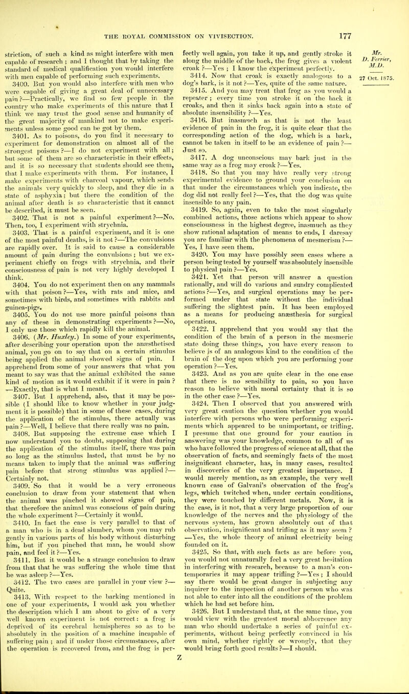 striction, of such a kind as might interfere with men capable of research ; and I tlionght that by taking the standard of medical qualification you would interfere with men capable of performing such experiments. .3400. 13ut you would also interfere with men who were capable of giving a great deal of unnecessary pain ?—Practically, we find so few people in the country Avho make experiments of this nature that I think we may trust the good sense and humanity of the great majority of mankind not to make experi- ments unless some good can l)e got by tliem. 3401. As to poisons, do you find it necessary to experiment for demonstration on almost all of the strongest poisons ?—I do not experiment with all; but some of them are so characteristic in their effects, and it is so necessary that students should see them, that 1 make experiments with tliem. For instance, I make experiments with charcoal \ apour, Avhich sends the animals very quickly to sleep, and they die in a state of asphyxia; but there the condition of the animal after death is so characteristic that it cannot be described, it must be seen. 3402. That is not a painful experiment ?—No. Then, too, I experiment with strychnia. 3403. That is a painful experiment, and it is one of the most painful deaths, is it not ?—The convulsions are rapidly over. It is said to cause a considerable amount of pain during the convulsions ; but we ex- periment chiefly on frogs Avith strychnia, and their consciousness of pain is not very highly developed I think. 3404. You do not experiment then on any mammals with that poison ?—Yes, with rats and mice, and sometimes with birds, and sometimes Avith rabbits and guinea-pigs. 3405. You do not use more painful poisons than any of these in demonstrating experiments ?—No, I only use those which rapidly kill the animal. 3406. {Mr. Huxley^ In some of your experiments, after describing your operation upon the anassthetised animal, you go on to say that on a certain stimulus being ap])lied the animal showed signs of pain. I apprehend from some of your answers that what you meant to say was that the animal exhil)ited the same kind of motion as it would exhibit if it were in pain ? —Exactly, that is Avhat I meant. 3407. But 1 apprehend, also, that it may be pos- sible (I should like to knoAV whether in your judg- ment it is possible) that in some of these cases, during the application of the stimulus, there actually Avas pain ?—Well, I believe that there really was no pain. 3408. But supposing the extreme case Avhich I now understand you to doubt, su[)posing that during the application of the stimulus itself, there Avas pain so long as the stimulus lasted, that must be by no means taken to imply that the animal Avas suffering ])ain before that strong stimulus Avas applied ?— Certainly not. 3409. So that it Avoukl be a very erroneous conclusion to draAv from your statement that Avhen the animal was pinched it shoAved signs of pain, that therefore the animal Avas conscious of pain during the Avhole experiment ?—Certainly it Avould. 3410. In fact the case is very parallel to that of a man who is in a dead slumber, Avliom you may rub gently in various parts of his body Avithout disturbing him, btit if you pinched that man, he Avould shoAV pain, Rud feel it ?—Yes. 3411. But it Avould be a strange conclusion to draAV from that that he was suffering the Avhole time that he Avas asleep ?—Yes. 3412. The tAvo cases are parallel in your vieAV .''— Quite. 3413. With respr^ct to the barking mentioned in one of your experiments, I would ask you whether the description Avhich I am about to giAC of a A'ery Avell known experiment is not correct: a frog is deprived of its cerebral hemispheres so as to be absolutely in the position of a machine incapable of suffering pain ; and if under those circumstances, after the operation is recoAcred from, and the frog is per- fectly Avell again, you take it up, and gently stroke it along the middle of the back, the frog gives a A iolent croak ?—Yes ; I know the experiment perl'ecth'. 3414. Now that croak is exactly analogous to a dog's bark, is it not?—Yes, quite of the same nature. 3415. And you may treat that frog as you Avould a repeater ; every time you stroke it on tlie back it croaks, and then it sinks back again into a state of absolute insensibility ?—Yes. 3416. But inasmnrh as that is not the least evidence of jjain in the frog, it is quite clear that the corresponding action of the dog, Avhich is ii l)ark, cannot be ttiken in itself to be an evitlence of jjain ?— Just so. 3417. A dog unconscious may bark just in tlio same way as a frog may croak ?—Yes. 3418. So that you may hAve really very t-trong experimental evidence to ground your conclusion on that under the circumstances Avhich you indicate, tlie dog did not really feel ?—Yes, that the dog Avas quite insensible to any pain. 3419. So, again, even to take the most singularly combined actions, those actions Avhicli appear to shoAV consciousness in the highest degree, inasmuch as they shoAv rational adaptation of means to ends, I daresay you are familiar with the phenomena of mesmerism ?— Yes, I have seen them. 3420. You may have possibly seen cases where a person being tested by yourself was absolutely insensible to physical pain ?—Yes. 3421. Yet that person Avill answer a question rationally, and Avill do various and sundry complicated actions ?—Yes, and surgical operations may be per- formed under that state without the individual suffering the shghtest pain. It has been employed as a means for producing anaesthesia for surgical operations. 3422. I apprehend that you would say that the condition of the brain of a person in the mesmeric state doing these things, you have ev-ery reason to believe js of an analogous kind to the condition of the brain of the dog upon which you are performing your operation ?—Yes. 3423. And as you are quite clear in the one case that there is no sensibility to pain, so you have reason to believe Avith moral certainty that it is so in the other case ?—Yes. 3424. Then I observed that you ansAvered with very great caution the question Avhether you Avould interfere Avith persons Avho Avere performing experi- ments Avhich appeared to be unimportant, or trifling. I presume that one ground for your caution in answering Avas your knowledge, common to all of us Avho have f olloAved the progress of science at all, that the observation of facts, and seemingly facts of the most insignificant character, has, in many cases, resultefl in discoA'eries of the A'ery greatest importance. I Avould merely mention, as an example, the \'ery Avell known case of Galvani's observation of the frog's legs, which tAvitched Avhen, under certain conditions, they were touched by different metals. Now, it is the case, is it not, that a A'ery large proportion of our kuoAvledge of the nerves and the physiology of the nervous system, has grown absolutely out of that observation, insignificant and trifling as it may seem ? —Yes, the Avhole theory of animal electricity being- founded on it. 3425. So that, Avith such facts as are before you, you Avould not unnaturally feel a very great lie^^itation in interfering with research, because to a man's con- temporaries it may appear trifling ?—Yes ; I should say there would be great danger in subjecting any inquirer to the inspection of another person who was not able to enter into all the conditions of the problem which he had set before him. 3426. But I understand that, at the same time, you would A'iew with the greatest moral abhorrence any man who should undei'take a series of painful ex- periments, without being perfectly convinced in his OAvn mind, Avhethcr rightly or wrongly, that they would bring forth good results ?—I should. Mr. D. Fcrrier, 31. JJ. 27 Oct. 1875. z