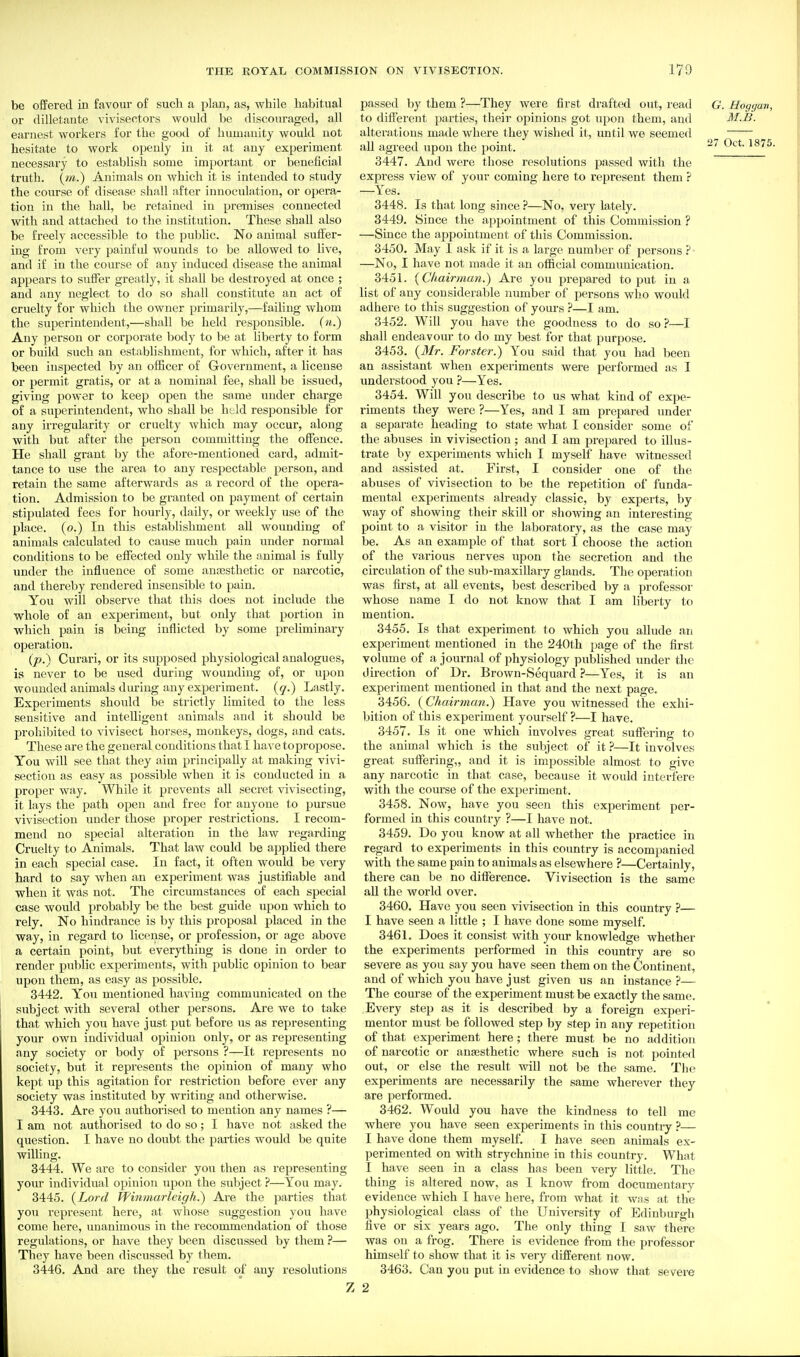 be offered in favour of such a plan, as, while habitual or dilletante vivisectors would be discouraged, all earnest workers for the good of humanity would not hesitate to work openly in it at any experiment necessary to establish some important or beneficial truth, {m.) Animals on which it is intended to study the course of disease shall after innoculation, or opera- tion in the hall, be retained in premises connected with and attached to the institution. These shall also be freely accessible to the public. No animal suffer- ing from very painful wounds to be allowed to live, and if in the course of any induced disease the animal appears to suffer greatly, it shall be destroyed at once ; and any neglect to do so shall constitute an act of cruelty for which the owner primarily,—failing whom the superintendent,—shall be held responsible, (n.) Any person or corxJorate body to be at liberty to form or build such an establishment, for which, after it has been inspected by an officer of Government, a license or permit gratis, or at a nominal fee, shall be issued, giving power to keep open the same under charge of a superintendent, who shall be hAd resi^onsible for any irregularity or cruelty which may occur, along with but after the person committing the offence. He shall grant by the afore-mentioned card, admit- tance to use the area to any respectable person, and retain the same afterwards as a record of the opera- tion. Admission to be granted on payment of certain stipulated fees for hourly, daily, or weekly use of the place, (o.) In this establishment all wounding of animals calculated to cause much pain under normal conditions to be effected only while the animal is fully under the influence of some ana3sthetic or narcotic, and thereby rendered insensible to pain. You will observe that this does not include the whole of an experiment, but only that portion in which pain is being inflicted by some preliminary operation. (p.) Curari, or its supposed physiological analogues, is never to be used during wounding of, or upon wounded animals diu'ing any experiment, {q.) Lastly. Experiments should be strictly limited to the less sensitive and intelligent animals and it should be prohibited to vivisect horses, monkeys, dogs, and cats. These are the general conditions that I have topropose. You will see that they aim principally at making vivi- section as easy as possible when it is conducted in a proper way. While it prevents all secret vivisecting, it lays the path open and free for anyone to pursue vivisection under those proper restrictions. I recom- mend no special alteration in the law regarding Cruelty to Animals. That law could be apphed there in each special case. In fact, it often would be very hard to say when an experiment was justifiable and when it was not. The circumstances of each special case would probably be the best guide upon which to rely. No hindrance is by this proposal placed in the way, in regard to license, or profession, or age above a certain point, but everything is done in order to render public experiments, with public opinion to bear upon them, as easy as possible. 3442. You mentioned having communicated on the subject with several other persons. Are we to take that which you have just put before us as representing your own individual opinion only, or as representing any society or body of persons ?—It represents no society, but it represents the opinion of many who kept up this agitation for restriction before ever any society was instituted by writing and otherwise. 3443. Are you authorised to mention any names ?— I am not authorised to do so; I have not asked the question. I have no doubt the pai'ties would be quite willing. 3444. We are to consider you then as representing your individual opinion upon the subject ?—You may. 3445. (Lord Pfinmarleiffh.) Are the parties that you represent here, at whose suggestion you have come here, unanimous in the recommendation of those regulations, or have they been discussed by them ?— They have been discussed by them. 3446. And are they the result of any resolutions passed by them ?—They were first drafted out, read G. Hoggan, to different parties, their opinions got upon them, and M.B. alterations made where they wished it, until we seemed all agreed upon the point. 3447. And were those resolutions passed with the express view of your coming here to represent them ? —Yes. 3448. Is that long since ?—No, very lately. 3449. Since the appointment of this Commission ? —Since the appointment of this Commission. 3450. May I ask if it is a lai-ge number of persons ? • —No, I have not made it an official communication. 3451. {Cliairman.) Are you prepared to put in a list of any considerable number of persons who woidd adhere to this suggestion of yours ?—I am. 3452. Will you have the goodness to do soi*—I shall endeavour to do my best for that purpose. 3453. {Mr. Forster.) You said that you had been an assistant when experiments were performed as I understood you ?—Yes. 3454. Will you describe to us what kind of expe- riments they were ?—Yes, and I am prepared under a separate heading to state what I consider some of the abuses in vivisection ; and I am prepared to illus- trate by experiments which I myself have witnessed and assisted at. First, I consider one of the abuses of vivisection to be the repetition of funda- mental experiments already classic, by experts, by way of showing their skill or showing an interesting- point to a visitor in the laboratory, as the case may be. As an example of that sort I choose the action of the various nerves upon the secretion and the circulation of the sub-maxillary glands. The operation was first, at all events, best described by a professor whose name I do not know that I am liberty to mention. 3455. Is that experiment to which you allude an experiment mentioned in the 240th page of the first volume of a journal of physiology published under the direction of Dr. Brown-Sequard ?—Yes, it is an experiment mentioned in that and the next page. 3456. {Chairman.) Have you witnessed the exhi- bition of this experiment yourself ?—I have. 3457. Is it one which involves great suffering to the animal which is the subject of it ?—It involves great suffering,, and it is impossible almost to give any narcotic in that case, because it would interfere with the course of the experiment. 3458. Now, have you seen this experiment per- formed in this country ?—I have not. 3459. Do you know at all whether the practice in regard to experiments in this country is accompanied with the same pain to animals as elsewhere ?—Certainly, there can be no difference. Vivisection is the same aU the world over. 3460. Have you seen vivisection in this country 'i— I have seen a little ; I have done some myself. 3461. Does it consist with your knowledge whether the experiments performed in this country are so severe as you say you have seen them on the Continent, and of which you have just given us an instance ?— The course of the experiment must be exactly the same. Every step as it is described by a foreign experi- menter must be followed step by step in any repetition of that experiment here; there must be no addition of narcotic or anaesthetic where such is not pointed out, or else the result will not be the same. The experiments are necessarily the same wherever they are performed. 3462. Would you have the kindness to tell me where you have seen experiments in this country ?— I have done them myself. I have seen animals ex- perimented on with strychnine in this country. What I have seen in a class has been very little. The thing is altered now, as I know from documentary evidence which I have here, from what it wns at the physiological class of the University of Edinburgh five or six years ago. The only thing I saw there was on a frog. There is evidence from the professor himself to show that it is very different now. 3463. Can you put in evidence to show that severe 2