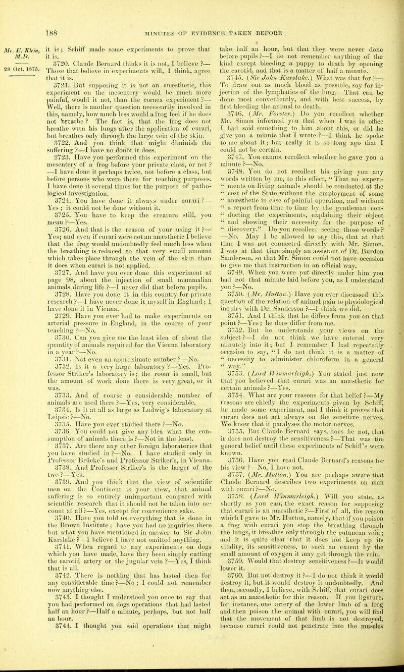 Mr. E. Klein, it is; Scliiff made some experiments to prove that MI). it is. ■ 3720. Claude Bernard thinks it is not, I believe ?— 28 Oct. 1875. Those that believe in experiments will, I think, agree that it is. 3721. But supposing it is not an anaesthetic, this experiment on the mesentery would be much more painful, would it not, thaii the cornea experiment ?— Well, there is another question necessarily involved in this, namely, how much less would a frog feel if he does not breathe ? The fact is, that the frog does not breathe witn his limgs after the application of cnrari, but breathes only through the large vein of the skin. 3722. And you think that might diminish the suffering ?—I have no doubt it does. 2723. Have you performed this experiment on the mesentery of a frog before your private class, or not ? —I have done it perhaps twice, not before a class, but before persons who were there for teaching purposes. I have done it several times for the purpose of patho- logical investigation. 3724. You have done it always under cnrari ?— Yes ; it coi;ld not be done without it. 3725. You have to keep the creature still, you mean ?—Yes. 3726. And that is the reason of your using it ?— Yes; and even if curariwerenotan anaesthetic I believe that the frog would undoubtedly feel much less Avhen the breathing is reduced to that very small amount which takes place through the vein of the skin than it does when cnrari is not applied. 3727. And have you ever done this experiment at jjage 98, about the injection of small mammalian animals during life ?—I never did that before pupils. 3728. Have you done it in this country for pri\ate research ?—have never done it myself in England ; I have done it in Vienna. 2729. Have you ever had to make experiments on arterial pressure in England, in the course of your teaching ?—-No. 3730. Can you give me the least idea of al)out the quantity of animals required for the Vienna laboratory in a year ?—No. 3731. Not even an approximate number ?—No. 3732. Is it a very large laboi'atory ?—Yes. Pro- fessor Striker's laboratory is; the room is small, but the amount of work done there is very great, or it was. 3733. And of course a considerable number of animals are used there ?—Yes, very considerable. 3734. Is it at all as large as Ludwig's laboratory at Leipsic ?•—No. 3735. Have you ever studied there ?—No. 373G. You could not give any idea what the con- sumption of animals there is ?—Not in the least. 3737. Are there any other foreign laboratories that 3'ou have studied in ?—No. I have studied only in Professor Briicke's and Professor Striker's, in Vienna. 3738. And Professor Striker's is the larger of the two ?—-Yes. 3739. And you think that the view of scientific men on the Continent is your view, that animal suflering is so entirely unimportant compared with scientific research that it should not be taken into ac- count at all?—Yes, except for convenience sake. 3740. Have you told us everything that is done in the Brown Institute; have you had no inquiries there but what you have mentioned in answer to Sir John Karslake ?—I believe I have not omitted anything. 3741. When regard to any experiments on dogs which you have made, have they been simply cutting the carotid artery or the jugular vein ?—Yes, I think that is all. 3742. There is nothing that has lasted then for any considerable time ?—No ; I could not remember now anything else. 3743. I thought I understood you once to say that you had performed on dogs operations that had lasted half an hour ?—Half a minute, perhaps, but not half an hour. 3744. I thought you said operations that might take half an hour, but that they were never done before pupils ?—I do not remember anj'thing of the kind except bleeding a puppy to death by opening the carotid, and that is a matter of half a minute. 3745. {Sir John Karslake.) What was that for ?— To draw out as much blood as possible, say for in- jection of the lymphatics of the lung. That can be done most conveniently, and with best success, by first bleeding tlie animal to death. 3746. {Mr. Forsler.) Do you recollect whether Ml'. Simon informed you that Avheu I was in office I had said something to him about this, or did he give you a minute that I wrote ?—I think he spoke to me about it; but really it is so long ago that I could not be certain. 3747. You cannot recollect whether he gave you a minute ?—No. 3748. You do not recollect his giving you any words written by me, to this effect,  That no experi-  ments on living animals should be conducted at the  cost of the State without the employment of some aufEsthetic in case of painful operation, and without  a report from time to time by the gentleman con-  ducting the experiments, explaining their object  and showing their necessity for the purpose of  discovery. Do you recollecG seeing those words ? —No. May I be allowed to say this, that at that time I was not connected directly with Mr. Simon. I was at that time simply an assistant of Dr. Burden Sanderson, so that Mr. Simon could not have occasion to give me that instruction in an official way. 3749. When you were put directly under him you had not that minute laid before you, as I understand you ?—No. 3750. {Mr. Htifton.)' Have you ever discussed' this question of the relation of animal pain to physiological inquiry with Dr. Sanderson ?—I think we did. 3751. And I think that he differs from you on that point ?—Yes ; he does differ from me. 3752. But he understands your views on the subject ?—I do not think we have entered very minutely into it; but I remember I had repeatedly occasion to say, I do not think it is a matter of  uecessify to administer chloroform in a general ^^^T-y. 3753. (Lord Winmarleigh.) You stated just now tliat you believed that cnrari was an anaesthetic for certain animals ?—Yes. 3754. What are your reasons for that belief ?—My reasons are chiefly the experiments given by Schiff, he made some experiment, and I think it proves that ourari does not act always on the sensitive nerves. We know that it paralyses the motor nerves. 3755. But Claude Bernard says, does he not, that it does not destroy the sensitiveness?—That was the general belief until these experiments of Schiff's were known. 3756. Have you read Claude Bernard's reasons for his view ?—No, I have not. 3757. {Mr. Hutton.) You are perhaps awai-e that Claude Bernard describes two experiments on man with cnrari i*—No. 3758: {Lord JVinmarleigh.) Will you slate, a.s shortly as you can, the exact reason for supi)osing that ourari is an antesthetic ?—First of all, the reason whicli I gave to Mr. Hutton, namely, that if you poison a frog with cnrari you stop the l^reathing through the lungs, it breathes only through the cutancan vein ; and it is quite clear that it does not keep up its \'itality, its sensitiveness, to such an.extent by the small amount of oxygen it may get through the vein. 3759. Would that destroy sensitiveness ?—It would lower it. 3760. But not destroy it ?—I do not think it would destroy it, but it would destroy it undoubtedly. And then, secondly, I believe, with Schifi, that curari does act as an anaesthetic for this reason. If you ligature, for instance, one artery of the lower limb of a frog and then poison the animal with curari, you will find that the movement of that limb is not destroyed, because curari could not penetrate into the muscles