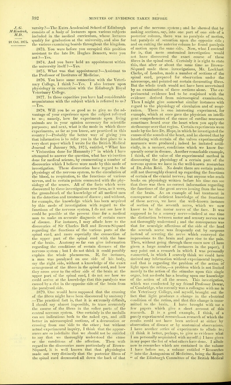 J. G. versity ?—The Extra Academical School of Edinburgh M'Kendrick, consists of a body of lecturers upon various subjects M.D. included in the medical curriculum, whose lectures 28 Oct 1875 qu'^hfy for graduation at the university, and also for ' ' tlie various examining boards throughout the kingdom. 3873. You were before you occupied this position assistant to the late Dr. Hughes Bennett, Avere you not ?—Yes. 3874. And you have held an appointment within the university itself ?—Yes. 3875. What was that appointment ?—Assistant to the Pi'ofessor of Institutes of Medicine. 3876. You have some connection with the Veteri- nary College, I think ?—Yes. I also lecture upon physiology in connection with the Edinburgh Royal Veterinary College. 3877. In those capacities you have had considerable acquaintance with the subject which is referred to us ? —Yes. 3878. Will you be so good as to give us the ad- vantage of your experience upon the subject referred to us; namely, how far experiments upon living animals are in your opinion necessary for scientific purposes; and next, wliat is the mode in which those experiments, as far as you know, are practised in this country ?—Probably the better Avay of giving you that information is to refer you in the first place to a very short paper which I wrote for the British Medical Journal of January 9tli, 1875, entitled,  What has  Vivisection done for Humanity ?  in which I have attempted to answer the question, what has vivisection done for medical science, by enumerating a number of discoveries which I believe were made by this mode of investigation. These discoveries have regard to tlie physiology of the nervous system, to the circulation of the blood, to respiration, to the functions of v.arions nerves, and to certain points connected with the pliy- siology of the senses. All of the facts which were discovered by these investigations now form, as it were, the groundwork of the knowledge of all medical men in the detection and treatment of disease ; and without, for example, the knowledge which has been acquired by this mode of investigation with regard to the functions of the nervous system, I do not see how it could be possible at the present time for a medical man to make an accurate diagnosis of certain cases of disease. For instance, I may allude here to the discoveries of Sir Charles Bell and Brown-Sequard regarding the functions of the various parts of the spinal cord, and more especially the connection of tlie upper part of the spinal cord with the base of the brain. Anatomy so far can give information regarding the conditions of certain diseases of the nervous system ; but I do not think it could possibly explain the whole phenomena. If, for instance, a man was paralysed on one side of his body, say the right side, without a knowledge of the exact arrangement of the fibres in the spinal cord, and how they cross over to the other side of the brain at the upper part of the spinal cord, I do not see how we could arrive at the knowledge that this paralysis was caused by a clot in the opposite side of the brain from the paralysed side. 3879. One would have supposed that tin; crossing of the fibres might have been discovered by anatomy? —The practical fact is, that it is exiremely difficult, I should say almost impossible, to trace accurately the course of the fibres in the softer parts of the central nervous system. One certainly in the medulla can see indications both to the naked eye, and still better in microscopical sections, of a decussation or crossing from one side to the other; I)ut without actual experimental inquiry, I think that the ajjpcar- ances are so iudeti'uite that we should not be entitled to say that we thoroughly understood the cause or the conditions of the atfection. Then with regard to the discoveries more particularly of Brown- Sequard, it is well known that that physiologist made out very distinctly that the posterior fibres of the spinal cord decussated all down the back of that part of the nervous system ; and he showed that by making sections, say, into one part of one side of a posterior column, there was no paralysis of motion, but paralysis of sensation upon the opposite side ; and on cutting the anterior column he found paralysis of motion upon the same side. Now, Avhat I contend for is, that mere anatomical investigation would not have discovered the exact course of these fibres in the spinal cord. Certainly it is right to state this, that after or about the same time as Brown- Sequard made these investigations, Mr. Lockhart Clarke, of London, made a laumber of sections of the spinal cord, prepared for observation under the microscope, and pointed out certain decussating fibres. But the whole truth would not have been ascertained by an examination of these sections alone. The ex- perimental evidence had to be conjoined with the evidence derived from microscopical examination. Then I might give somewhat similar instances with regard to the physiology of circuliition and of respi- ration. There is one interesting experiment, for example, which at once gave the physician an intelli- gent comprehension of the cause of cardiac murmurs sometimes heard over the heart when you apply the stethoscope oyer that region. Certain experiments were made by the late Dr. Hope, in which he investigated the causes of the sounds of the heart, and he showed that by interfering with certain of the valves experimentally murmurs were produced ; indeed he imitated artifi- cially, in a manner, conditions which we know fre- quently occur in disease. Another remarkable example, I think, of the value of the experimental method in discovering the physiology of a certain part of the nervous system we have in the well-known researches of Dr. John Reid. No doubt there are certain points still not thoroughly cleared up regarding the functions of certain of the cranial nerves; but anyone who reads books on physiology written before his time can see that there was then no correct information regarding the functions of the great nerves issuing from the base of the brain. As an example of bad treatment in consequence of deficient knowledge of the f unctions of these nerves, Ave have the well-known instance of section of the seventh nerve, Avhich we now know to be the motor nerve of the face. It was supposed to be a sensory nerve—indeed at one time the distinction l^etween motor and sensory nerves was not thoroughly understood ; and the consequence was tliat lor neuralgic aflieetions of the side of the head the seventh nerve was frequently cut by surgeons instead of severing the nerve whicli conveyed the impressions to the brain and gave rise to the pain. Then, without going through these cases now (I have given a largo number of instances in the paper), I may point out a research in which 1 was personally connected, in wliicli I scarcely think we could have derived any information without experimental inquiry, and that is regarding the problem of the action of light upon the retina,—a problem which is not limited merely to the action of the stimulus upon this single organ, but no doubt has a bearing upon our knowledge of the action of all the senses. This investigation, which was conducted by my friend Professor Dewar, of Cambridge, who recently was a colleague Avith me in tlie Veterinary College, and myself, brought out the fact that light produces a change in the electrical condition of the retina, and that this change is trans- mitted to the brain. I have brought Avith mc a lew papers which give a short account of this research. It is a good example, I think, of a purely experimental research—a research of Avhich the results could not have been arrived at eitiier by observation of disease or by anatomical observations, I have another series of experiments to allude to; (1 think it better, perhaps, to give as evidence wliat I am personally acquainted with myself;) I liave given in my paper the list of Avhat others have done. I allude now to researches Avhich are contained in the volume I have before me, a volume entitled  Researches  into the Antagonism of Medicines, being the Report  of the Edinburgh Committee of the British Medical