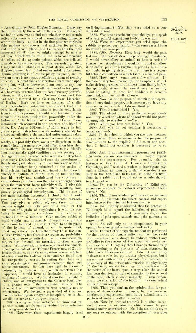  Association, by John Hughes Bennett. I may say that I did nearly the whole of that Avork. The object we had in view was to find out whether or not certain active substances exercised a counteracting influence within the body ; so that in the first place we might be able perhaps to discover real antidotes for poisons, and in the second place (and I consider this the most important of all) that we might perhaps be able to get upon a track which would lead us to counteracting the effect of the zymotic poisons which are believed to produce the various fevers. This research orginated, I may mention, chiefly in a great desire which Dr. Hughes Bennett had to find out an antidote for opium. Opium poisoning is of course pretty frequent, and at present there is no appiu-ent efficient system of treating the case. A great many observations were made upon this point, without however, I am sorry to say, our being able to find out an efficient antidote for opium. We, however, ascertained an antidote for a very powerful poison, namely, strychnine. Previous to our work this had been discovered by a German, Oscar Liebreich, of Berlin. Here we have an instance of a dis- tinct physiological antagonism, so distinct that if I were called upon to see a man in tetanic convulsions from strychnia poison, I should not hesitate for one moment in at once putting him powerfully imdcr the influence of the hydrate of chloral. I know of one instance which occurred in the ])ractice of a friend of mine. Dr. Angus M'Donald, of Edinburgh: he had given a patient strychnine as an ordinary remedy for a nervous affection the man had unfortunately taken too much,—he had not taken an excessive dose appa- rently, but probably there was a predisposition to the remedy having a more powerful effect upon him than upon others ; he was brought in a cab to my friend's door in a partially rigid condition ; he was passing into tlie rigid tetanic convulsions characteristic of strychnia poisoning ; Dr. M'Donald had seen the experiment in the physiological laboratory of the University of Edin- burgh of rabbits being submitted to the action of both poisons, and he was so convinced of the powerful efficacy of hydrate of chloral that he took the man into his study and administered the substance in various doses ; and kept him there for six or eight hours, when the man went home tolerably well. I give this as an instance of a practical effect resulting from purely physiological investigation. This is one of the most striking instances, I think, that I could possibly give of the value of experimental research. You may give a rabbit of, say, three or four pounds weight the 60th part of a grain or the 40th part of a grain of strychnine; it will die pro- bably ia one tetanic convulsion in the course of perhaps 10 or 1.5 minutes. Give another rabbit of equal weight and apparently of equal strength the same dose, followed by a dose of from 15 to 20 grains of the hydrate of chloral, it will lie quite quiet, breathing calmly; perhaps there may be a few con- vulsive twitches, but there is a very strong probabiHty that it will recover entirely. In this investigation, too, we also directed our attention to other antago- nisms. We repeated, for instance, some of the remark- able experiments of Dr. Thomas Frazer, now of Knuts- ford in Cheshire, upon the antagonism between sulphate of atropia and the Calabar bean; and we found that he was perfectly correct in stating that there ia a true physiological antagonism between these two active substances. So that here again in a case of poisoning by Calabar bean, which sometimes has happened, I should have no hesitation in ordering sulphate of atropine. We found also that hydrate of chloral was an antagonist to the Calabar bean, even to a greater extent than sulphate of atropia. The other part of the investigation was certainly not so satisfactory. We devoted a great deal of time and trouble to finding an antagonist for opium, but in that we did not arrive at very good results. 3880. You give these instances to show that im- ])oi laut results are frequently attained by experiments ou living animals ?—Yes. 3881. Now Avere these experiments largely tried on living animals ?—Yes, they were tried to a con- ^■ siderable extent. M'Ke>M, 3882. Was this experiment upon the eye you speak _J ' of a very painful experiment ?—No, it was not. 28 Oct. 1875. 3883. Were the experiments you tried upon the rabbits by poison very painful ?—In some cases I have no doubt they were painful. 3884. (Mr. Forster.) How long would the pain last ?—In the case of strychnia poisoning, for instance, I would never allow an animal to have a series of spasms from strychnine ; I would kill it and not allow it to suffer pain for a lengthened period ; but I have no doubt in giving strychnine that there is a power- ful tetanic convulsion in which there is a time of pain. 3885. How long ?—Sometimes a few minutes. In the case of strychnia poisoning, the symptoms do not make their appearance until almost immediately before the spasmodic attack ; the animal may be running about or eating its food, and suddenly it becomes convulsed, and dies usually at once. 3886. Now for the purpose of showing the opera- tion of strychnine proper, is it necessai-y to have any more experiments ?—No, I do not think so. 3887. That is established ?—Yes. 3888. The object of these particular experiments was to try whether hydrate of chloral would not prove an antagonist to strychnine ?—Yes. 3889. Which you have established ?—Yes. 3890. And )''0u do not consider it necessary to repeat that ?—No. 3391. In the school in which you are now lecturer do you repeat these experiments for the jiurpose of demonstration to the pupils ?—I did so on one occa- sion ; I should not consider it necessary to do so now. 3892. And if not necessary, I presume not justifi- able ?—In certain circumstances I might repeat so:ne of the experiments. For example, take an instance of this kind : if I were a Professor of Physiology, and I wished a student to investigate, say, such a disease as tetanus, I should consider it my duty in the first place to let him see tetanic convul- sions in a rabbit, but I would not, as a rule, show it to a large class. 3893. Do you in the University of Edinburgh encourage students to perform experiments them- selves ?—No. 3894. Then if any student performs an experiment of this kind, it is under the direct control and super- intendence of the principal lecturer ?—It is. 3895. Do I rightly understand that the practice in Edinburgh is to regard the infliction of pain upon animals as a great evil ?—I personally regard the infliction of pain upon animals and pain generally as a great evil. 3896. An evil only to be compensated, in your opinion by some great advantage ?—Exactly. 3897. In most of the experiments that are j^erfoi'mcd for the purpose of demonstration we have been told that antesthesia may always be induced Avithout any pre:iudice to the success of the experiment ?—In my own experience, I may say that I have jierformed very few experiments for purposes of demonsti'ation in which annssthetics are required. I do not Avish to lay it doAvn as a rule for my brother physiologists, but I am content with shoAving students, for instance, the physiology of the nerves and muscles, the physiology of the heart, certain facts regarding respiration and the action of the heart upon a frog after the animal has been depriA cd entirely of sensation by the removal of the head, Avhich is done instantly. I also demon- strate the circulation of the blood in the same animal under the microscope. 3898. Then you confirm the opinion that for pur- poses of demonstration to pupils, hj one mode or another, any experiments upon living animals may be performed under anjcsthetics ?—Yes. 3899. NoAV for original research is it of'tei\ neces- sary to resort to experiments Avhich cannot be per- formed under anaBsthetics ?—No, I do not think so, in my oAvn experience, Avith the exception of researches B b