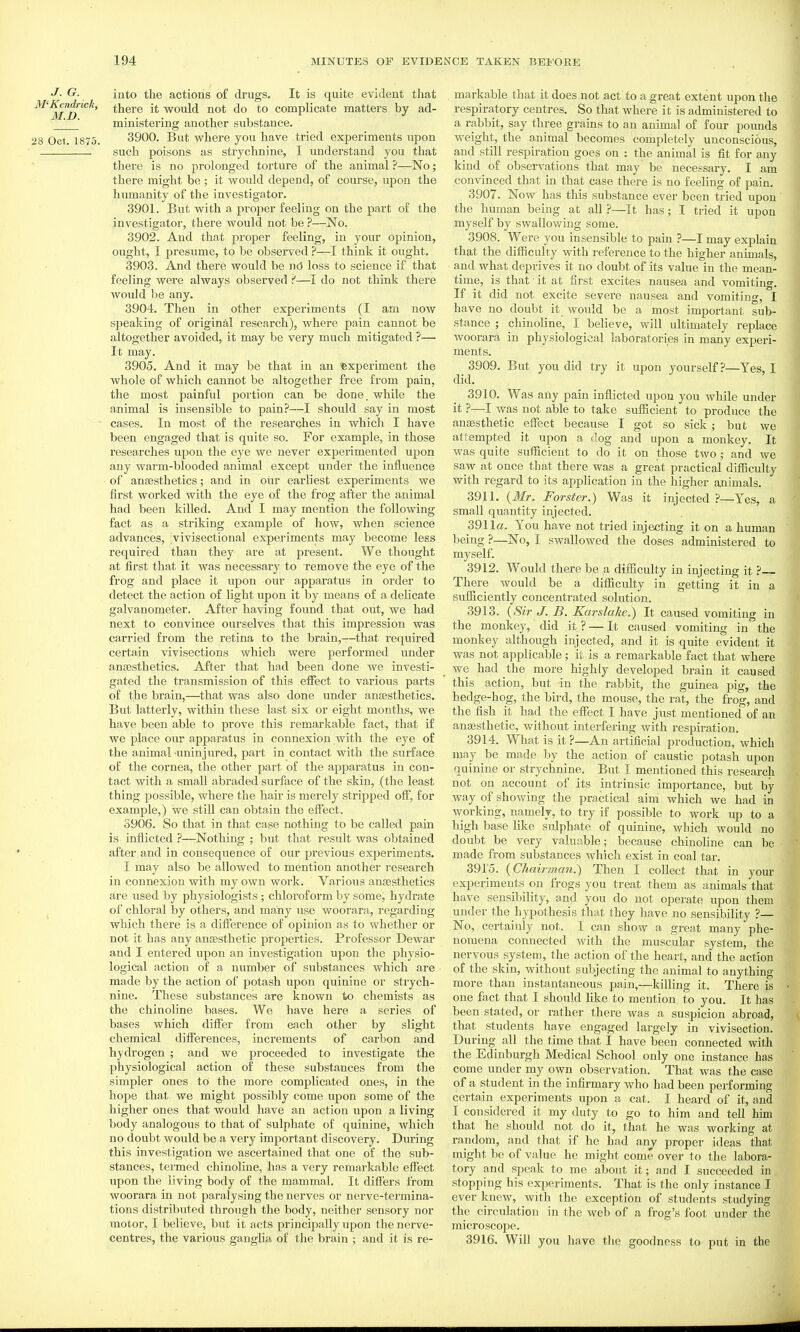 J. G. M-Kcndrick, M.D. 28 Oct. 1875. into the actions o£ drugs. It is quite evident tJiat there it would not do to complicate matters by ad- ministering another substance. 3900. But where you have tried experiments upon such poisons as strychnine, I understand you that there is no prolonged torture of the animal ?—No; there might be ; it would depend, of course, upon the humanity of the investigator. 3901. But with a proper feeling on the part of the investigator, there would not be ?—No. 3902. And that proper feeling, in your opinion, ought, I presume, to be observed ?—I think it ought. 3903. And there would be nd loss to science if that feeling were always observed i—I do not think there would be any. 3904. Then in other expei-iments (I am now sjieaking of original reseai'ch), where pain cannot be altogether avoided, it may be very much mitigated ?— It may. 3905. And it may be that in an experiment the whole of which cannot be altogether free from pain, the most painful portion can be done, while the animal is insensible to pain?—I should say in most cases. In most of the researches in which I have been engaged that is quite so. For example, in those researches upon the eye we never experimented upon any warm-blooded animal except under the influence of anaesthetics; and in our earliest experiments we first worked with the eye of the frog after the animal had been killed. And I may mention the following fact as a striking example of how, when science advances, :vivisectional experiments may become less required than they are at present. We thought at first that it was necessary to remove the eye of the frog and place it upon our apparatus in order to detect the action of Ught upon it by means of a dehcate galvanometer. After having found that out, we had next to convince ourselves that this impression was carried from the retina to the brain,—that required certain vivisections which were performed under anaesthetics. After that had been done we investi- gated the transmission of this effect to various parts of tfie brain,—that was also done under anaesthetics. But latterly, within these last six or eight months, we have been able to prove this remarkable fact, that if we place our apparatus in connexion with the eye of the animal-uninjured, part in contact with the surface of the cornea, the other part of the apparatus in con- tact with a small abraded surface of the skin, (the least thing possible, where the hair is merely stripped off, for example,) we stiU can obtain the effect. 3906. So that in that case nothing to be called pain is inflicted ?—Nothing ; but that result was obtained after and in consequence of our previous experiments, I may also be allowed to mention another research in connexion with my own work. Various anaesthetics are used by physiologists; chloroform by some, hydrate of chloral by others, and many use woorara, regarding which there is a difference of opinion as to whether or not it has any anaesthetic properties. Professor Dewar and I entered upon an investigation upon the physio- logical action of a number of substances which are made by the action of potash upon quinine or strych- nine. These substances are known to chemists as the chinoline bases. We have here a series of bases which differ from each other by slight chemical differences, increments of carbon and hydrogen ; and we proceeded to investigate the physiological action of these substances from the simpler ones to the more complicated ones, in the hope that we might possibly come upon some of the higher ones that would have an action upon a living body analogous to that of sulphate of quinine, which no doubt would be a very important discovery. During this investigation we ascertained that one of the sub- stances, termed chinoline, has a very remarkable effect upon the living body of the mammal. It differs from woorara in not paralysing the nerves or nerve-termina- tions distributed throiigh the body, neither sensory nor motor, I believe, but it acts principally upon the nerve- centres, the various ganglia of the brain ; and it is re- markable that it does not act to a great extent upon the respiratory centres. So that where it is administered to a rabbit, say three grains to an animal of four poimds weight, the animal becomes completely unconscious, and still respiration goes on : the animal is fit for any kind of observations that may be necessary. I am convinced that in that case there is no feeling of pain. 3907. Now has this substance ever been tried upon the human being at all ?—It has; I tried it upon myself by swallowing some. 3908. Were you insensible to pain ?—I may explain that the difiiculty with reference to the higher animals, and what deprives it no doubt of its value in the mean- time, is that ■ it at first excites nausea and vomiting. If it did not excite severe nausea and vomiting, I have no doubt it would be a most important sub- stance ; chinoline, I believe, will ultimately replace woorara in physiological laboratories in many experi- ments. 3909. But you did try it upon yourself?—Yes, I did. 3910. Was any pain inflicted upon you while under it ?—I was not able to take sufficient to produce the anajsthetic effect because I got so sick ; but we attempted it upon a dog and upon a monkey. It was quite sufficient to do it on those two; and we saw at once that there was a great practical difficulty with regard to its application in the higher animals. 3911. {Mr. Forster.) Was it injected ?—Yes, a small quantity injected. 3911a. You have not tried injecting it on a human being ?—No, I swallowed the doses administered to myself. 3912. Would there be a difficulty in injecting it ?~ There would be a difficulty in getting it in a sufliciently concentrated solution. 3913. {Sir J. B. Karslalie.) It caused vomiting in the monkey, did it ? — It caused vomiting in the monkey although injected, and it is quite evident it was not applicable; it is a remarkable fact that where we had the more highly developed brain it caused this action, but in the rabbit, the guinea pig, the hedge-hog, the bird, the mouse, the rat, the frog, and the fish it had the effect I have just mentioned of an anaesthetic, without interfei'ing with respiration. 3914. What is it ?—An artificial production, which may be made by the action of caustic potash upon quinine or strychnine. But I mentioned this research not on account of its intrinsic importance, but by way of showing the practical aim which we had in working, namely, to try if possible to work up to a high base like sulphate of quinine, which would no doubt be very valuable; because chinoline can be made from substances which exist in coal tar. 3915. {Chairman?) Then I collect that in your experiments on frogs you treat them as animals that have sensibility, and you do not operate upon them under the hypothesis that they have no sensibility ?— No, certainly not. I can show a great many phe- nomena connected with the muscular system, the nervous system, the action of the heart, and the action of the skin, without subjecting the animal to anything more than instantaneous pain,—killing it. There is one fact that I should Hke to mention to you. It has been stated, or rather there was a suspicion abroad, that students have engaged largely in vivisection. During all the time that I have been connected with the Edinburgh Medical School only one instance has come under my own observation. That was the case of a student in the infirmary who had been performing certain experiments upon a cat. I heard of it, and I considered it my duty to go to him and tell him that he should not do it, that he was working at random, and that if he had anj proper ideas that might be of value he might come over to the labora- tory and speak to me about it; and I succeeded in stopping his experiments. That is the only instance I ever knew, with the exception of students studying the circulation in the web of a frog's foot under the microscope. 3916. Will you have the goodness to put in the