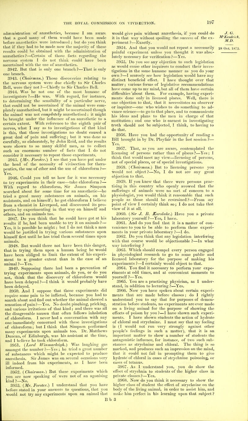 ndrniiiistration of antesthetics, because I am aware that a good many of them would liave been made before anesthetics were introduced ; but do you think that if they had to be made now the majority of these results could be obtained with the administration of anaesthetics ?—Certain of those facts regarding the nervous system T do not think could have been ascertained with the use of anajsthetics. 3942. But that is only one branch ?—That is only one branch. 3943. {Chairman.) Those discoveries relating to the nervous system were due chieiiy to Sir Charles Bell, were they not ?—Chiefly to Sir Charles Bell. 3944. Was he not one of the most humane of investigators ?—He was. Witli regard, for instance, to determining the sensibility of a particular nerve, that could not be ascertained if the animal were com- pletely anaesthetised, but it might be ascertained thougii the animal was not completely ansesthetised : it might be brought under the influence of an anajsthetic to a certain extent. With reference to the eighth pair of nerves, what I say as to investigations of that kind is this, that those investigations no doubt caused a great deal of pain and suffering; but it was done so carefully, so elaborately, by Jolm Reid, and the results were shown to so many skilful men, as to collect such an enormous number of facts that I do not consider it necessary to repeat those experiments. 3945. {Mr. Forstcr.) I see that you have put under the head of the necessity of vivisection for thera- peutics, the use of ether and the use of chloroform ?— Yes. 3946. Could you tell us how far it was necessary to try experiments in their case—take chloroform ?— With regard to chlorofoiTU, Sir James Simpson searched about for some time for an anajsthetic—he tried a great many substances on animals, on his assistants, and on himself; he got chloroform I believe from a chemist in Liverpool, and discovered its pro- perties by experimenting in that way on himself and others, and on animals too. 3947. Do you think that he could have got at his results if he, had been unable to try it on animals ?— Yes, it is possible he might; but I do not think a man would be justified in trying various substances upon himself first until he has tried them several times upon animals. 3948. But would there not have been this danger, that in trying them upon a human being he would have been obliged to limit the extent of his experi- ment to a greater extent than in the case of an animal ?—Yes. 3949. Supposing there had been a prevention of trying experiments upon animals, do you, or do you not, think that the discovery of chloroform would have been delayed ?—I think it would probably have been delayed. 3950. And I suppose that those experiments did require some pain to be inflicted, because you had to search about and find out whether the animal showed a sensation of pain?—Yes. No doubt pinching, pricking, and various irritations of that kind; and there was all the disagreeable nausea that often follows inhalation of chloroform. I never had a conversation with any one immediately concerned with these investigations of chloroform; but I think that Simpson performed many experiments upon animals too. Dr. Matthews Duncan, of Edinburgh, was his assistant at the time, and I believe he took chloroform. 3951. {Lord H'inmarleigh.) Was laughing gas amongst the number ?—Yes ; he tried a great number of substances which might be expected to produce antesthesia. Sir James was on several occasions very ill indeed from his experiments, as I have been informed. 3952. {Chairman.) But these experiments which you are now speaking of were not of an agonising kind ?—No. 3953. {Mr. Forster.) I understand that you have before stated in your answers to questions, that you would not try any experiments upon an animal that B would give pain without anaesthesia, if you could tlo J. G. it in that way without spoiling the success of the ex- M'l^idruk, periment ?—Exactly. ' 3954. And that you would not repeat a necessarily 28 Oct. 1875. painful experiment unless you thought it was abso- lutely necessary for verification ?—Yes. 3955. Do you see any objection to such legislation i%s would cause other inquirers to conduct their inves- tigations in the same humane manner as you do your own ?—I scarcely see how legislation would have any distinct beneficial effect. I have thought over that matter; various forms of legislative recommendations have come up to my mind, but all of them have certain difficulties 'about them. For example, having experi- ments done only in licensed places. Well, there is one objection to that, that it necessitates an observer or inquirer—one Avho wishes to do something to ad- vance science—to go to that place, and to communicate his ideas and plans to the men in charge of that institution; and one who is earnest in investigating truth should not be subjected, I think, to having to do that. 3956. Have you had the opportunity of reading a Bill brought in by Dr. Plavfair in the last session ?— Yes. 3957. That, as you are aware, contemplated the licensing of persons rather than of places?—Yes; I think that would meet my view—licensing of persons, not of special places, or of special investigations. 3958. {Chairman.) But to licensing persons you would not object ?—No, I do not see any great objection to that. 3959. If you knew that there were jjersons prac- tising in this country who openly avowed that the suifei'ings of animals Avere no sort of concern to a physiologist, you would think it reasonable that such people as those should be restrained ?—From my point of view I certainly think so; I do not take that view of it at all. 3960. {Sir J. B. Karslakc.) Have you a private laboratory yourself ?—Yes, I have. 3961. And do you find that it is a matter of con- venience to you to be able to perform these experi- ments in your private laboratory ?—I do. 3962. Do you think that any legislation interfering with that course would be objectionable ?—In what way interfering ? 3963. Which should compel every person engaged in physiological research to go to some public and licensed laboratory for the purpose of making his experiments ?—I certainly would object to that. 3964. You find it necessary to perform your expe- riments at odd times, and at convenient moments to yourself ?—Yes. 3965. You are a practising physician, as I under- stand, in addition to lecturing ?—Yes. 3966. Now you have spoken about certain experi- ments that are made before classes; do I rightly understand you to say that for purposes of demon- stration before students, no experiments are ever made on a living animal for the pm'pose of showing the effects of poison by you ?—I have shown such experi- ments. I have shown students the action of hydrate of chloral and strychnine. I must say that my feeling is (I would not run very strongly against other people's feelings in such a matter), that it is an important matter to show a number of students the antagonistic influence, for instance, of two such sub- stances as strychnine and chloi'al. The thing is so marked, and produces such an impression on the mind, that it could not fail in prompting them to give hydrate of chloral in cases of strychnine poisoning, or cases of tetanus. 3967. As I understand you, you do show the effect of strychnia to students of the higher class in private classes ?—Yes. 3968. Now do you think it necessary to show the higlier class of student the effect of strychnine on the body of the living animal, in order to assist him, and make him perfect in his learning upon that subject ? > 3