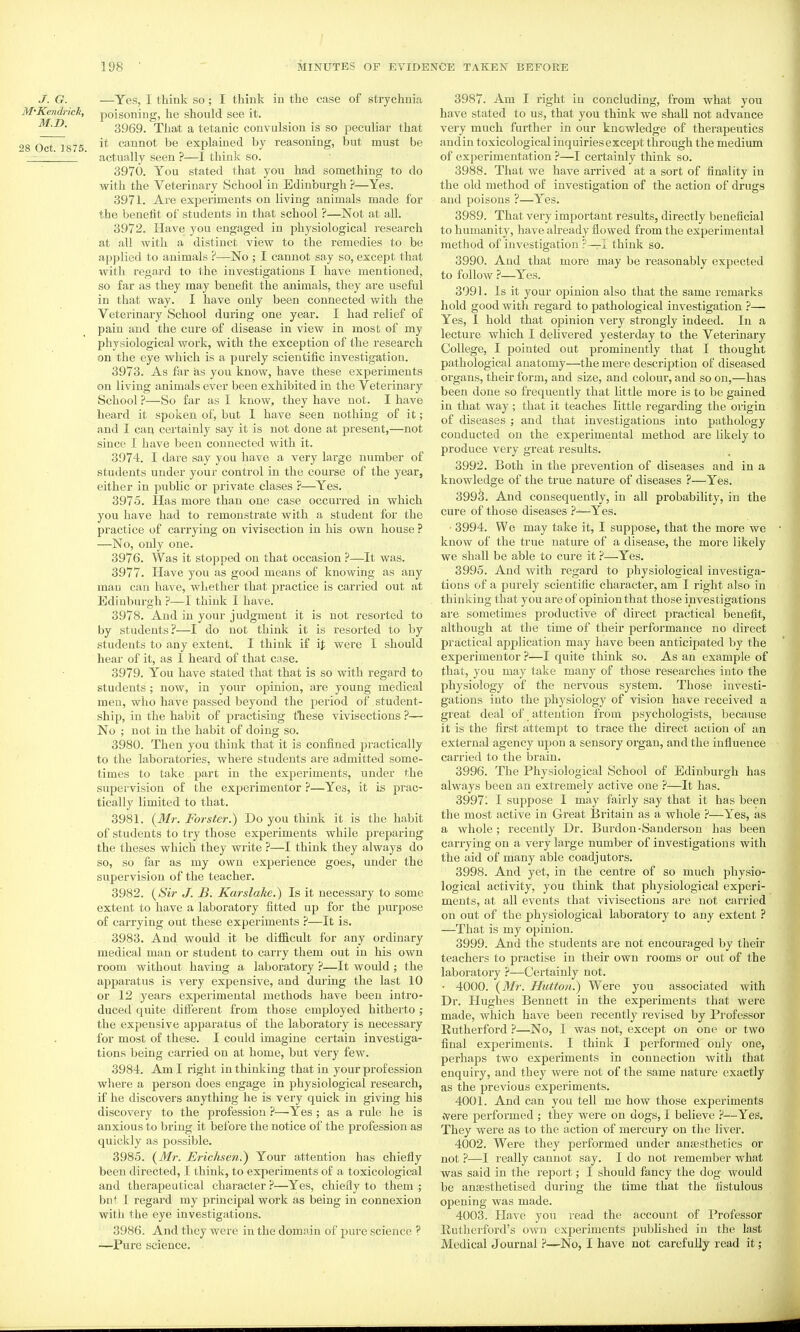 J. G. —Yes, I think so ; I think in the case of strychnia M'Kendrick, poisoning, he should see it. M.D. 3969. That a tetanic convulsion is so peculiar that qg 0^7^875 cannot be explained by reasoning, but must be ' actually seen ?—I think so. 3970. You stated that you had something to do with the Veterinary School in Edinburgh ?—Yes. 3971. Are experiments on living animals made for the benefit of students in that school ?—Not at all. 3972. Have you engaged in physiological research at all with a distinct view to the remedies to be applied to animals ?—No ; I cannot say so, except that with regard to the investigations I have mentioned, so far as they may benefit the animals, they are useful in that way. I have only been connected with the Veterinary School during one year. I had relief of pain and the cure of disease in view in most of my physiological work, with the exception of the research on the eye which is a purely scientific investigation. 3973. As far as you know, have these experiments on living animals ever been exhibited in the Veterinary School ?—So far as I know, they have not. I have heard it spoken of, but I have seen nothing of it; and I can certainly say it is not done at present,—not since I have been connected with it. 3974. I dare say you have a very large number of students under your control in the course of the year, either in public or private clases ?—Yes. 3975. Has more than one case occuiTed in which you have had to remonstrate with a student for the practice of carrying on vivisection in his own house ? —No, only one. 3976. Was it stopped on that occasion ?—It was. 3977. Have you as good means of knowing as any man can have, whether that practice is carried out iit Edinburgh ?—I think I have. 3978. And in your judgment it is not resorted to by students?—I do not think it is resorted to by students to any extent. I think if ij; were I should heai- of it, as I heard of that case. 3979. You have stated that that is so with regard to students; now, in your opinion, are young medical men, who have passed beyond the period of student- ship, in the habit of practising tliese vivisections ?— No ; not in the habit of doing so. 3980. Then you think that it is confined practically to the laboratories, where students are admitted some- times to take part in the experiments, under the supervision of the expei'imentor ?—Yes, it is prac- tically limited to that. 3981. {Mr. Forster.) Do you think it is the habit of students to try those experiments while preparing the theses which they write ?—I think they always do so, so far as my own experience goes, under the supervision of the teacher. 3982. {Sir J. B. Karslake.) Is it necessary to some extent to have a laboratory fitted up for the purpose of carrying out these experiments ?—It is. 3983. And would it be difficult for any ordinary medical man or student to carry them out in his own room without having a laboratory ?—It would ; the apparatus is very expensive, and during the last 10 or 12 years experimental methods have been intro- duced quite different from those employed hitherto ; the expensive apparatus of the laboratory is necessary for most of these. I could imagine certain investiga- tions being carried on at home, but very few. 3984. Ami right in thinking that in your prof ession where a person does engage in physiological research, if he discovers anything he is very quick in giving his discovery to the profession ?—Yes ; as a rule he is anxious to bring it before the notice of the profession as quickly as possible. 3985. {Mr. Erichsen.) Your attention has chiefly been directed, I think, to experiments of a toxicological and therapeutical chai-acter ?—Yes, chieily to them ; but I regard ray principal work as being in connexion with the eye investigations. 3986. And they were in the domain of pure science ? —Pure science. 3987. Am I right in concluding, from what you have stated to us, that you think we shall not advance very much further in our knowledge of therapeutics and in toxicological inquiries except through the medium of experimentation ?—I certainly think so. 3988. That we have arrived at a sort of finality in the old method of investigation of the action of drugs and poisons ?—Yes. 3989. That very important results, directly beneficial to humanity, have already flowed from the experimental method of investigation ?—I think so. 3990. And that more may be reasonably expected to follow }—Yes. 3991. Is it your opinion also that the same remarks hold good with regard to pathological investigation ?— Yes, I hold that opinion very strongly indeed. In a lecture which I delivered yesterday to the Veterinary College, I pointed out prominently that I thought pathological anatomy—the mere description of diseased organs, their form, and size, and colour, and so on,—has been done so frequently that little more is to be gained in that way; that it teaches little regarding the origin of diseases ; and that investigations into pathology conducted on the experimental method are likely to produce very great results. 3992. Both in the prevention of diseases and in a knowledge of the true nature of diseases ?—Yes. 399^. And consequently, in all probability, in the cure of those diseases ?—Yes. • 3994. We may take it, I suppose, that the more we know of the true nature of a disease, the more likely we shall be able to cure it ?—Yes. 3995. And with regard to physiological investiga- tions of a purely scientific character, am I right also in thinking that you are of opinion that those investigations ai'e sometimes productive of direct practical benefit, although at the time of their performance no direct practical application may have been anticipated by the experimenter ?—I quite think so. As an example of that, you may take many of those researches into the physiology of the nervous system. Those investi- gations into the physiology of vision have received a great deal of attention from psychologists, because it is the first attempt to trace the direct action of an external agency upon a sensory organ, and the influence carried to the brain. 3996. The Physiological School of Edinbui-gh has always been an extremely active one —It has. 39971 I suppose I may fairly say that it has been the most active in Great Britain as a whole ?—Yes, as a whole; recently Dr. Burdon-Sanderson has been carrying on a very large number of investigations with the aid of many able coadjutors. 3998. And yet, in the centre of so much physio- logical activity, you think that physiological experi- ments, at all events that vivisections are not carried on out of the physiological laboratory to any extent ? —That is my opinion. 3999. And the students are not encouraged by their teachers to practise in their own rooms or out of the laboratory ?—Certainly not. • 4000. {Mr. Hutton.) Were you associated with Dr. Hughes Bennett in the experiments that were made, which have been recently revised by Professor Rutherford ?—No, I was not, except on one or two final experiments. I think I performed only one, perhajDS two experiments in connection with that enquiry, and they were not of the same nature exactly as the previous experiments. 4001. And can you tell me how those experiments vYere performed ; they were on dogs, I believe ?—Yes. They were as to the action of mercury on the liver. 4002. Were they performed under anaesthetics or not ?—I I'eally cannot say. I do not remember what was said in the report; I should fancy the dog would be aneesthetised during the time that the fistulous opening was made. 4003. Have you read the account of Professor Rutherford's OAvn experiments published in the last Medical Journal ?—No, I have not carefully read it;