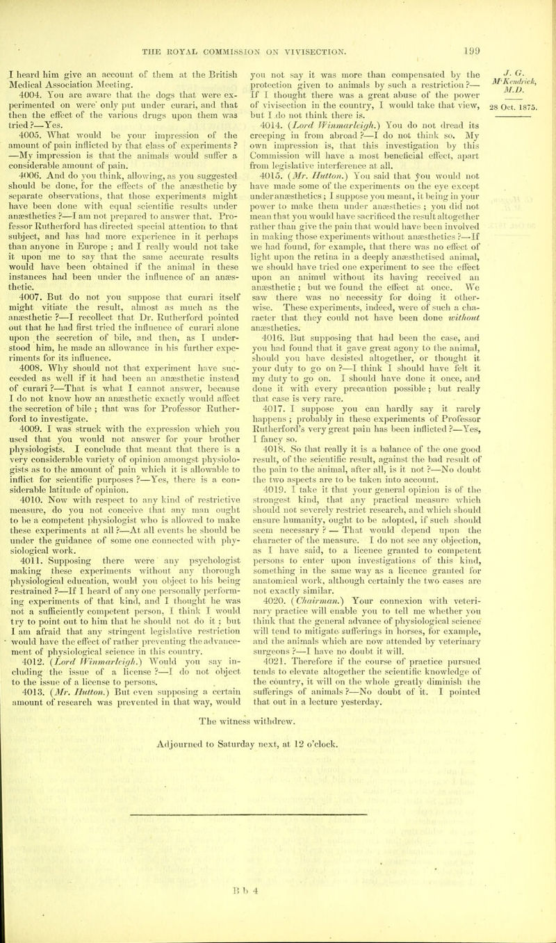 I heard him give an account of them at the British Medical Association Meeting. 4004. Yon are aware that the dogs tliat were ex- perimented on were' only put under curari, and that then the effect of the various drugs upon them was tried ?—Yes. 4005. What would be your impression of the amount of pain inflicted by that class of experiments ? —My impression is that the animals would suffer a considerable amount of pain. 4006. And do you think, allowing, as you suggested should be done, for the effects of tlie anaesthetic by separate observations, that those expei'iments might have been done with equal scientific residts under anaesthetics ?—I am not prepared to answer that. Pro- fessor Rutherford has directed special attention to that subject, and has had more experience in it perhaps than anyone in Europe ; and I really would not take it upon me to say that the same accurate results would have been obtained if the animal in these instances had been under the influence of an anaes- thetic. 4007. But do not you suppose that curari itself might vitiate the result, almost as much as the anaesthetic ?—I recollect that Dr. Rutherford pointed out that he had first tried the influence of curari alone upon the secretion of bile, and then, as I under- stood him, he made an allowance in his further expe- riments for its influence. 4008. Why should not that experiment have suc- ceeded as well if it had been an anaesthetic instead of curari ?—That is what I cannot answer, because I do not know how an anaesthetic exactly would affect the secretion of bile ; that was for Professor Ruther- ford to investigate. 4009. I was struck with the expression which you used that you would not answer for your brother physiologists. I conclude that meant that there is a very considerable variety of opinion amongst physiolo- gists as to the amount of pain which it is allowable to inflict for scientific purposes ?—Yes, there is a con- siderable latitude of opinion. 4010. Now with i-espect to any kind of restrictive measure, do you not conceive that any man ought to be a competent physiologist who is allowed to make these experiments at all ?—At all events he should be under the guidance of some one connected with phy- siological work. 4011. Supposing there were any psychologist making these experiments without any thorough ■physiological education, would you object to his being restrained ?—If I heard of any one personally perform- ing experiments of that kind, and I thought he was not a sufficiently competent person, I think I would try to point out to him that he should not do it ; but I am afraid that any stringent legislative restriction ■ Avould have the effect of rather preventing the advance- ment of physiological science in this country. 4012. {Lord Wi7imarleigh.~) Would you say in- cluding the issue of a license ?—I do not object to the issue of a license to persons. 4013. {Mr. Hxtton.) But even supposing a certain amount of research was prevented in that way, would you not say it was more than compensated by the protection given to animals by such a restriction ?— If I thought there was a great abuse of the power of vivisection in the country, I would take that view, but I .do not think there is. 4014. {Lord Wmmarlcigh.) You do not dread its creeping in from abroad ?—I do not think so. My own impression is, that this investigation by this Commission will have a most beneficial effect, apart from legislative interference at all. 4015. {Mr. Hutton.) You said that you would not have made some of the experiments on the eye except under anaesthetics; I suppose you meant, it being in your power to make them under anaesthetics ; you did not mean that you would have sacrificed the result altogether rathei' than give the pain that would have been involved in making those experiments Avithout anaesthetics ?—-If we had found, for example, that there was no effect of light upon the retina in a deeply anaesthetised animal, we should have tried one experiment to see the effect upon an animtjl without its having received an anaesthetic; but we found the effect at once. We saw there was no necessity for doing it other- wise. These experiments, indeed, were of such a cha- racter that they could not have been done ivithout anaesthetics. 4016. But supposing that had been the case, and you had found that it gave great agony to the animal, should you have desisted altogether, or thought it your duty to go on ?—I think I should have felt it my duty to go on. I should have done it once, and done it with every precarUtion possible; but really that case is very rare. 4017. I suppose you can hardly say it rarely happens ; probably in these experiments of Professor Rutherford's very great pain has been inflicted ?—Yes, I fancy so. 4018. So that really it is a balance of the one good result, of the scientific result, against the bad result of the pain to the animal, after all, is it not ?—No doubt the two aspects are to be taken into account. 4019. I take it that your general opinion is of the strongest kind, that any practical measure which should not severely restrict research, and which should ensure humanity, ought to be adopted, if such should seem necessary ? — That would depend upon the character of the measure. I do not see any objection, as I have said, to a licence granted to competent persons to enter upon investigations of this kind, something in the same way as a licence granted for anatomical work, although certainly the two cases are not exactly similar. 4020. {Chairman.) Your connexion with veteri- nary practice will enable you to tell me whether you think that the general advance of physiological science will tend to mitigate suflerings in horses, for example, and the animals which are now attended by veterinary surgeons ?—I have no doubt it will. 4021. Therefore if the course of practice pursued tends to elevate altogether the scientific knowledge of the country, it will on the whole greatly diminish the sufferings of animals ?—No doubt of it. I pointed that out in a lecture yesterday. J. G. M^Kcndrick, M.D. 28 Oct. 1875. The witness withdrew. Adjourned to Saturday next, at 12 o'clock. E b 4