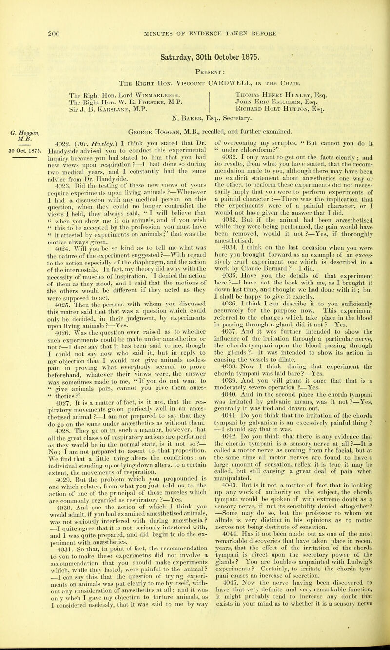 Saturday, 30th October 1875. Peesent : The Eight Hon. Viscount CARDWELL, in the Chair. G. Hoggan, M.B. 30 Oct. 1875. The Right. Hon. Lord Winmarleigh. The Right Hon. W. E. Foester, M.P. Sir J. B. Kakslake, M.P. Thomas Henry Huxley, Esq. John Eeic Ekichsen, Esq. RiCHAED Holt Hutton, Esq. N. Bakee, Esq., Secretary. George Hoggan, M.B., recalled, and further examined. 4022. (Mr. Huxley.) I think you stated that Dr. Ilandyside advised you to conduct this experimental inquiry because you had stated to him that you had new views upon respiration ?—I had done so during two medical years, and I constantly had the same advice from Dr. Handyside. 4023. Did the testing of these new views of yours require experiments upon living animals ?—Whenever I had a. discussion with any medical person on this question, when they could no longer contradict the views I held, they always said, I will believe that when you show me it on animals, and if you wish this to be accepted by the profession you must have it attested by experiments on animals; that was the motive always given. 4024. Will you be so kind as to tell me what was the nature of the experiment suggested ?—With regard to the action especially of the diaphragm, and the action of the intercostals. In fact, my theory did away with the necessity of muscles of inspiration. I denied the action of them as they stood, and I said that the motions of the others would be different if they acted as they were supposed to act. 4025. Then the persons with whom you discussed this matter said that that was a question which could only be decided, in their judgment, by experiments upon living animals ?—Yes. 4026. Was the question ever raised as to whether such experiments could be made under ana;sthetics or not ?—I dare say that it has been said to me, though I could not say now who said it, but in reply to my objection that I would not give animals useless pain in proving what everybody seemed to prove beforehand, whatever their views were, the answer was sometimes made to me, If you do not want to give animals pain, cannot you give them ances- thetics? 4027. It is a matter of fact, is it not, that the res- piratory movements go on perfectly well in an anajs- thetised animal ?—I am not prepared to say that they do go on the same under anassthetics as without them. 4028. They go on in such a manner, however, that all the great classes of respiratory actions are performed as they would be in the normal state, is it not so ?— No; 1 am not prepared to assent to that proposition. We find that a little thing alters the conditions; an individual standing up or lying down alters, to a certain extent, the movements of respiration. 4029. But the problem which you propounded is one which relates, from what you just told us, to the action of one of the principal of those muscles which are commonly regarded as respiratory ?—Yes. 4030. And one the action of which I think you woidd admit, if you had examined anjesthetised animals, was not seriously interfered with during anaesthesia ? —I quite agree that it is not seriously interfered with, and 1 was quite prepared, and did begin to do the ex- periment with anaesthetics. 4031. So that, in point of fact, the recommendation to you to make these experimctns did not involve a accommendation that you should make experiments which, while they lasted, were painful to the animal ? —I can say this, that the question of trying experi- ments on animals was put clearly to me by itself, with- out any consideration of a.na;sthetics at all; and it was only wh^n I gave my objection to torture animals, as I considered >iselessly, that it was said to me by way of overcoming my scruples, But cannot you do it xmder chloroform ? 4032. I only want to get out the facts clearly ; and its results, fi-om what you have stated, that the recom- mendation made to you, although there may have been no explicit statement about anaasthetics one way or the other, to perform tliese experiments did not neces- sarily imply that you were to perform experiments of a painful character ?—There Avas the implication that the experiments were of a painful character, or I would not have given the answer that I did. 4033. But if the animal had been anassthetised while they were being performed, the pain would have been removed, would it not ?—Yes, if thoroughly anaesthetised. 4034. I think on the last occasion when you were here you brought forward as an example of an exces- sively cruel experiment one which is described in a work by Claude Bernard ?~I did. 4035. Have you the details of that experiment here ?—I have not the book with me, as I brought it down last time, and thought we had done with it; but I shall be happy to give it exactly. 4036. I think I can describe it to you sufficiently accurately for the purpose now. This exjDeriment referred to the changes Avhich take place in the blood in passing through a gland, did it not ?—Yes. 4037. And it was further intended to show the influence of the irritation through a particular nerve, the chorda tympani upon the blood passing through the glands ?—It was intended to show its action in causing the vessels to dilate. 4038. Now I think during that experiment the chorda tympani was laid bare?—Yes. 4039. And you will grant it once that that is a moderately severe operation ?—Yes. 4040. And in the second place the chorda tympani was irritated by galvanic means, was it not ?—Yes, generally it was tied and drawn out. 4041. Do you think that the irritation of the chorda tympani by galvanism is an excessively painful thing ? ■—I should say that it was. 4042. Do you think, that there is any evidence that the chorda tympani is a sensory nerve at all ?—It is called a motor nerve as coming from the facial, but at the same time all motor nerves are found to have a large amount of sensation, reflex it is true it may be called, but still causing a great deal of pain when manipulated. 4043. But is it not a matter of fact that in looking up any work of authority on the subject, the chorda tympani would be spoken of with extreme doubt as a sensory nerve, if not its sensibility denied altogether ? —Some may do so, but the professor to whom we allude is very distinct in his opinions as to motor nerves not being destitute of sensation. 4044. Has it not been made out as one of the most remarkable discoveries that have taken place in recent years, that the effect of the irritation of the chorda tympani is direct upon the secretory power of the glands ? You are doubless acquainted with Ludwig's experiments ?—Certainly, to irritate the chorda tym- pani causes an increase of secretion. 4045. Now the nerve haA'ing been discovered to have that very definite and very remarkable function, it might probably tend to increase any doubt that exists in your mind as to whether it is a sensory nerve
