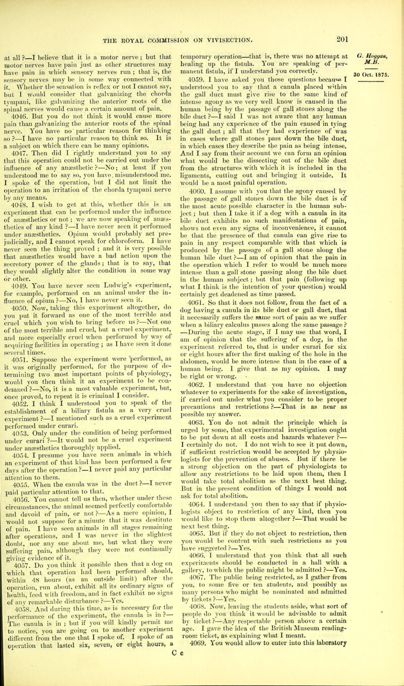fit all ?—I believe that it is a motor nerve ; but that motor nerves have \rMn just as other structm-es may have pain in which sensory nerves run ; that is, the sensory nerves may be in some way connected with it. Whether the sensation is reflex or not I cannot say, but I would consider that galvanizing the chorda tympaui, like galvanizing the anterior roots of the spinal nerves would cause a certain amount of pain. 4046. But you do not think it would cause more pain than galvanizing the anterior roots of the spinal nerve. You have no particular reason for thinking so ?—I have no particular reason to think so. It is a svibject on which there can be many opinions. 4047. Then did I rightly understand you to say that this operation could not be carried out under the influence of any ana3sthetic ?■—No; at least if you ixnderstood me to say so, you have, misunderstood me. I spoke of the operation, but I did not limit the operation to an irritation of the chorda tympani nerve by any means. 4048. I wish to get at this, whether this is an experiment that can be performed under the influence of anesthetics or not; we are now speaking of anaes- thetics of any kind ?—I have never seen it performed under anaesthetics. Opium would probably act pre- judicially, and I cannot speak for chloroform. I have never seen the thing proved ; and it is very possible that anaesthetics would have a bad action upon the secretory power of the glands; that is to say, that they would slightly alter the condition in some way or other. 4049. You have never seen Ludwig's experiment, for example, performed on an animal under the in- fluence of opium ?—No, I have never seen it. 4050. Now, taking this experiment altogether, do you put it forward as one of the most terrible and cruel which you wish to bring before us ?—Not one of the most terrible and cruel, but a cruel experiment, and more especially cruel when performed by way of accpiiring facilities in operating ; as I have seen it done several times. 4051. Suppose the experiment were performed, as it was originally performed, for the purpose of de- termining two most important points of physiology, would you then think it an experiment to be con- demned ?—No, it is a most valuable experiment, but, once proved, to repeat it is criminal I consider. 4052. I think I understood you to speak of the establishment of a biliary fistula as a very cruel experiment ?—I mentioned such as a cruel experiment performed under curari. 4053. Only under the condition of being performed under curari ?—It would not be a cruel experiment under anassthetics thoroughly applied. 4054. I presume you have seen animals in which an experiment of that kind has been performed a few days after the operation ?—I never paid any particular attention to them. 4055. When the canula was in the duct ?—I never paid particular attention to that. 4056. You cannot tell ns then, whether under these circumstances, the animal seemed perfectly comfortable and devoid of pain, or not ?—As a mere opinion, I would not suppose for a minute that it was destitute of pain. I have seen animals in all stages remaining after operations, and I was never in the slightest doubt, nor any one about me, but what they were suffering pain, although they were not continually giving evidence of it. 40i57. Do you think it possible then that a dog on which that operation had been performed should, within 48 hours (as an outside limit) after the operation, run about, exhibit all its ordinary signs of healtl), feed with freedom, and in fact exhibit no signs of any remarkable disturbance ?—Yes. 4058. And during this time, as is necessary for the performance of the experiment, the canula is in ?— The canula is in ; but if you will kindly permit me to notice, you are going on to another experiment different from the one that I spoke of. I spoke of an operation that lasted six, seven, or eight hours, a temporary operation—that is, there was no attempt at G. Hoggan, healing up the fistula. You are speaking of per- M.B. manent fistula, if I imderstand you correctly. Oct~l875 4059. I have asked you those questions because T understood you to say that a canula placed w'thin the gall duct must give rise to the same kind of intense agony as we very well know is caused in the human being by the passage of gall stones along the bile duct ?—1 said I was not aware that any human being had any experience of the pain caused in tying the gall duct ; all that they had experience of was in cases where gall stones pass down the bile duct, in which cases they describe the j^ain as being intense. And I say from their account we can form an opinion what would be the dissecting out of the bile duct from the sti'uctures with winch it is included in the ligaments, cutting out and bringing it outside. It would be a most painful operation. 4060. I assume with you that the agony caused by the passage of gall stones down the bile duct is of the most acute possible character in the human sub- ject ; but then I take it if a dog with a canula in its bile duct exhibits no such manifestations of pain, shows not even any signs of inconvenience, it cannot be that the presence of that canula can give rise to pain in any respect comparable with that which is produced by the passage of a gall stone along the human bile duct ?—I am of opinion that the pain in the operation which I refer to would be much more intense than a gall stone passing along the bile duct in the human subject; but that pain (following up what I think is the intention of your question) would certainly get deadened as time passed. 4061. So that it does not follow, from the fact of a dog having a canula in its bile duct or gall duct, that it necessarily suffers the same sort of pain as we suffer when a biliary calculus passes along the same passage ? —During the acute stage, if I may use that word, I am of opinion that the suff(3i'ing of a dog, in the experiment referred to, that is under curari for six or eight hours after the first making of the hole in the abdomen, would be more intense than in the case of a human being. I give that as my opinion. I may be right or wrong. 4062. I understand that you have no objection whatever to experiments for the sake of investigation, if carried out under what you consider to be proper precautions and restrictions ?—That is as near as possible my answer. 4063. You do not admit the principle which is urged by some, that experimental investigation ought to be put down at all costs and hazards whatever ?— T certainly do not. I do not wish to see it put down, if sufficient restriction would be accepted by physio- logists for the prevention of abuses. But if there be a strong objection on the part of physiologists to allow any restrictions to be laid upon them, then I would take total abolition as the next best thing. But in the present condition of things I would not ask for total abolition. 4064. I understand you then to say that if physio- logists object to restriction of any kind, then you would like to stop them altogether ?—That would be next best thing. 4065. But if they do not object to restriction, then you would be content with such restrictions as you have suggested ?—Yes. 4066. I understand that you think that all such experiments should be conducted in a hall with a gallery, to which the public might be admitted ?—Yes. 4067. The public being restricted, as I gather from you, to some five or ten students, and possibly as many persons who might be nominated and admitted by tickets ?—Yes. 4068. Now, leaving the students aside, what sort of people do you think it would be advisable to admit * hy ticket ?—Any respectable person above a certain age. I gave the idea of the British Museum reading- room ticket, as explaining what I meant. 4069. You woukl allow to enter into this laboratory c