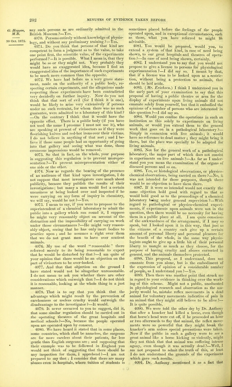 G. Hoggan, any sucli persons as are ordinarily admitted to the M.B. British Museum ?—Yes. 4070. Persons entirely without knowledge of physio- 30 Oct. 1875. and without any preliminary training ?—Yes. ' 4071. Do you think that persons of that kind are competent to form a judgment as to the value, to take one point first, the scientific value, o£ the experiments pei-formed ?—It is possible. What I mean is, that they might be so or they might not. Very probably they would have an exaggerated idea, because I find an exaggerated idea o£ the importance of such experiments to be much more common than the opposite. 4072. We have had before us a very grave state- ment, made on the authority of a public body, re- specting certain experiments, and the allegations made respecting these experiments have been contradicted very decidedly on further inquiry. Now do you not think that that sort of evil (for I think it is one), would be likely to arise very extensively if persons under no such restraint, for whom there was no such guarantee, were admitted to a laboratory of this kind ? On the contrary I think that it would have the opposite effect. There is a public body (if you have not used the name I presume I must not use it), who are speaking at present of vivisectors as if they were Hoiu-ishing knives and red-hot irons over their victims. I do not beheve in anything of that sort ; and I be- lieve if those same people had an opportunity of going into that gallery and seeing what was done, those erroneous impressions would be removed. 4073. So that in fact, on the whole, your purpose in suggesting this regulation is to prevent misrepre- sentation?—To prevent misrepresentation either of one side or the other. 4074. Now as regards the bearing of the presence of an audience of that kind upon investigation, I do not suppose that most investigators care much about publicity, because they publish the results of their investigations; but many a man would feel a certain uneasiness at being looked over and inspected if he were carrying on any form of inquiiy in chemistry, we will say, would he not ?—Yes. 4075. I mean to say, if you were to propose to the superintendent of a chemical laboratory to admit the public into a gallery which ran round it, I suppose he might very reasonably object on account of the distraction and the impossibility of carrying on work under those circumstances ?—He might very reason- ably object, seeing that he has only inert bodies to practice upon ; and he assumes a right over them that we do not grant men to have over sentient animals. 4076. My use of the word reasonable there referred merely to its being reasonable to expect that he would be disturbed by that ?—I am quite of your opinion that there would be an objection on the jiart of vivisectors to be over-looked. 4077. And that that objection on the ground I have stated would not be altogether unreasonable. I do not mean to ask you whether there are other considerations which outweigh that ?—I do not think it is reasonable, looking at the whole thing in a just manner. 4078. That is to say that you think that the advantage which might result by the prevention of carelessness or useless cruelty would outweigh the disadvantage to the investigator ?—It would. 4079. It never occurred to you to suggest, did it, that some similar regulation should be carried out in the operating theatres of the great hospitals and medical schools ?—No, because the people operated upon are operated upon by consent. 4080. We have heard it stated that in some places, some countries, which shall be nameless, the surgeons are far more careless about their patients, far less gentle than EngHsh surgeons are ; and supposing that • their example was to be followed in England you would not think of suggesting that there should be any inspection for them, I apprehend?—I am not prepared to say that ; I consider that there are many abuses even in hospitals, where tuition of students is sometimes placed before the feelings of the people operated upon, and in exceptional circumstances, such as those, what you have referred to might be advisable. 4081. You would be prepared, would you, to extend a system of that kind, in case of need being shown, to our great hospitals and theatres of opera- tion ?—In case of need being shown, certainly. 4082. I understand you to say that you would not propose to give a license to persons for physiological experimentation ?—I did say so. I meant by that, that if a license was to be looked upon as a restric- tion, without being a protection to animals, that should be laid aside. 4083. {Mr. Erichsen.) I think I understood you in the early part of your examination to say that this proposal of having a public theatre or area for the display of experinients upon living animals did not emanate solely from yourself, but that it embodied the opinions of a number of persons who are interested in this question ?—I did say so. 4084. Would you confine the operations in such an institution as this solely to experiments on living animals, or would you extend them to the general work that goes on in a pathological laboratory?— Simply in connexion with live animals; it would have no reference to dead matter ; they might bring it there, but the place was specially to be adapted for living animals. 4085. Not for the general work of a pathological laboratory, the major part of which does not consist in experiments on live animals ?—As far as I under- stand you you mean the examination of the organs of diseased persons and so on. 4086. Yes, or histological observations, or physico- chemical observations, being carried on there ?—No, it was not intended for those purposes, though there would be no objection to have them there. 4087. If it were so intended would not exactly the same objection hold good with regard to that as would hold good as to the proceedings of a chemical laboratory b«ng under general supervision ?—With regard to pathological or physico-chemical experi- ments, if experiments upon animals were not in the question, then thei'e would be no necessity for having them in a public place at all. I am quite conscious of the awkwardness of the arrangement, if I may so speak, but I looked upon it in this way, that just as the citizens of a country each give up a certain amount of personal liberty and personal pleasure for the benefit of the whole, in the same way physio- logists ought to give up a little bit of their personal liberty to mangle as much as they choose, for the purpose of having cruelty and abuses corrected in general, and the animals themselves protected. 4088. This proposal, as I understand, does not emanate from you alone, but is the embodiment of the expression of opinion of a considerable number of people, as I understand you ?—Yes. 4089. Then there was another point that struck me in regard to your evidence in thinking over the work- ing of this scheme. Might not a public, uneducated in physiological research and observation as the ma- jority would be, mistake reflex movements in a dead animal for voluntary movements indicative of pain in an animal that they might still believe to be alive ?— It is quite possible. 4090. We were told the other day by Dr. Anthony that after a knacker had killed a horse, even though that horse's head were cut off, if he proceeded an hour or two afterwards to flay that animal, the reflex move- ments were so powerful that they might break the knacker's arm unless special precautions were taken. Now if the public in such a gallery were to see a great animal like a horse kicking so violently, might they not think that that animal was suffering intense agony, even though it was actually dead ?—Well, I am not prepared to admit the truth of this, at least I do not understand the grounds of the experiment which gave such results. 4091. Dr. Anthony mentioned it as a fact that