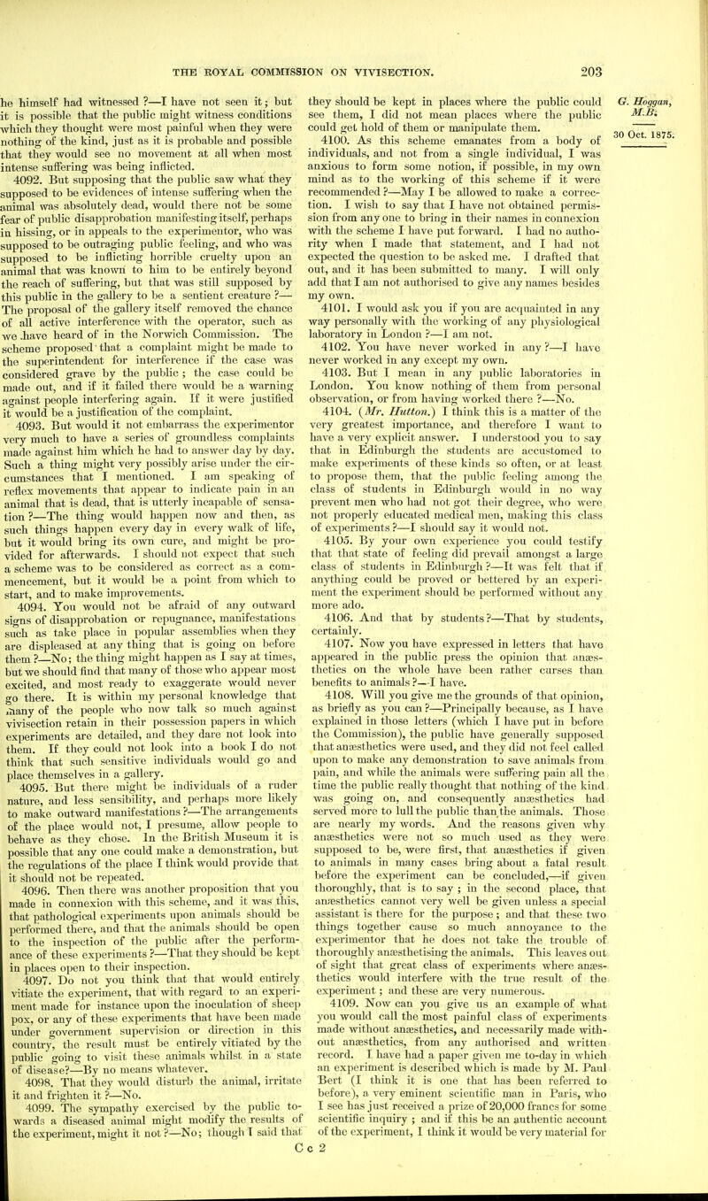 he himself had witnessed ?—I have not seen it; but it is possible that the public might witness conditions which they thought were most painful when they were nothing of the kind, just as it is probable and possible that they would see no movement at all when most intense suffering was being inflicted. 4092. But supposing that the public saw what they supposed to be evidences of intense suffering when the animal was absolutely dead, would there not be some fear of public disapprobation manifesting itself, perhaps in hissing, or in appeals to the experimenter, who was supposed to be outraging public feeling, and who was supposed to be inflicting horrible cruelty upon an animal that was known to him to be entirely beyond the reach of suffering, but that was still supposed by this public in the gallery to be a sentient creature ?— The proposal of the gallery itself removed the chance of all active interference with the operator, such as we .have heard of in the Norwich Commission. The scheme proposed' that a complaint might be made to the superintendent for interference if the case was considered grave by the public ; the case could be made out, and if it failed there would be a warning against people interfering again. If it were justified it would be a justification of the complaint. 4093. But would it not embarrass the experimenter very much to have a series of groundless complaints made against him which he had to answer day by day. Such a thing might very possibly arise under the cir- cumstances that I mentioned. I am speaking of reflex movements that appear to indicate pain in an animal that is dead, that is utterly incapable of sensa- tion ?—The thing would happen now and then, as such things happen every day in every walk of life, but it would bring its own cure, and might be pro- vided for afterwards. I should not expect that such a scheme was to be considered as correct as a com- mencement, but it would be a point from which to start, and to make improvements. 4094. You would not be afraid of any outward signs of disapprobation or repugnance, manifestations such as take place in popular assemblies when they are displeased at any thing that is going on before them ? No; the thing might happen as I say at times, but we should find that many of those who appear most excited, and most ready to exaggerate would never go there. It is within my personal knowledge that xhany of the people who now talk so much against vivisection retain in their possession papers in which experiments are detailed, and they dare not look into them. If they could not look into a book I do not think that such sensitive individuals would go and place themselves in a gallery. 4095. But there might be individuals of a ruder nature, and less sensibility, and perhaps more likely to make outward manifestations ?—The arrangements of the place would not, I presume, allow people to behave as they chose. In the British Museum it is possible that any one could make a demonstration, but the regulations of the place I think would provide that it should not be repeated. 4096. Then there was another proposition that you made in connexion with this scheme, and it was this, that pathological experiments upon animals should be performed there, and that the animals should be open to the inspection of the pubHc after the perform- ance of these experiments ?—That they should be kept in places open to their inspection. 4097. Do not you think that that would entirely vitiate the experiment, that with regard to an experi- ment made for instance upon the inoculation of sheep pox, or any of these experiments that have been made under o-overnment supervision or direction in this coiuitry* the result must be entirely vitiated by the public going to visit these animals whilst in a state of disease?—By no means whatever. 4098. That they would disturb the animal, irritate it and frighten it ?—No. 4099. The sympathy exercised by the pubHc to- wards a diseased animal might modify the results of the experiment, might it not ?—No; though T said that C they should be kept in places where the public could see them, I did not mean places where the public could get hold of them or manipulate them. 4100. As this scheme emanates from a body of individuals, and not from a single individual, I was anxious to form some notion, if possible, in my own mind as to the working of this scheme if it were recommended ?—May I be allowed to make a correc- tion. I wish to say that I have not obtained permis- sion from any one to bring in their names in connexion with the scheme I have put forward. I had no autho- rity when I made that statement, and I had not expected the question to be asked me. I drafted that out, and it has been submitted to many. I will only add that I am not authorised to give any names besides my own. 4101. I would ask you if you are acquainted in any way personally with the working of any physiological laboratory in Iiondon ?—I am not. 4102. You have never worked in any ?—I have never worked in any except my own. 4103. But I mean in any public laboratories in London. You know nothing of them from personal observation, or from having worked there ?—No. 4104. (Mr. Hutton.) I think this is a matter of the very greatest importance, and therefore I want to have a very explicit answer. I vmderstood you to say that in Edinburgh the students are accustomed to make experiments of these kinds so often, or at least to propose them, that the public feeling among the class of students in Edinburgh would in no way prevent men who had not got their degree, who were not properly educated medical men, making this class of experiments ?—I should say it would not. 4105. By your own experience you could testify that that state of feeling did prevail amongst a large class of students in Edinbtu'gh ?—It was felt that if anything could be proved or bettered by an experi- ment the experiment should be performed without any more ado. 4106. And that by students?—That by students, certainly. 4107. Now you have expressed in letters that have appeared in the public press the opinion that ansas- thetics on the whole have been rather curses than benefits to animals ?—I have. 4108. Will you give me the grounds of that opinion, as briefly as you can ?—Principally because, as I have explained in those letters (which I have put in before the Commission), the public have generally supposed that anaisthetics were used, and they did not feel called upon to make any demonstration to save animals from pain, and while the animals were suffering pain all the time the public really thought that nothing of the kind was gomg on, and consequently anajstlietics had served more to lull the public than the animals. Those are nearly my words. And the reasons given why anaesthetics were not so much used as they were supposed to be, were first, that anaesthetics if given to animals in many cases bring about a fatal result before the experiment can be concluded,—if given thoroughly, that is to say ; in the second place, that ansesthetics cannot very well be given unless a special assistant is there for the purpose ; and that these two things together cause so much annoyance to the experimenter that he does not take the trouble of thoroughly antesthetising the animals. This leaves out of sight that great class of experiments where anaes- thetics would interfere with the true result of the experiment; and these are very numerous. 4109. Now can you give us an example of what you would call the most painful class of experiments made without ansesthetics, and necessarily made with- out anaesthetics, from any authorised and written record. I have had a paper given me to-day in which an experiment is described which is made by M. Paul Bert (I think it is one that has been referred to before), a very eminent scientific man in Paris, who I see has just received a prize of 20,000 francs for some scientific inquiry ; and if this be an authentic account of the experiment, I think it would be very material for c 2 G. Hoggan, M.B. 30 Oct. 1875.