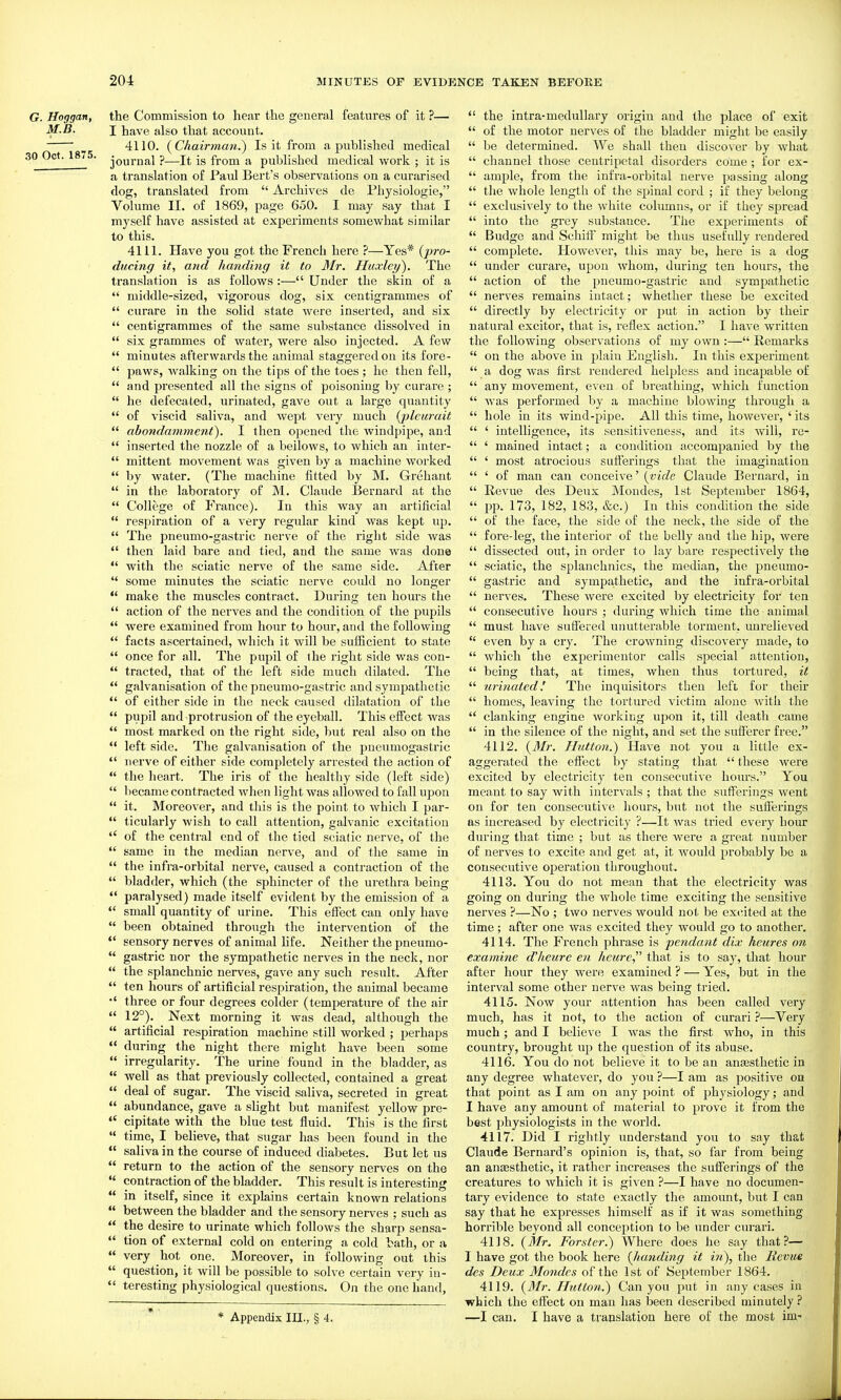 G. Hoggan, the Commission to hear the general features of it ?— M.B. I have also that account. 4110. {Chairman.') Is it from a published medical 30 Oct. 1875. p—from a published medical work ; it is a translation of Paul Bert's observations on a curarised dog, translated from Archives de Physiologic, Volume II. of 1869, page 650. I may say that I myself have assisted at experiments somewhat similar to this. 4111. Have you got the French here ?—Yes* {pro- ducing it, and handing it to Mr. Huxley). The translation is as follows :— Under the skin of a middle-sized, vigorous dog, six centigrammes of curare in the solid state were inserted, and six centigrammes of the same substance dissolved in six grammes of water, were also injected. A few minutes afterwards the animal staggered on its fore- paws, walking on the tips of the toes; he then fell, and pi'esented all the signs of poisoning by curare ; he defecated, urinated, gave out a large quantity of viscid saliva, and wept very much {pleurait abondamment). I then opened the windpipe, and inserted the nozzle of a bellows, to which an inter- mittent movement was given by a machine worked by water. (The machine fitted by M. Grehant in the laboratory of M. Claude Bernard at the College of France). In this way an artificial respiration of a very regular kind was kept up. The pneumo-gastric nerve of the right side was then laid bare and tied, and the same was done with the sciatic nerve of the same side. After some minutes the sciatic nerve could no longer make the muscles contract. During ten hours the action of the nerves and the condition of the pupils were examined from hour to hour, and the following facts ascertained, Avhich it will be sulficient to state once for all. The pupil of the right side was con- tracted, that of the left side much dilated. The galvanisation of the pneumo-gastric and sympathetic of either side in the neck caused dihitation of the pupil and protrusion of the eyeball. This efiect was most marked on the right side, but real also on the left side. The galvanisation of the j^ueumogastric nerve of either side completely arrested the action of the heart. The iris of the healthy side (left side) liecame contracted when light was allowed to fall upon it. Moreover, and this is the point to which I par- ticularly wish to call attention, galvanic excitation of the central end of the tied sciatic nerve, of the same in the median nerve, and of the same in the infra-orbital nerve, caused a contraction of the bladder, which (the sphincter of the urethra being *' paralysed) made itself evident by the emission of a *' small quantity of urine. This effect can only have been obtained through the intervention of the sensory nerves of animal life. Neither the pneumo- gastric nor the sympathetic nerves in the neck, nor the splanchnic nerves, gave any such result. After ten hours of artificial respiration, the animal became •' three or four degrees colder (temperature of the air 12°). Next morning it was dead, although the artificial respiration machine still worked ; perhaps •* during the night there might have been some irregularity. The urine found in the bladder, as well as that previously collected, contained a great deal of sugar. The viscid saliva, secreted in great abundance, gave a slight but manifest yellow pre- cipitate with the blue test fluid. This is the first time, I believe, that sugar has been found in the saliva in the course of induced diabetes. But let us return to the action of the sensory nerves on the contraction of the bladder. This result is interesting in itself, since it explains certain known relations between the bladder and the sensory nerves ; such as the desire to urinate which follows the sharp sensa- tion of external cold on entering a cold bath, or a very hot one. Moreover, in following out this question, it will be possible to solve certain very in- teresting physiological questions. On the one hand, * Appendix III., § 4. the intra-medullary origin and the place of exit of the motor nerves of the bladder might be easily be determined. We shall then discover by what channel those centripetal disorders come; for ex- ample, from the infra-orbital nerve passing along the whole length of the spinal cord ; if they belong exclusively to the white columns, or if they spread into the grey substance. The experiments of Budge and Schitf might be thus usefully rendered complete. However, this may be, here is a dog under curare, upon whom, during ten hours, the action of the pneumo-gastric and sympathetic nerves remains intact; whether these be excited directly by electricity or put in action by their natural excitor, that is, reflex action. I have written the following observations of my own :— Remarks on the above in plain English. In this experiment a dog was first rendered helpless and incapable of any movement, even of breathing, which function was performed by a machine blowing through a hole in its wind-pipe. All this time, however, ' its ' intelligence, its sensitiveness, and its will, re- ' mained intact; a condition accompanied by the ' most atrocious sufferings that the imagination ' of man can conceive' {vide Claude Bernard, in Revue des Deux Mondes, 1st September 1864, pp. 173, 182, 183, &c.) In this condition the side of the face, the side of the neck, the side of the fore-leg, the interior of the belly and the hip, were dissected out, in order to lay bare respectively the sciatic, the splanchnics, the median, the pneumo- gastric and sympathetic, and the infra-orbital nerves. These were excited by electricity for ten consecutive hours ; during which time the animal must have suffered unutterable torment, unrelieved even by a cry. The crowning discovery made, to which the experimentor calls special attention, being that, at times, when thus tortured, it urinated! The inquisitors then left for their homes, leaving the tortured victim alone with the clanking engine working upon it, till death came in the silence of the night, and set the sufferer free. 4112. {3Ir. JIutton.) Have not you a little ex- aggerated the effect by stating that these Avere excited by electricity ten consecutive hours. You meant to say with intervals ; that the sufferings went on for ten consecutive hours, but not the sufferings as increased by electricity ?—It was tried every hour during that time ; but as there were a great number of nerves to excite and get at, it would jjrobably be a consecutive operation throughout. 4113. You do not mean that the electricity was going on diu'ing the whole time exciting the sensitive nerves ?—No ; two nerves would not be ex(*ited at the time ; after one was excited they would go to another. 4114. The French phrase is pendant dix hcures on examine d'heure en heicre that is to say, that hour after hour they were examined ? — Yes, but in the interval some other nerve was being tried. 4115. Now your attention has been called very much, has it not, to the action of curari ?—Very much; and I believe I was the first who, in this country, brought up the question of its abuse. 4116. You do not believe it to be an anaesthetic in any degree whatever, do you ?—I am as positive on that point as I am on any point of physiology; and I have any amount of material to prove it from the best physiologists in the world. 4117. Did I rightly imderstand you to say that Claude Bernard's opinion is, that, so far from being an anaesthetic, it rather increases the sufferings of the creatures to which it is given ?—I have no documen- tary evidence to state exactly the amount, but I can say that he expresses himself as if it was something horrible beyond all conception to be under curari. 4118. {Mr. Forster.) Where does he say that?— I have got the book here {haiiding it in), the Revue des Deux Mondes of the 1st of September 1864. 4119. {Mr. Hutton.) Can you put in any cases in which the effect on man has been described minutely ? —I can. I have a translation here of the most im-