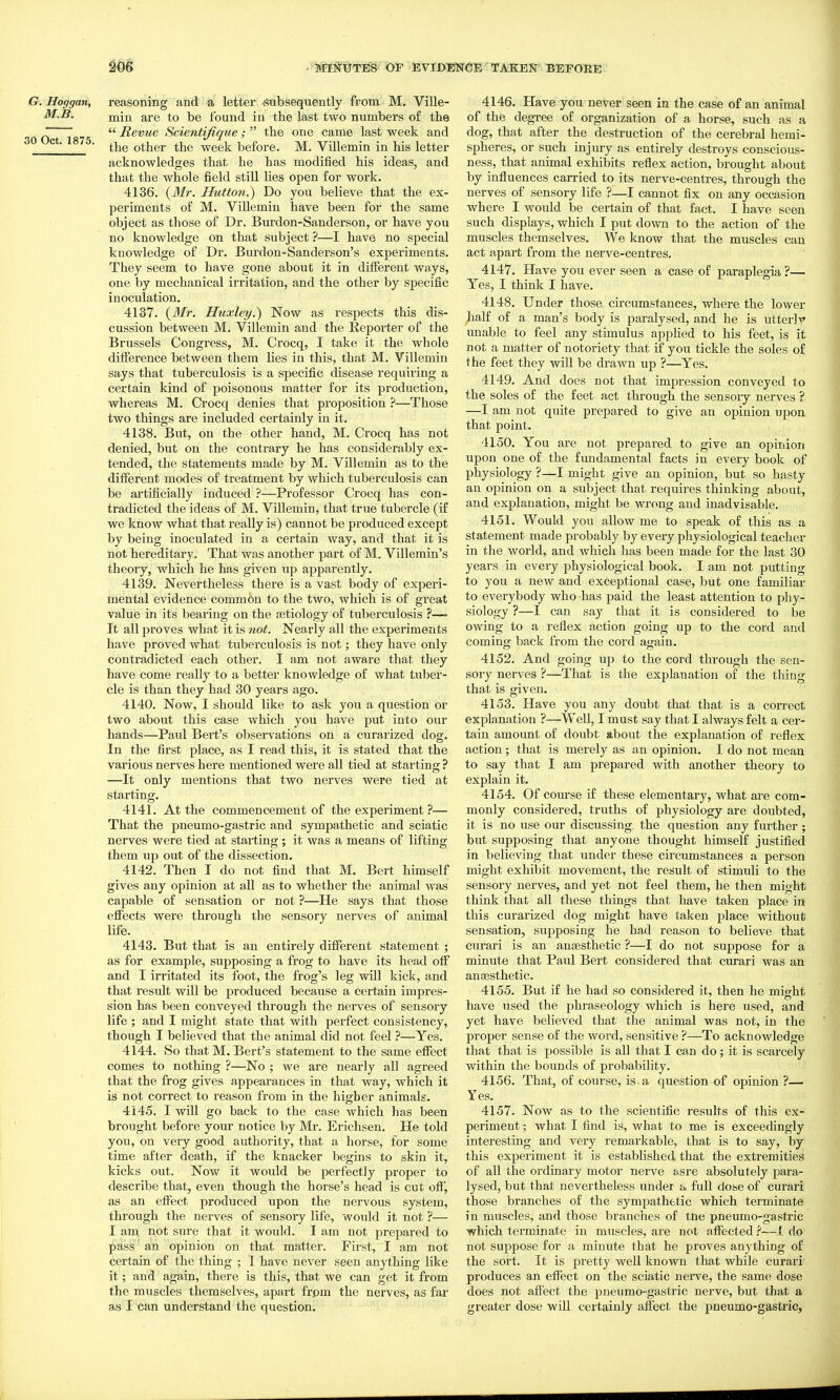 G. Hoggan, reasoning and a letter -stibsequently from M. Ville- M.B. a,re to be found in the last two numbers of the JO Oct 1 75  ^^^^^ Scientifique ;  the one came last week and ° ' ■ the other the week before. M. Villemin in his letter acknowledges that he has modified his ideas, and that the whole field still Hes open for work. 4136. {Mr. JTuttoti.) Do you believe that the ex- periments of M. ViUemin have been for the same object as those of Dr. Burdon-Sanderson, or have you no knowledge on that subject ?—I have no special knowledge of Dr. Burdon-Sanderson's experiments. They seem to have gone about it in different ways, one by mechanical irritation, and the other by specific inoculation. 4137. Huxley.) Now as respects this dis- cussion between M. Villemin and the Reporter of the Brussels Congress, M. Crocq, I take it the whole difference between them lies in this, that M. Villemin says that tuberculosis is a specific disease requiring a certain kind of poisonous matter for its production, whereas M. Crocq denies that proposition ?—Those two things are included certainly in it. 4138. But, on the other hand, M. Crocq has not denied, but on the contrary he has considerably ex- tended, the statements made by M. Villemin as to the different modes of treatment by which tuberculosis can be artificially induced ?—Professor Crocq has con- tradicted the ideas of M. Villemin, that true tubercle (if we know what that really is) cannot be produced except by being inoculated in a certain way, and that it is not hereditary. That was another part of M. Villemin's theory, which he has given up apparently. 4139. Nevertheless there is a vast body of experi- mental evidence common to the two, which is of great value in its bearing on the a3tiology of tuberculosis ?— It all proves what it is not. Nearly all the experiments have proved what tuberculosis is not; they have only contradicted each other. I am not aware that they have come really to a better knowledge of what tuber- cle is than they had 30 years ago. 4140. Now, I should like to ask you a question or two about this case which you have put into our hands—Paul Bert's observations on a curarized dog. In the first place, as I read this, it is stated that the various nerves here mentioned were all tied at starting ? —It only mentions that two nerves were tied at starting. 4141. At the commencement of the experiment ?— That the pneumo-gastric and sympathetic and sciatic nerves were tied at starting ; it was a means of lifting them up out of the dissection. 4142. Then I do not find that M. Bert himself gives any opinion at all as to whether the animal was capable of sensation or not ?—He says that those effects were through the sensory nerves of animal life. 4143. But that is an entirely different statement ; as for example, supposing a frog to have its head off and I irritated its foot, the frog's leg will kick, and that result will be produced because a certain impres- sion has been conveyed through the nerves of sensory life ; and I might state that with perfect consistency, though I believed that the animal did not feel ?—Yes. 4144. So that M. Bert's statement to the same effect comes to nothing ?—No ; we are nearly all agreed that the frog gives appearances in that way, which it is not correct to reason from in the higher animals. 4145. I will go back to the case which has been brought before your notice by Mr. Erichsen. He told you, on very good authority, that a horse, for some time after death, if the knacker begins to skin it, kicks out. Now it would be perfectly proper to describe that, even though the horse's head is cut off, as an efi'ect produced upon the nervous system, through the nerves of sensory life, would it not ?— I am not sure that it would. I am not prepared to pass an opinion on that matter. First, I am not certain of the thing ; I have never seen anything like it; and again, there is this, that we can get it from the muscles themselves, apart frpm the nerves, as far as I can understand the question. 4146. Have you never seen in the case of an animal of the degree of organization of a horse, such as a dog, that after the destruction of the cerebral hemi- spheres, or such injury as entirely destroys conscious- ness, that animal exhibits refiex action, brought about by influences carried to its nerve-centres, through the nerves of sensory life ?—I cannot fix on any occasion where I would be certain of that fact. I have seen such displays, which I put down to the action of the muscles themselves. We know that the muscles can act apart from the nerve-centres. 4147. Have you ever seen a case of paraplegia ?— Yes, I think I have. 4148. Under those circumstances, where the lower half of a man's body is paralysed, and he is utterlv unable to feel any stimulus appHed to his feet, is it not a matter of notoriety that if you tickle the soles of the feet they will be drawn up ?—Yes. 4149. And does not that impression conveyed to the soles of the feet act through the sensory nerves ? —I am not quite prepared to give an opinion upon that point. 4150. You are not prepared to give an opinion upon one of the fundamental facts in every book of physiology ?—I might give an opinion, but so hasty an opinion on a subject that requires thinking about, and explanation, might be wrong and inadvisable. 4151. Would you allow me to speak of this as a statement made probably by every physiological teacher in the world, and which has been made for the last 30 years in every physiological book. I am not putting to you a new and exceptional case, but one familiar to everybody who has paid the least attention to phy- siology ?—I can say that it is considered to be owing to a reflex action going up to the cord and coming back from the cord again. 4152. And going up to the cord through the sen- soiy nerves ?—That is the explanation of the thing that is given. 4153. Have you any doubt that that is a correct explanation ?-^Well, I must say that I always felt a cer- tain amount of doubt about the explanation of reflex action; that is merely as an opinion. I do not mean to say that I am prepared with another theory to explain it. 4154. Of com'se if these elementary, what are com- monly considered, truths of physiology are doubted, it is no use our discussing the question any further; but supposing that anyone thought himself justified in believing that under these circumstances a person might exhibit movement, the result of stimuli to the sensory nerves, and yet not feel them, he then might think that all these things that have taken place in this curarized dog might have taken place without sensation, supposing he had reason to believe that curari is an anaesthetic ?—I do not suppose for a minute that Paul Bert considered that curari was an anaesthetic. 4155. But if he had so considered it, then he might have used the phraseology which is here used, and yet have believed that the animal was not, in the proper sense of the word, sensitive ?—To acknowledge that that is possible is all that I can do; it is scarcely within the bounds of probability. 4156. That, of course, is a question of opinion ?— Yes. 4157. Now as to the scientific results of this ex- periment ; what I find is, what to me is exceedingly interesting and very remarkable, that is to say, by this experiment it is established that the exti'emities of all the ordinary motor nerve asre absolutely para- lysed, but that nevertheless under a full dose of curari those branches of the sympathetic which terminate in muscles, and those branches of tne pneumo-gastric which terminate in muscles, are not affected—i do not suppose for a minute that he proves anything of the sort. It is pretty well known that while curari produces an effect on the sciatic nerve, the same dose does not affect the pneumo-gastric nerve, but that a greater dose will certainly affect the pneumo-gastric,