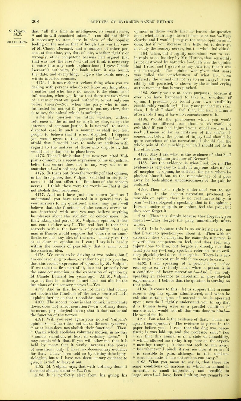 G. Hoggan, that  all this time its intelligence, its sensitiveness, M.B. a Hg remained intact. You did not think iO Oct 1875 ^* necessary to state liere in view of the popular  ' feeling on the matter that although this was the view of M. Claude Bernard, and a number of other per- sons at that time, yet, that of late, whether rightly or wrongly, other competent persons had argued that that was not the case ?—I did not think it necessary to enter into any such explanations ; I gave Claude Bernard's authority, the book where it was found, the date, and everything. I give the words merely, within inverted commas. 4173. Is it not rather a serious thing when you are dealing with persons who do not know anything about n matter, and who have no access to the channels of information, when you know that there are two views of a case current on good authority, to put only one before them ?—No; when the party who is most interested has not got the power to put any view, that is to say, the animal which is sufiTering. 4174. My question was rather Avhether, without reference to the animal or anything else, except the interests of common justice, it is not well to state a disputed case in such a manner as shall not lead people to believe that it is not disputed. I suppose you Avould agree to that general principle ?—I am afraid that I would have to make an addition with regard to the motives of those who dispute it, that would not perhaps be in place here. 4175. Then I think that just now you cited Vul- pian's opinion, as a recent expression of his unqualified belief that curari does not in any way act as an ana3sthetic ?—In ordinary doses. 4176. It turns out, from the wording of that opinion, in the first place, that Vulpian said that in his judg- ment it did not affect the functions of the sensory nerves. I think those wei'e the words ?—That it did not abolish their functions. 4177. Aiid as I have just now shown (and as I understand you have assented in a general way in your answers to my questions), a man may quite well believe that the functions of the sensory nerves are not interfered with and yet may believe anything he pleases about the abolition of conciousness. So that, taking that part of M. Vulpian's opinion, it does not count either way ?—The real fact is, that it is scarcely within the bounds of possibility that any man in France would suppose that curari is an antes- tlietic, or has any idea of the sort. I may give that as as clear an opinion as I can; I say it is hardly within the bounds of possibility that a man could have such an idea. 4178. We seem to be driving at two points, but I am endeavouring to show, or rather to put to you this, that this recent expression of opinion by M. Vulpian, if we take the first part of it, does not properly bear the same construction as the expression of oi^inion by M. Claude Bernard ten years ago. All M. Vulpian says is, that he believes curari does not abolish the functions of the sensory nerves ?—Yes. 4179. And in that he does not mean that it may not abolish the functions of the nerve centres ?—He explains further on that it abolishes motion. 4180. The second point is that curari, in moderate doses, does not affect sensation ?—In ordinary doses, he meant physiological doses ; that it does not annul the function of the nerves. 4181. Will you read again your note of Vulpian's opinion ?— Curari does not act on the sensory nerves,  or at least does not abolish their function. Then,  Curari which abolishes voluntary motion, in no way  annuls sensation, at least in ordinaiy doses. I may couple with that, if you will allow me, that it is held by many that it vastly increases the jDower of sensation; only I have no documentary evidence for that. I have been told so by distinguislied phy- siologists, but as I have not documentary evidence to give, it is well to leave it out, 4182. M. Vulpian says, that with ordinary doses it does not abolish sensation ?—Yes. 4183. It is perfectly clear from his giving his opinion in those words that he leaves the question open, whether in large doses it does so or not ?—Verv clearly, and I would just give the same opinion as he does, that if you increase it a little bit, it destroys, not only the sensory nerves, but the Avhole individual. 4184. Then, did I rightly understand you to say, in reply to an inquiry by Mr. Hutton, that sensibility is not destroyed by narcotics ?—Such was the opinion that I read, and I gave it as my own too, that it was not destroyed. The opinion was given that sense was dulled, the consciousness of what had been suffered ; the animal did not try to run away, but sen- sibility still persisted, as shown by the animal crying at the moment that it was jjinched. 4185. Surely we are at cross purposes; because if ever you have happened to take an overdose of opium, I presume you found your own sensibility considerably vanishing?—If any one pinched my skin, then, I think I should feel that, but half a minute afterwards I might have no remembrance of it. 4186. Would the phenomena which you would manifest be different from those which would be exhibited if you had injured your spinal cord in the neck ; I mean so far as iiTitation of the surface is concerned, below the point of injury ?—I should be quite conscious of the narcotism ; I should feel the whole pain of the pinching, which I should not do in the other case. 4187. May I ask what is the evidence of that ?—I read out the opinion just now of Bernard. 4188. But the evidence is what I ask for ?—The evidence is very easy to find ; if any one takes a dose of morphia or opium, he will feel the pain where he pinches himself, but as the remembrance of it goes away he feels almost unconsciousness of the pain he endured. 4189. Then do I rightly understand you to say that even in the deepest narcotism produced by morphia or opium there is no real insensibility to pain ?—Physiologically speaking that is the opinion ; Persons under morphia or opium feel the pain, but they soon forget it. 4190. Then it is simply because they forget it, yon mean ? — They forget the pang immediately after- wards. 4191. It is because this is so entirely new to me that I want to question you about it. Then with an excessive dose of morphia, for example, a person is nevertheless competent to feel, and does leel, any injury done to him, but forgets it directly; is that what you say ?—I only speak in reference to an ordi- nary physiological dose of morphia. There is a cer- tain stage in narcotism in which we cease to exist. 4192. I am speaking of a jjeriod long before ceasing to exist; T only mean Avhen a person is in a condition of heavy narcotism ?—And I am only speaking in reference to narcotism in physiological experiments ; I believe that the question is turning on that point. 4193. It comes to this : let us suppose that in some cases a dog has opium administered, and when he exhibits certain signs of narcotism he is operated upon ; noAV do I rightly understand you to say that if a human being were in a parallel condition of narcotism, he would feel all that Avas done to him ?— He Avould feel it. 4194. But what is the evidence of that. I mean as apart from opinion ?—The evidence is giA-en in the paper before you. I read that the dog was narco- tised ; it was laid up, and the professor said,  You  see that this animal is in a state of immobility,  Avhich allowed me to lay it up here on the experi-  men ting trough ; it does not seek to run away, but AvhencA'cr I pinch it you see hoAV it cries ; it  is sensible to pain, although in this semi-un-  conscious state it does not seek to run away. 4195. What you mean to say is, that there are some conditions of narcosis in which an animal is insensible to small impressions, and sensible to large ones ?—I have been limiting my remarks to