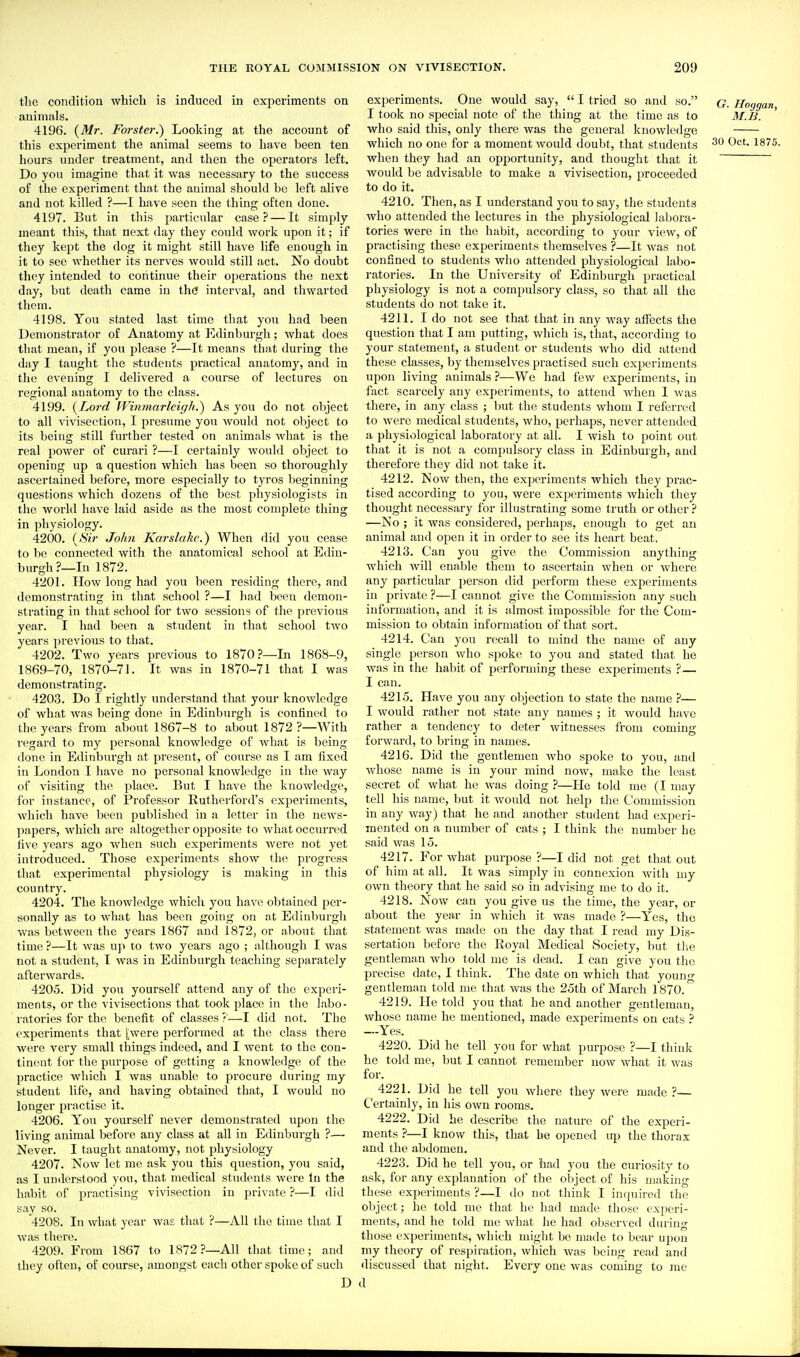 the condition which is induced in experiments on animals. 4196. {Mr. Forster.) Looking at the account of this experiment the animal seems to have been ten hours under treatment, and then the operators left. Do you imagine that it was necessary to the success of the experiment that the animal should be left alive and not killed ?—I have seen the thing often done. 4197. But in this particular case? — It simply meant this, that next day they could work upon it; if they kept the dog it might still have life enough in it to see whether its nerves would still act. No doubt they intended to continue their operations the next day, but death came in th(3 interval, and thwarted them. 4198. You stated last time that you had been Demonstrator of Anatomy at Edinburgh; what does that mean, if you please ?—It means that during the day I taught the students practical anatomy, and in the evening I delivered a course of lectures on regional anatomy to the class. 4199. {Lord Winmarlcigh.) As you do not object to all vivisection, I presume you would not object to its being still further tested on animals what is the real power of curari ?—I certainly would object to opening up a question which has been so thoroughly ascertained before, more especially to tyros beginning questions which dozens of the best physiologists in the world have laid aside as the most complete thing in physiology. 4200. {Sir John Karslakc.) When did you cease to 1)0 connected with the anatomical school at Edin- burgh?—In 1872. 4201. How long had you been residing there, and demonstrating in that school ?—I had been demon- strating in that school for two sessions of the previous year. I had been a student in that school two years previous to that. 4202. Two years previous to 1870?—In 186S-9, 1869-70, 1870-71. It was in 1870-71 that I was demonstrating. 4203. Do I rightly understand that your knowledge of what was being done in Edinburgh is confined to the years from about 1867-8 to about 1872 ?—With regard to my personal knowledge of what is being (lone in Edinburgh at present, of course as I am fixed in London I have no personal knowledge in the way of visiting the place. But I have the knowledge, for instance, of Professor Rutherford's experiments, which have been published in a letter in the news- papers, which are altogether opposite to what occurred live years ago when such experiments were not yet introduced. Those experiments show the progress that experimental physiology is making in this country. 4204. The knowledge which you have obtained per- sonally as to what has been going on at Edinburgh Vvas between the years 1867 and 1872, or about that time ?—It was up to two years ago ; although I was not a student, I was in Edinburgh teaching separately afterwards. 4205. Did you yourself attend any of the experi- ments, or the vivisections that took place in the labo- ratories for the benefit of classes ?'—I did not. The experiments that [were performed at the class there were very small things indeed, and I went to the con- tinent for the purpose of getting a knowledge of the practice which I Avas unable to jjrocure during my student life, and having obtained that, I would no longer practise it. 4206. You yourself never demonstrated upon the living animal before any class at all in Edinburgh ?— Never. I taught anatomy, not physiology 4207. Now let me ask you this question, you said, as I understood you, that medical students were lu the habit of practising vivisection in private ?—I did say so. 4208. In what year was that ?—All the time that I was there. 4209. From 1867 to 1872?—All that time; and they often, of course, amongst each other spoke of such D experiments. One would say,  I tried so and so. g. Hoggan, I took no special note of the thing at the time as to M.B. ' who said this, only there was the general knowledge which no one for a moment would doubt, that students ^^^5. when they had an opportunity, and thought that it would be advisable to make a vivisection, proceeded to do it. 4210. Then, as I understand you to say, the students who attended the lectures in the physiological labora- tories were in the habit, according to your view, of practising these experiments themselves ?—It was not confined to students who attended physiological labo- ratories. In the University of Edinburgh practical physiology is not a compulsory class, so that all the students do not take it. 4211. I do not see that that in any way affects the question that I am putting, which is, that, according to your statement, a student or students who did attend these classes, by themselves practised such experiments upon living animals ?—We had few experiments, in fact scarcely any experiments, to attend when I was there, in any class ; but the students whom I referred to were medical students, who, perhaps, never attended a physiological laboratory at all. I wish to point out that it is not a compulsory class in Edinburgh, and therefore they did not take it. 4212. Now then, the experiments which they prac- tised according to you, were experiments which they thought necessary for illustrating some truth or other ? —No ; it was considered, perhaps, enough to get an animal and open it in order to see its heart beat, 4213. Can you give the Commission anything which will enable them to ascertain when or where any particular person did perform these experiments in private ?—I cannot give the Commission any such information, and it is almost impossible for the Com- mission to obtain information of that sort. 4214. C!an you recall to mind the name of any single person who spoke to you and stated that he was in the habit of performing these experiments ?— I can. 4215. Have you any objection to state the name ?— I would rather not state any names ; it would have rather a tendency to deter witnesses from coming forward, to bring in names. 4216. Did the gentlemen who spoke to you, and Avhose name is in your mind now, make the least secret of what he was doing ?—He told me (I may tell his name, but it would not help the Commission in any way) that he and another student had experi- mented on a number of cats ; I think the number he said was 15. 4217. P'or what purpose ?—I did not get that out of him at all. It was simply in connexion Avith my own theory that he said so in advising me to do it. 4218. Now can you give us the time, the year, or about the year in which it was made ?—Yes, the statement was made on the day that I read my Dis- sertation before the Royal Medical Society, but the gentleman who told me is dead. I can give you the precise date, I think. The date on which that youu- gentleman told me that was the 25th of March 1870. 4219. He told you that he and another gentleman, whose name he mentioned, made experiments on cats ? --Yes. 4220. Did he tell you for what purpose ?—I think he told me, but I cannot remember now what it was for. 4221. Did he tell you where they were made ?— Certainly, in his own rooms. 4222. Did he describe the nature of the experi- ments ?—I know this, that be opened up the thorax and the abdomen, 4223. Did he tell you, or had you the curiosity to ask, for any explanation of the object of his making these experiments ?—I do not think I inquired the object; he told me that he had made those experi- ments, and he told me what he had observed during those experiments, Avhich might be made to bear upon my theory of respiration, which was being read and discussed that night. Every one was coming to me d