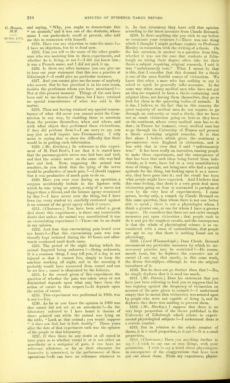 G. Hoagan, and saying,  Why, you ought to demonstrate this M.JB.  on animals, and it was one of the students, whose _ name I can particularly recall at present, who told 30 Oct 18,5. ^jjjg connexion with himself. 4224. Have you any objection to state his name ?— I have no objection, but he is dead now. 4225. Can you tell us the name of the other gentle- man who was assisting him in these experiments, and whether he is living, or not ?—I did not know him ; it was a French name, and I did not pick it up. 4226. Is there any other instance jow can give me to bear owt your statement that this was a practice at Edinbm'gh ?—I could give no particular instance. 4227. And you cannot give me the name of anybody who asserts that he has practised it in his own room, besides the gentleman whom you have mentioned ?— Not at this present moment. Things of the sort have been said to me dozens of times, but I have retained no special remembrance of what was said in the matter. 4228. Then not having retained any special remem- brance of what did occur you cannot assist the Com- mission in any way, by enabling them to ascertain from the persons themselves, when and where, and with what object they performed these vivisections, if they did perform them ?—I am sorry to say you may just as well inquire into Freemasonry. I only mean in saying that to show the difficulty that there would be in getting such information. 4229. {Mr. Erichsen.) In reference to this experi- ment of M. Paul Bert's, I see that it is stated here that the pneumo-gastric nerve was laid bare and tied, and that the sciatic nerve on the same side was laid bare and tied. Now, supposing the animal was sensitive, do you think that the tying of the nerve would be productive of much pain ?—I should suppose that it was productive of much pain to do so. 4230. Have you ever seen during an operation a surgeon accidentally include in the ligature with which he was tying an artery, a twig of a nerve not bigger than a thread, and the intense agony occasioned by that ?—I have never seen the thing, but I have been (as every student is) carefully cautioned against it on account of the great agony which it causes. 4231. {Chairman.) You have been asked a great deal about this experiment; is there any conceivable doubt that unless the animal was ansesthetised it was an excruciating experiment ?—There can be no doubt in my opinion. 4232. And that that excruciating pain lasted over ten hours ?—That this excruciating pain was con- tinually kept irritated during the 10 hours and after- wards continued until death came. 4233. The period of the night during which the animal lingered being unknown ?—Being unknown. It is a common thing, I may tell you, if a dog is not injured so that it cannot live, simply to keep the machine working all night, and in the morning it probably would have recovered from curari and can be set free ; curari is eliminated by the kidneys. 4234. In the record given of this expei'iment the question of whether the pain was taken away or not diminished depends upon what may have been the action of curari in that respect ?—It depends upon the action of curari. 4235. This experiment was performed in 1869, was it not ?—Yes, 4236. As far as you know the opinion in 1869 was that curari did not act as an anaesthetic ?—In the laboratory referred to I have heard it dozens of times pointed out while the animal was lying on the table,  Look at that animal; you would suppose  it does not feel, but it feels doubly. Three years after the date of that experiment such was the opinion of the people in that laboratory. 4237. If then there be any doubt at all stated in later years as to whether curari is or is not either an anaesthetic or a mitigator of pain, it can have no reference whatever, so far as their character for humanity is concerned, to the performance of these operations ?—It can have no reference whatever to it. In that laboratory they have still that opinion according to the latest accounts from Claude Bernard. 4238. Is there anything else you wish to say before we terminate your evidence ?—There was one thing which I thought I might perhaps explain to Professor Huxley in connexion with the writing of a thesis. On the last occasion, in answer to a question from him, whether it was not the case that students at Edin- burgh on taking their degree often take for their thesis a subject requiring original research, I said it was unfortunately true. What I meant by that is this, that I consider that this demand for a thesis is one of the most fruitful causes of vivisection. We know that when a man- who has nothing to say is asked to speak he generally talks nonsense. In the same way when many medical men who have not got an idea are required to form a thesis containing such original ideas, not having them themselves, they go to look for them in the quivering bodies of animals. It is due, I believe, to the fact that in this country the great majority of medical men do not require to go through an university or read a thesis, that we have not so much vivisection going on here as they have on the continent, where every medical man has to do that; in France for instance, every medical man has to go through the University of France and present a thesis containing original remarks. It is that fact alone I believe which gives the continent a pre-eminence over England in vivisection, and it was with that in view that I said  unfoi'tunately true. It has been really an incentive, causing people to make those experiments, and the consequence of that has been that such ideas l^eing forced from indi- viduals, as it were, have led to a very unsatisfactory state of things ; that, not being men who had a special aptitude for the thing, but looking upon it as a neces- sity, they have gone into it; and the result has been what people might have expected. And I beheve that this same feeling, that there is a very great deal more vivisection going on than is warranted is partaken of even by the very best of experimenters, I came across, to-day only, a remark by Claude Bernard on this same question, than whom there is not one better able to speak ; there is not a physiologist whom I think a greater one, or one for whom I have a greater respect. He considers that there are not strict enough measures put upon vivisection ; that people rush to do it and get the roughest results, and the consequence is that the whole of physiological science is so en- cumbered with a mass of contradictions, that people are apt to say that there is nothing found out in physiology. 4239. {Lord Winmarleigh.) Does Claude Bernard recommend any particular measures by which its un- necessary practice may be restricted ?—He recom- mends none, but he deplores the excessive use of curari (I can say that much), in this same work, the Revue Scientifique, although he was the original introducer of it. 4240. But he does not go further than that ?—No, he simply deplores that it is used too much. 4241. {Mr. Forster.) Does his statement that you have just been referring to lead you to suppose that he was ai'guing against the frequency of vivisection on account of the pain given to animals ?—I understood simply that he meant that vivisection was entered upon by people who were not capable of doing it, and he deplores that there was nothing to prevent them. 4242. {Mr. Huxley.) I suppose that there is no very large proportion of the theses published in the University of Edinburgh which relates to experi- mental physiological subjects ?—I understand there is a certain number. 4243. But in relation to the whole number of theses, it is a small proportion, is it not ?—It is a small proportion. 4244. {Chairman.) Have you anything further to say ?—I wish to say one or two things, with your permission. I wish to say a word about physiologists in consequence of the exaggerations that have been put out about them. From my experience, physio-