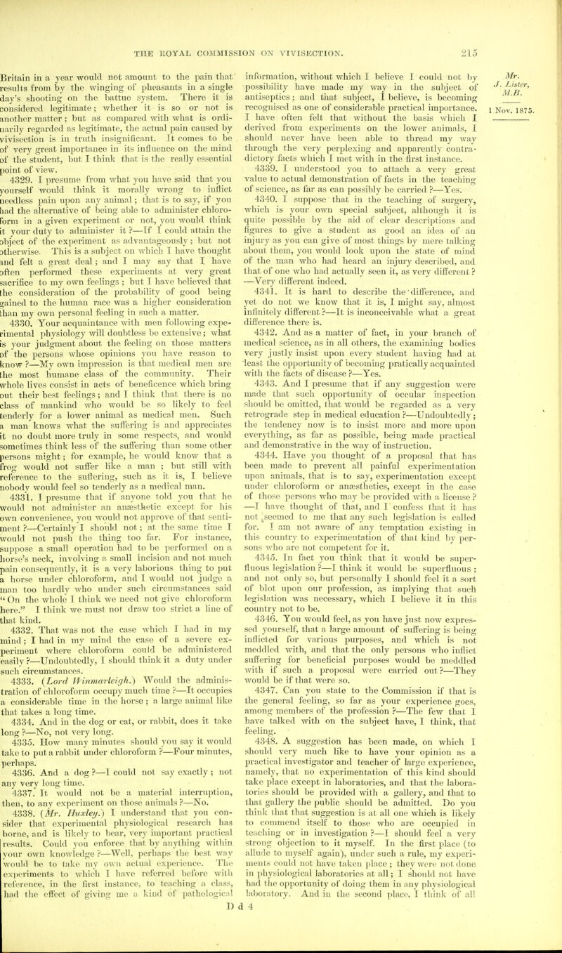 Britain in a year would not amount to the pain that' results from by the winging of pheasants in a single day's shooting on the battue system. There it is considered legitimate; whether it is so or not is another matter; but as compared with what is ordi- narily regarded as legitimate, the actual pain caused by vivisection is in truth insignificant. It comes to be of very great importance in its influence on the mind of the student, but I think that is the really essential point of view. 4329. I presume from what you have said that you yourself would think it morally wrong to inflict aeedless pain upon any animal; that is to say, if you had the alternative of laeing able to administer chloro- form in a given experiment or not, you would think it your duty to administer it ?—Tf I could attain the abject of the experiment as advantageously; but not atiierwise. This is a subject on which I have thought and felt a great deal; and I may say that I have often performed these experiments at very great sacrifice to my own feelings ; but I have believed that the consideration of the probability of good being trained to the human race was a higher consideration than my own personal feeling in such a matter. 4330. Your acquaintance with men following expe- rimental physiology will doubtless be extensive; what is your judgment about tlie feeling on those matters of the persons whose opinions you have reason to know ?—My own impression is that medical men are the most humane class of the community. Their whole lives consist in acts of beneficence which bring out their best feelings; and I think that there is no class of mankind who would be so likely to feel tenderly for a lower animal as medical men. Such a man knows what the suffering is and appreciates it no doubt more truly in some respects, and would sometimes think less of the suffering than some other persons might; for example, he would know that a frog would not suffer like a man ; but still witli reference to the suffering, such as it is, I believe nobody would feel so tenderly as a medical man. 4331. I presume that if anyone told you that he would not administer an anaesthetic except for his own convenience, you would not approve of that senti- ment ?—Certainly I should not; at the same time I would not push the thing too far. For instance, suppose a small operation had to be performed on a horse's neck, involving a small incision and not much pain consequently, it is a very laborious thing to put a horse under chloroform, and I would not judge a man too hardly who under such circumstances said  On the whole I think we need not give chloroform here. I think we must not draw too strict a Hue of that kind. 4332. That was not the case which I had in my mind; I had in my mind the case of a severe ex- periment where chloroform could be administered easily ?—Undoubtedly, I should think it a duty under such circumstances. 4333. {Lord Jfinmarleigh.) Would the adminis- tration of chloroform occupy much time ?—It occupies a considerable time in the horse ; a large animal like that takes a long time. 4334. And in the dog or cat, or rabbit, does it take long ?—No, not very long. 4335. How many minutes should you say it would take to put a rabbit under chloroform ?—Four minutes, perliaps. 4336. And a dog ?—1 could not say exactly ; not any very long time. 4337. It would not be a material interruption, then, to any experiment on those animals ?—No. 4338. {Mr. Huxley.) I understand that you con- sider that experimental physiological research has borne, and is lilcely to bear, very important practical results. Could you enforce that by anything within your own knowledge ?—Well, perhaps the best way would be to take my own actual experience. The ex])eriments to which I have referred before with reference, in the first instance, to teaching a class, had the effect of giving me a kind of pathological I) information, without which 1 believe 1 could not by Mr. possibility have made my way in the subject of m'b^^' antiseptics; and that subject, I believe, is becoming ' recognised as one of considerable practical importance. \ Nov. 187J I have often felt that without the basis which I . — derived from experiments on the lower animals, I should never have been able to thread my way through the very perplexing and apparently contra- dictoi-y facts which I met with in the first instance. 4339. I understood you to attach a. very great value to actual demonsti'ation of facts in the teaching of science, as far as can possibly be carried ?—Yes. 4340. I suppose that in the teaching of surgery, which is your own special subject, although it is quite possible by the aid of clear descriptions and figures to give a student as good an idea of an injury as you can give of most things by mere talking about them, you would look upon the state of mind of the man who had heard an injury described, and that of one who had actually seen it, as very different ? —Very different indeed. 4341. It is hard to describe the difference, and yet do not we know that it is, I might say, almost infinitely different ?—It is inconceivable what a great difference there is. 4342. And as a matter of fact, in your branch of medical science, as in all others, the examining bodies very justly insist upon every student having had at least the opportunity of becoming pratically acquainted with the facts of disease ?—Yes. 4343. And I presume that if any suggestion were made that such opportunity of occular inspection should be omitted, that would be regarded as a very retrograde step in medical education ?—Undoubtedly; the tendency now is to insist more and more upon everything, as far as possible, being made practical and demonstrative in the way of instruction. 4344. Have you thought of a proposal that has been made to prevent all jjainful experimentation upon animals, that is to say, experimentation except under chloroform or anajsthetics, except in the case of those persons who may be provided with a license —I have thought of that, and I confess that it has not j^seemed to me that any such legislation is called for. I am not aware of any temptation existing in this country to experimentation of that kind by per- sons who are not competent for it. 4345. In fact you think that it would be super- fluous legislation ?—I think it would be superfluous ; and not only so, but personally I should feel it a sort of blot upon our profession, as implying that such legislation was necessary, which I believe it in this country not to be. 4346. You would feel, as you have just now expres- sed yourself, that a large amount of suffering is being inflicted for various purposes, and which is not meddled with, and that the only persons who inflict suffering for beneficial purposes would be meddled with if such a. proposal were carried out ?—They would be if that were so. 4347. Can you state to the Commission if that is the general feeling, so far as your experience goes, among members of the profession ?—The few that I have talked with on the subject have, I think, that feeling. 4348. A suggestion has been made, on which I should very much like to have your opinion as a practical investigator and teacher of large experience, namely, that no experimentation of this kind should take place except in laboratories, and that the labora- tories should be provided with a gallery, and that to that gallery the pubhc should be admitted. Do you think that that suggestion is at all one which is likely to commend itself to those who are occujjied in teaching or in investigation ?—I should feel a very strong objection to it myself. In the first place (to allude to myself again), under such a rule, my experi- ments could not have tiikeii place ; they were not done in physiological laboratories at all; I should not have had tiie opportunity of doing them in any physiological laboratory. And in the second place, I think of all <J 4