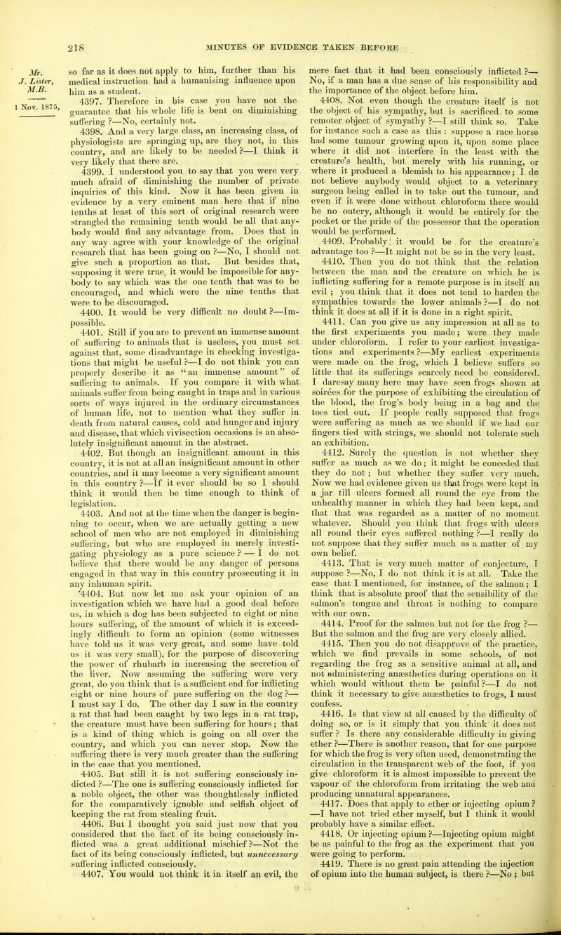 Mr. SO far as it does not apply to him, further than his J. Lister, medical instruction had a humanising influence upon M.B. Yiiro. as a student. 4397. Therefore in his case you have not the Nov. 1875, gyg^j..^jj^gg tljat his whole life is bent on diminishing suffering ?—No, certainly not. 4398. And a very large class, an increasing class, of physiologists are springing up, are they not, in this country, and are likely to be needed ?—I think it very likely that there are. 4399. I understood you to say that you were very much afraid of diminishing the number of private inquiries of this kind. Now it has been given in evidence by a very eminent man. here that if nine tenths at least of this sort of original research were strangled the remaining tenth would be all that any- body would find any advantage from. Does that in any way agree with your knowledge of the original research that has been going on ?—No, I should not give such a proportion as that. But besides that, supposing it were true, it would be impossible for any- body to say which was the one tenth that was to be encouraged, and which were the nine tenths that were to be discouraged. 4400. It would be very difficult no doubt ?—Im- possible. 4401. Still if you are to prevent an immense amount of suffering to animals that is useless, you must set against that, some disadvantage in checking investiga- tions that might be useful ?—I do not think you can properly describe it as an immense amount of suffering to animals. If you compare it with what animals suffer from being caught in traps and in various sorts of ways injured in the ordinary circumstances of human life, not to mention what they suffer in death from natural causes, cold and hunger and injury and disease, that which vivisection occasions is an abso- lutely insignificant amount in the abstract. 4402. But though an insignificant amount in this country, it is not at all an insignificant amount in other countries, and it may become a very significant amount in this country ?—If it ever should be so I should think it would then be time enough to think of legislation. 4403. And not at the time when the danger is begin- ning to occur, when we are actually getting a new school of men who are not employed in diminishing suffering, but who are employed in merely investi- gating physiology as a pure science ? — I do not believe that there would be any danger of persons engaged in that way in this country prosecuting it in any inhuman spirit. '4404. But now let me ask your opinion of an investigation which we have had a good deal before us, in which a dog has been subjected to eight or nine hours suffering, of the amount of which it is exceed- ingly difficult to form an opinion (some witnesses have told us it was very gi'eat, and some have told us it was very small), for the purpose of discovering the power of rhubarb in increasing the secretion of the liver. Now assuming the suffering were very great, do you think that is a sufficient end for inflicting eight or nine hours of pure suffering on the dog ?— I must say I do. The other day I saw in the country a rat that had been caught by two legs in a rat trap, the creature must have been suffering for hours; that is a kind of thing which is going on all over the country, and which you can never stop. Now the suffering there is very much greater than the suffering in the case that you mentioned. 4405. But still it is not suffering consciously in- dicted ?—The one is suffering consciously inflicted for a noble object, the other was thoughtlessly inflicted for the comparatively ignoble and selfish object of keeping the rat from stealing fruit. 4406. But I thought you said just now that you considered that the fact of its being consciously in- flicted was a great additional mischief?—Not the fact of its being consciously inflicted, but unnecessary suffering inflicted consciously. 4407. You would not think it in itself an evil, the mere fact that it had been consciously inflicted ?— No, if a man has a due sense of his responsibility and the importance of the object before him. 4408. Not even though the creature itself is not the object of his sympathy, but is sacrificed to some remoter object of symyathy ?—I still think so. Take for instance such a case as this : suppose a race horse had some tumour growing upon it, upon some place where it did not interfere in the least with the creature's health, but merely with his running, or where it produced a blemish to his appearance; I do not believe anybody would object to a veterinary surgeon being called in to take out the tumour, and even if it were done without chloroform there would be no outcry, although it would be entirely for the pocket or the pride of the possessor that the operation would be performed. 4409. Probably! it would be for the creature's advantage too ?—It might not be so in the very least. 4410. Then you do not think that the relation between the man and the creature on which he is inflicting suffering for a remote purpose is in itself an evil ; you think that it does not tend to harden the sympathies towards the lower animals ?—I do not think it does at all if it is done in a right spirit. 4411. Can you give us any impression at all as to the first experiments you made; were they made under chloroform. I refer to your earliest investiga- tions and experiments ?—My earliest experiments were made on the frog, which I believe suffers so little that its sufferings scarcely need be considered. I daresay many here may have seen frogs shown at soirees for the purpose of exhibiting the circulation of the blood, the frog's body being in a bag and the toes tied out. If people really supposed that frogs were suffering as much as we should if we had our fingers tied with strings, we should not tolei-ate such an exhibition. 4412. Surely the question is not whether they suffer as much as we do; it might be conceded that they do not; but whether they suffer very much. Now we had evidence given us that frogs were kept in a jar till ulcers formed all round the eye from the unhealthy manner in which they had been kepi, and that that was regarded as a matter of no moment whatever. Should you think that frogs with ulcers all round their eyes suffered nothing ?—I really do not suppose that they suffer much as a matter of my own belief. 4413. That is very much matter of conjecture, I suppose ?—No, I do not think it is at all. Take the case that I mentioned, for instance, of the salmon; I think that is absolute proof that the sensibility of the salmon's tongue and throat is nothing to compare with our own. 4414. Proof for the salmon but not for the frog ?— But the salmon and the frog are very closely allied. 4415. Then you do not disapprove of the practice, which we find prevails in some schools, of not regarding the frog as a sensitive animal at all, and not administering aneesthetics during operations on it which would without them be painful ?—I do not think it necessary to give anesthetics to frogs, I must confess. 4416. Is that view at all caused by the difficulty of doing so, or is it simply that you think it does not suffer ? Is there any considei'able difficulty in giving ether ?—There is another reason, that for one purpose for which the frog is very often used, demonstrating the circulation in the transparent web of the foot, if you give chloroform it is almost impossible to prevent the vapour of the chloroform from irritating the web and producing unnatural appearances. 4417. Does that apply to ether or injecting opium ? —I have not tried ether myself, but I think it would probably have a similar effect. 4418. Or injecting opium?—Injecting opium might be as painful to the frog as the experiment that you were going to perform. 4419. There is no great pain attending the injection of opium into the human subject, is there ?—No ; but