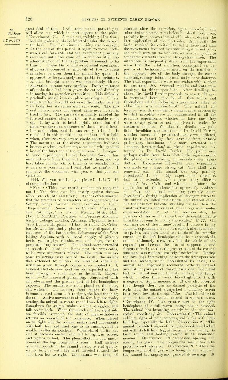 great deal of this. I Avill come to the pai't, if you B. Jesse, will allow mc, ivhich is most cogent to the point.  Exi>eriment 473.—A male cat, weighing 4 lbs. 9 oz., 1 Nov. 187.5.  had six grains of xheine injected under the skin ot  the back. For five minutes nothing was observed.  At the end of this period it began to move back-  wards and forwards, and the excitement gradually  increased until the close of 15 minutes after the  administration of the drug, when it seemed to be  frantic. These fits of intense cerebral excitement  afterwards occurred at intervals of two or three  minute?; between them the animal lay quiet. It  appeared to be extremely susceptible to irritation,  A stick brought near it was immediately bitten.  Salivation became very profuse. Twelve minutes  after the dose had been given the cat had difficulty  in moving its posterior extremities. This difficulty  gradually passed into complete paraplegia. Thirty  minutes after it could not move the hinder part of  its body, but its senses were very acute. The ani-  mal noticed every movement made near it, and it  tried to bite. I'he paralysis gradually invaded the  fore extremities also, and the cat was unable to sit  up. It lay with its head slightly raised, but still  there was the same acuteness of the senses of hear-  iug and vision, and it was easily irritated. It  remained in this condition for an hour and a half,  when, after two very severe clonic spasms, it died.  The narrative of the above experiment indicates  intense cerebral excitement, associated with gradual  loss of the functions of the spinal cord. In regard to some experiments I have here, the Society has made extracts from them and printed them, and we have taken out the pith of them, as we consider ; and it may save your time if I read what we printed. I can leave the document with yon, so that you can verify it. 4444. Will you read it, if you please ?—It is No. 13 of our publications.  Facts : ' Thine own mouth condemneth thee, and not I: Yea, thine own lips testify against tliee.'— (Job, loth ch., 5th and 6th v.) As it is often asserted that the practices of vivisectors are exaggerated, this Society brings forward more examples of them. ' Experimental Researches in Cerebral Physiology and Pathology,' by David Ferrier, M.A., M.D. (Edin.), M.R.C.P., Professor of Forensic Medicine, King's College, London, Assistant Physician to the West London Hospital. ' I have to thank Dr. Crich- ton Browne for kindly placing at my disposal the resources of the Pathological Laboratorj'- of the West Riding Asylum, with a liberal supply of pigeons, fowls, guinea-pigs, rabbits, cats, and dogs, for the purposes of my research. The animals were extended on boai'ds, the head and limbs first tied with cords, ^vhich were afterwards relaxed. The brain Avas ex- posed by sawing away part of the skull ; the surface then extended by pincers, and electrical shocks or irritation given through copper wires applied to it. Concentrated chromic acid was also squirted into the brain through a small hole in the skull. Experi- ment I.—Medium-sized guinea-pig. Narcotised with chloroform, and the greater part of left hemisphere exposed. The animal was then placed on the floor, and watched. On recovery from stupor the body becomes curved from left to right, the head touching the tail. Active movements of the fore-legs are made, causing the animal to rotate round from left to right. Sometimes the animal' makes violent struggles, and falls on its back. When the muscles of the right side are forcibly overcome, the state of pleurosthotonus returns on removal of the resistance. When placed on its right side the animal makes rapid movements with both fore and hind legs, as in running, but is unable to alter its position. When placed on its left side, it becomes curled from left to right, as before, and regains its feet. The pleurosthotonus and move- men is of the legs occasionally remit. Half an hour after the operation the animal is able to rest quietly on its feet, but with the head directed towards the tail, from left to right. The animal was then, 45 minutes after the operation, again narcotised, and submitted to electric stimulation, but death took place, probably from an overdose of chloroform, during the first application of the electrodes. Apparently the brain retained its excitability, but I discovered that the movements induced by stimulating different parts, and which were on the left side, were in reality due to conducted currents from too strong stimidation. The inferences I subsequently drew from the experiment were that the vital irritation, consequent on ex- posure of the hemisphere, acted on the muscles of the opposite side of the body through the corpus striatum, causing tetanic spasm and pleurosthotonus. The next experiments were undertaken with a view to ascertain,' &c. ' Several rabbits and cats were employed for this purpose,' &c. After detailing the above. Dr. David Ferrier proceeds to assert, ' It may be mentioned here, once for all, that before and throughout all the following experiments, ether or chloroform was administered.' The natural in- ference from this qualified statement must necessarily be that narcotics were not administered in all the pi'evious ex-periments, whether in later ones they Avere always given or not, or given to render the creatures helpless. Whether the details now pub- lished invalidate the assertion of Dr. David Ferrier, whether intense and pi-otracted agony was inflicted, may be estimated by these extracts ' from a ' mere preliminary instalment of a more extended and complete investigation,' as these experiments are termed by Dr. David Ferrier. The public may perhaps realise from them what is the significance of the phrase, experimenting on animals under anaes- thetics. 'Experiment III.—The next experiment was made on a large strong cat. The skull was removed,' &c. ' The animal Avas only partially narcotised.' P. 68. ' My experiments, therefore, had to be extended over a great many different animals,' &c. 'With and without chloroform, the application of the electrodes apparently produced no effect, the animal remaining perfectly quiet. Occasionally, during application of stronger currents, the animal exhibited restlessness and uttered cries; but they did not indicate anything further than the usual restlessness and cries of guinea pigs when under experimentation.' P. 69. ' In addition also, the position of the animal's head, and its condition as to anassthesia, seems to modify, the results.' P. 77. ' In confirmation of these same' results, I obserA'e in my notes of experiments made on a rabbit, already alluded to (p. 36), that after about tAvo thirds of the superior surface of the left hemisphere had been exposed, the animal ultimately recovered, but the whole of the exposed part become the seat of suppuration and fungus cerebri; so that the greater part of the cortical substance was rendered entirely functionless. During the five days intervening between the first operation and the second, which necessitated its death, the animal had appai'ently recovered perfectly Avithout any distinct paralysis of the opposite side'; but it had lost its natural sense of timidity, and regarded things which at other times Avould have frightened it, with a degree of stupid unconcern. It was also observed that though there Avas no distinct paralysis of the right side, the animal always had a tendency to run in a circle towards the right,' &c. Tlie following are some of the scenes Avhich ensued in regard to a cat. ' Experiment IV.-—The greater part of the right hemisphere of a fuU-groAvn strong cat is exposed. The animal lies breathing quietly in the semi-nar- cotised condition,' &c. Observation 6. ' The animal exhibits signs of pain, screams, and kicks with both hind legs, especially the left.' Observation 12. ' The animal exhibited signs of pain, screamed, and kicked out Avith its left hind leg, at the same time turning its head round and looking behind in an astonished manner.' Observation 18. 'Repeated opening and closing the jaws. The tongue Avas seen often to be protruded and retracted.' Observation 19. ' While the temporo-sphenodial gyri Avere being further exposed, the animal bit angrily and gnawed its oAvn legs. It