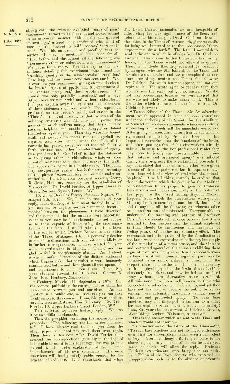 Mr. strong cat') the creature exhibited 'signs of pain,' G. B. Jesse. ' screamed,'' turned its head round, and looked behind in an astonished manner,' 'bit angrily and gnawed 1 Nov. 1875. -^g Q^jj jggg^' uttered ' long continued cries as if of rage or pain,' ' lashed its tail,'' panted,' ' screamed,' &c. ? Was this an instance and proof of your as- sertion. ' It may be mentioned here, once for all, ' that before and throughout all the following ex- ' periments ether or chloroform was administered'? Wo pause for a reply. You also say in the first sentence detailing this experiment, 'the animal lies breathing quietly in the semi-narcotised condition.' How long did this ' semi' condition continue ? Was it over ere you commenced giving electric shocks to the brain ? Again at pp. 36 and 37, experiment 3, ' on another strong cat,' these words appear, ' the animal was only partially narcotised,' and a page 68 you have written, ' with and without chloroform.' Can you explain away the apparent inconsistencies of these statements of your own? The impression produced on the reader's mind, and stated in the ' Times' of the 2nd instant, is that to some of the unhappy creatures who fell into your power you gave ether or chloroform merely that they should be passive, helpless, and unable to struggle or defend themselves against you. Then they were fast bound, skull cut away, dura mater removed, eyeball ex- tirpated, &c., after which, when the effect of the narcotic has passed away, you did that which drew forth screams and other manifestations of agony. Can you deny it ? Our belief is that the statement as to giving ether or chloroform, whatever your intention may have been, does not convey the truth, but appears to palter in a double sense. The pubhc may now, perhaps, realise what is the actual meaning of the phrase ' experimenting on animals under an- fEsthetics.' I am. Sir, your obedient servant, George E. Jesse, Honorary Secretary for the Abolition of Vivisection. Dr. David Ferrier, 16 Upper Berkeley Street, Portman Square, London, W.  16, Upper Berkeley Street, Portman Square, W., August 9th, 1875. Sir, I am in receipt of your reply, dated 4th August, to mine of the 2nd, in which you ask me to explain certain 'apparent inconsis- tencies' between the phenomena 1 have described and the statement that the animals were narcotised. What to you may be inconsistencies do not appear so to those capable of interpreting the true signi- ficance of the facts. I would refer you to a letter on this subject by Dr. Crichton Browne to the editor of the ' Times ' of August 4th, but personally decline to enter into discussions with you either publicly or in further corresppndence. I have waited for your usual advertisement in Monday's ' Times,' and am glad to find it conspicuously absent. As it stood, it was an unfair distortion of the distinct statement which I again make, that anesthetics were humanely administered before and throughout all the operations and experiments to which you allude. 1 am. Sir, your obedient servant, David Ferrier. George R. Jesse, Esq., Henbury, Macclesfield.  Henbury, Macclesfield, September 2, 1875. Sir, We propose publishing the correspondence which has taken place between you and ourselves. As the question is a public one, we presume you can have no objection to this course. I am, Sii', your obedient servant, George R. Jesse, Hon. Secretaiy. Dr. David Ferrier, 16, Upper Berkeley Street, London, W. To that letter we never had any reply. We sent it by two different channels. Then the pamphlet containing that correspondence proceeds :  The following are the extracts alluded to. I have already read them to you from the other paper, and need not. read them over again. Then there is this note,  Dr. David Ferrier com- menced this correspondence (possibly in the hope of being able to use it to his advantage), but was pi-ompt to end it. He evades explanation of the apparent inconsistencies of his own statements. His mere assertions will hardly satisfy public opinion for the absence of evidence. It is remarkable that while Dr. David Ferrier insinuates we are incapable of interpreting the true signifiacance of the facts, and refers us to his colleague. Dr. J. Crichton Browne, the latter, in the Times of August 4th, gives us credit for being well informed as to the ' phenomena' these experiments drew forth. The letter I now Mvish to read is the one to which he alludes from Dr. Crichton Browne. The answer to that I also now have in my hands, but the Times would not allow it to appear. There is no doubt that they received it; we sent it by an agent, who saw Mr. Knight, of the Times, and we also wrote again ; and we contemplated at one time proceedings against the Times for allowing Dr. Crichton Browne's letter to appear, and not our reply to it. We wrote again to request that they would insert the reply, but got no answer. We did not take proceedings, because we were advised that we were not likely to make much of it. This is the letter which appeared in the Times from Dr. Crichton Browne :—  To the Editor of the Times.—Sir, An adveilise- ment which appeared in your columns yesterday, under the authority of the Society for the Abolition of Vivisection, contains statements which are skilfully misleading, and which call for immediate correction. After giving an inaccurate description of the mode of experiment adopted by Professor Ferrier in his important researches into the functions of the brain, and after quoting a few of his observations, adroitly selected, because to the non-professional reader they may seem to justify the unwarrantable conclusion that 'intense and protracted agony' was infiicted during their progress ; the advertisement proceeds to say ' it is stated that chloroform and ether were given in some of these experiments, but it appears to have been done with the view of rendering the animals helpless.' It will, I think, scarcely be credited that this is the version which the Society for the Abolition of Vivisection thinks proper to give of Professor Ferrier's distinct intimation, made at the outset of the paper in the ' West Riding Asylum Medical Reports,' from which the observations were quoted. ' It may be here mentioned, once for all, that before and throughout all the following experiments ether or chloroform was administered.' Everyone able to understand the meaning and purpose of Professor Ferrier's experiments will at once perceive that it was essential to their success that the animals employed in them should be unconscious and incaj)able of feeling pain, or of making any voluntary effort. The movements and cries produced by the faradization of the brain were not expressive of suffering, but simply of the stimulation of a motor-centre, and the ' intense and protracted agony ' of the animals exhibiting these signs of pain was not greater than a pianoforte when its keys are struck. Similar signs of pain may be witnessed in an animal without a brain, or in the deepest state of anaesthesia. It is an elementary truth in physiology that the brain tissue itself is absolutely insensitive, and may be irritated or sliced away without even discomfort being occasioned. All this must have been well known to those who concocted the advertisement referred to, and yet they have not hesitated to deceive the public by repre- senting mere automatic movements as indications of ' intense and protracted agony.' To such base practices may not ill-judged enthusiasm or a thirst for subscriptions reduce even a benevolent society! T am. Sir, your obedient servant, J. Crichton Browne, West Riding Asylum, Wakefield, August 3. This is the answer which we sent to the Times and which it would not insert:—  Vivisection.—To the Editor of the Times.—Sir, ' To such base practices may not ill-judged enthusiasm or a thirst for subscriptions reduce even a benevolent society !' You have thought fit to give place to the above language in your issue of the 4th instant; your sense of justice will allow the reply. Professor Ferrier's 'experiments' were brought to om- notice by a Fellow of the Royal Society, who expressed his disapprobation both as to the absence of scientific