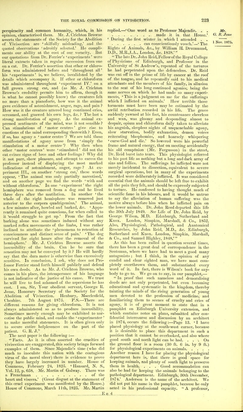perspicacity and common humanity, which, in his opinion, characterised them. Mr. J. Ci'ichton Browne asserts the statements of the Society for the Abolition of Vivisection are ' skilfully misleading,' and the quoted observations •' adroitly selected.' He compli- ments our ability at the cost of our veracity. But our quotations from Dr. Ferrier's ' experiments ' were literal extracts taken in regular succession from one on a cat. Dr. Ferrier's assertion that ether or chloro- form was administered before and ' throughout all' his ' experiments' is, we believe, invalidated by the details which accompany it. If ether or chloroform was administered throughout ' experiment IV.' on a full grown strong cat, and (as Mr. J. Crichton Browne's credulity permits him to affirm, though it is what he cannot possibly know) the creatures felt no more than a pianoforte, how was it the animal gave evidence of astonishment, anger, rage, and pain ? How was it the creature uttered long continued cries, screamed, and gnawed his own legs, &c. ? The last a strong manifestation of agony. As the animal ex- pressed sentiments of the mind, was it not sensible ? Can stimulations of ' motor centres' give rise to emotions of the mind corresponding therewith ? Even, if so, has agony a ' motor centre '? We are told these manifestations of agony arose from ' simply the stimulation of a motor centre'? Why then when other ' motor centres' were ' stimulated ' did not the cat erince signs of love and other feelings? Wliy did it not purr, show pleasure, and attempt to caress the professor instead of displaying the most marked indications of astonishment, anger, rage ? At ex- periment III., on another 'strong cat,' these words appear, ' The animal was only partially narcotised,' and on another page we find the words ' with and without chloroform.' In one ' experiment' the right hemisphere was removed from a dog and he lived three days after the mutilation. In another ' the whole of the right hemisphere was removed just anterior to the corpora quadrigemina.' The animal, a few minutes after, howled and barked, &c. ' Appa- rently it remained quite conscious, for when called to it Vould struggle to get up.' From the fact that barking alone was sometimes induced without any marked reflex movements of the limbs, I was rather inclined to attribute the ' phenomena to retention of consciousness and distinct sense of pain.' ' The dog survived for eight hours after the removal of the hemisphere.' Mr. J. Crichton Browne asserts the insensibility of the brain. Can he be sure that sensation may not be conveyed by it ? Ho will hardly say that the dura mater is otherwise than excessively sensitive. In conclusion, I ask, why does not Pro- fessor Ferrier stand forth himself publicly and defend his own deeds. As to Mr. J. Crichton Browne, who comes in his place, the intemperance of his language is not indicative of the justice of his cause. We trust he will live to feel ashamed of the aspersions he has cast. I am. Sir, Your obedient servant, George E. Jesse, Honorary Secretary of the Society for the Abolition of Vivisection. Henbury, Macclesfield, Cheshire. 7th August 1875. P.S.—There are different reasons for giving chloroform. It is not always administered so as to produce insensibility. Sometimes merely enough may be exhibited to nar- cotise the public mind, and enable the ' experimenter ' to make merciful statements. It is often given only to secure entire helplessness on the part of the patient. G. R. J. The next paper is the following :—  Facts. As it is often asserted the cruelties of vivisection are exaggerated, this society brings forward examples of them. Since Majendie's time (who did much to inoculate this nation with the contagious virus of the moral ulcer) there is evidence to prove they have largely increased in number. House of Commons, February 24, 1825. ' Hansard, N. S., Vol. 12, p. 658. Ml-. Martin of Gal way. There was a Frenchman of the heart and viscera.' (Great disgust at the statement of this cruel experiment was manifested by the House.) House of Commons, March Uth, 1825. Mr. Martin ____________ E replied.—' One word as to Professor Majendie. . . made it in that House.' ' During the first winter in which I attended . . can conscientiously vouch.'—' The Rights of Animals, &c., by William H. Drummuud, D.D.. M.R.,I.A., London, &c. 1838.'  The late Dr. John Reid, Fellow of the Royal College of Physicians of Edinburgh, and Professor in the University of St Andrew's, repented of the tortures he had perpetrated upon the defenceless. Dr. Reid was cut off in the prime of life by cancer at the roof of the tongue, and he repeatedly said to his medical attendants and the members of his family, in allusion to the seat of his long continued agonies, being the same nerves on which he had made so many experi- ments, ' This is a judgment on me for the sufferings which I inflicted on animals.' How terrible those torments must have been may be estimated by tlie awful retribution recorded in his life. The grave suddenly yawned at his feet, his countenance cheerless and wan, was gloomy and desponding almost to despair, opium and chloroform daily taken to alleviate his anguish, sleepless nights of imquenchable agony, slow starvation, bodily exhaustion, demon voices reiterating blasphemies, and hoarsely whispering ' curse God and die.' So lowered were his powerful frame and natural energy, that on meeting accidentally his old companion (Mr. Fergusson) in the street. Dr. Reid burst into tears. This physiologist referred to his past life as nothing but a long and dark array of sins and follies. The sufferings he inflicted were not merely incidental to dissection, equivalent to severe surgical operations, but in many of the experiments recorded were deliberately inflicted. It was considered essential that the animals should be left free to exhibit all the pain they felt, and should be expressly subjected to torture. He confessed to having thought much of scientific fame in his labours, and it would be untrue to say the alleviation of human suffering was the motive always before him when he inflicted pain on the lower animals. Dr. John Reed departed this life the 30th July 1849. See Life of Dr. John Reid, by George Wilson, M.D. Edaiburgh, Sutherland and Knox. London, Simpkin, Marshall, & Co., 1852. Also, Physiological, Pathological, and Anatomical Researches, by John Reid, M.D., &c. Edinburgh, Suthei-land and Knox. London, Simpkin, Marshall, & Co., and Samuel Highley, 1848.' As this has been called in question several times, there has been a great deal of correspondence in the Scotsman, where we have had to meet a good many antagonists; but I think, in the opinion of any candid and clear sighted man, we have most com- pletely overthrown them, and substantiated every word of it. In ftxct, there is Wilson's book for any- body to go to. We go on to say, in our pamphlet,—  In proof that such nameless and demoralising deeds are not only perpetrated, but even becoming educational and systematic in the kingdom, thereby tainting the minds of the rising generation of young men devoted to the profession of medicine, and familiarizing them to scenes of cruelty and cries of agony, it is of great moment to state that in a pamphlet on Edinburgh University extension, and which contains notes on plans, submitted after con- fidential intercourse and discussion by an architect in 1874, occurs the following:—Page 13. 'I have placed physiology at the south-west corner, because it is desirable to place this depai-tment in such a position that it cannot be overlooked, and also where good south and north light can be had. ... On the ground floor is a room (30 ft. 6 in. by 9 ft.) for physiological experiments on animals Another reason I have for placing the physiological department here is, that there is good space for keeping animals, and plenty of south fight to preserve them in health. . . . Good accommodation can also be had for keeping the animals belonging to the pathological department. Edinburgh, 30th December, 1S74.' Anderson is the name of the architect. We did not put his name in the pamphlet, because he only acted in his professional capacity.  A professor, e 4 Mr. G. i?. Jesse
