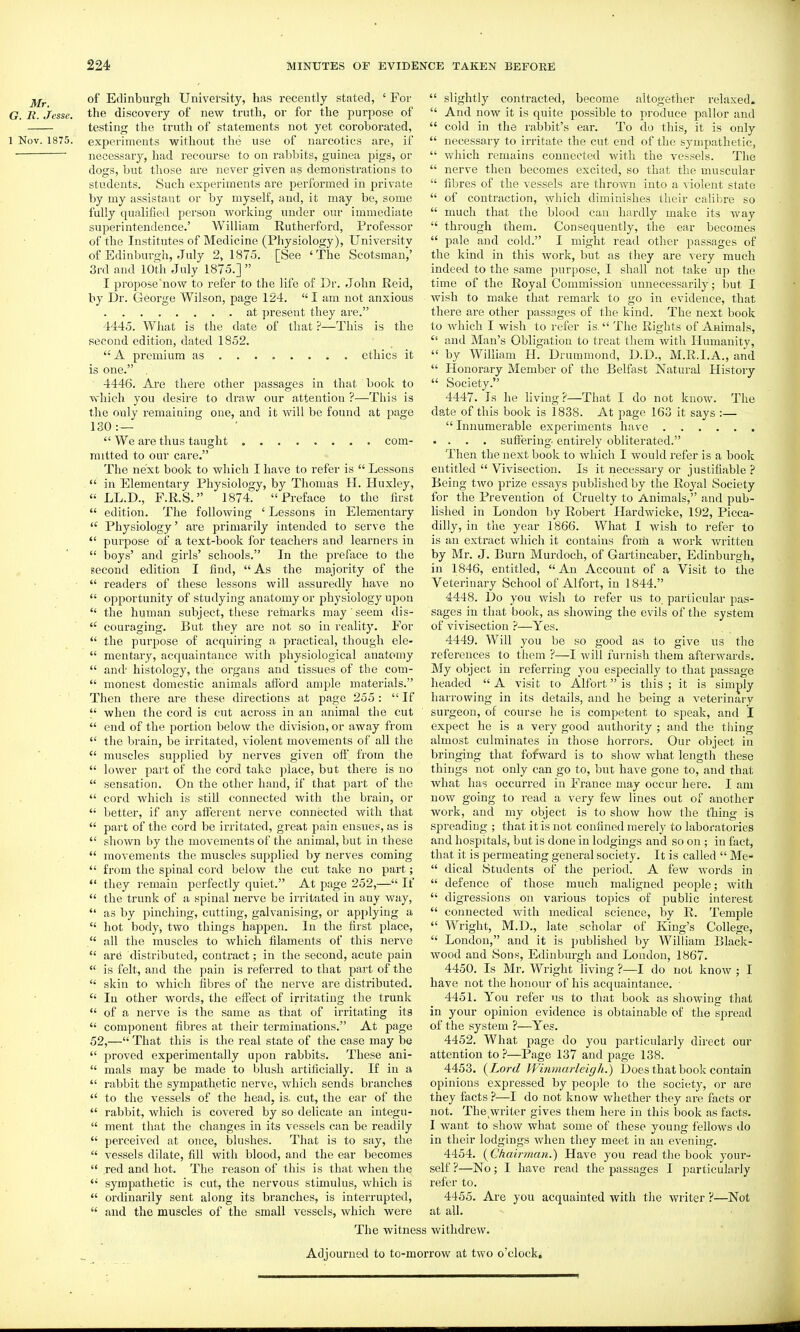 of Edinburgh University, has recently stated, ' For G. R. Jesse, the discovery of new truth, or for the purpose of testing the truth of statements not yet coroborated, 1 Nov. 1875. experiments without the use of narcotics are, if necessary, had recourse to on rabbits, guinea pigs, or dogs, but those are never given as demonstrations to students. Such experiments are performed in private by my assistant or by myself, and, it may be, some fully qualified person working under our immediate superintendence.' William Rutherford, Professor of the Institutes of Medicine (Physiology), University of Edinburgh, July 2,1875. [See 'The Scotsman,' 3rd and 10th July 1875.]  I proposc'now to refer to the life of Dr. John Reid, by Dr. George Wilson, page 124.  I am not anxious at present they are. 4445. What is the date of that ?—This is the second edition, dated 1852.  A premium as ethics it is one. 4446. Are there other passages in that book to Avhicli you desire to draw our attention ?—This is the only remaining one, and it will be found at page 130 :—  We are thus taught com- mitted to our care. The next book to which I have to refer is  Lessons  in Elementary Physiology, by Thomas II. Huxley,  LL.D., F.R.S. 1874. Preface to the first  edition. The following ' Lessons in Elementary  Physiology' are primarily intended to serve the  purpose of a text-book for teachers and learners in  boys' and girls' schools. In the preface to the .second edition I find,  As the majority of the  readers of these lessons will assuredly have no  opportunity of studying anatomy or physiology upon  the human subject, these refaiarks may seem dis-  coui'aging. But they are not so in reality. For  the purpose of acrpiiring a practical, though ele-  mentary, acquaintance with physiological anatomy  and' histology, the oi-gans and tissues of the com-  monest domestic animals allbrd ample materials. Then there are these directions at page 255 :  If  when the cord is cut across in an animal the cut  end of the portion below the division, or away from  the brain, be irritated, violent movements of all the  muscles supplied by nerves given oft' from the  lower part of the cord take place, but there is no  sensation. On the other hand, if that part of the  cord which is still connected with the brain, or  better, if any afferent nerve connected with that  part of the cord be irritated, great pain ensues, as is  shown by the movements of the animal, but in these  movements the muscles supplied by nerves coming  from the spinal cord below the cut take no part;  they remain perfectly quiet. At page 252,— If  the trunk of a spinal nerve be irritated in any way,  as by pinching, cutting, galvanising, or applying a  hot body, two things happen. In the first place,  all the muscles to which filaments of this nerve  are distributed, contract; in the second, acute pain  is felt, and the pain is refeixed to that part of the  skin to which fibres of the nerve are distributed.  In other words, the effect of irritating the trunk  of a nerve is the same as that of irritating its  component fibres at their terminations. At page 52,— That this is the real state of the case may be  proved experimentally upon rabbits. These ani-  mals may be made to blush artificiaUy. If in a  rabbit the sympathetic nerve, which sends branches  to the vessels of the head, is. cut, the ear of the  rabbit, which is covered by so delicate an integu-  ment that the changes in its vessels can be readily  perceived at once, blushes. That is to say, the  vessels dilate, fill with blood, and the ear becomes  red and hot. The reason of this is that when the  sympathetic is cut, the nervous stimulus, which is  ordinarily sent along its branches, is interrupted,  and the muscles of the small vessels, which were The witne  slightly contracted, become altogether relaxed.  And now it is quite possible to produce pallor and  cold in the rabbit's ear. To do this, it is only  necessary to irritate the cut end of the sympathetic,  which remains connected with the vessels. The  nerve then becomes excited, so that the muscular  fibres of the vessels are thrown into a violent state  of contraction, which diminishes their calibre so  much that the blood can hardly make its way  through them. Consequently, the ear becomes  pale and cold. I might read other passages of the kind in this work, but as they are very much indeed to the same purpose, I shall not take up the time of the Royal Commission unnecessarily ; but I wish to make that remark to go in evidence, that there are other passages of the kind. The next book to which I wish to refer is. The Rights of Animals,  and Man's Obligation to treat them with Humanity,  by William H. Drummond, D.D., M.R.I.A., and  Honorary Member of the Belfast Natural History  Society. 4447. Is he living?—That I do not know. The date of this book is 1838. At page 163 it says :—  Innumerable experiments have .... sufieriug entirely obliterated. Then the next book to Avhich I would refer is a book entitled  Vivisection. Is it necessary or justifiable ? Being two prize essays published by the Royal Society for the Prevention of Cruelty to Animals, and pub- lished in London by Robert Hardwicke, 192, Picca- dilly, in tlie year 1866. What I wish to refer to is an extract which it contains from a work written by Mr. J. Burn Murdoch, of Gartincaber, Edinburgh, in 1846, entitled, An Account of a Visit to the Veterinary School of Alfort, in 1844. 4448. Do you wish to refer us to particular pas- sages in that book, as showing the evils of the system of vivisection ?—Yes. 4449. Will you be so good as to give us the references to them ?—I will furnish them afterwards. My object in referring you especially to that passage headed  A visit to Alfort is this ; it is simply harrowing in its details, and he being a veterinary surgeon, of course he is competent to speak, and I expect he is a very good authority ; and the thing almost culminates in those horrors. Our object in bringing that fofward is to show what length these things not only can go to, but have gone to, and that what has occurred in France may occur here. I am now going to read a very few lines out of another work, and my object is to show how the thing is spreading ; that it is not confined merely to laboratories and hospitals, but is done in lodgings and so on ; in fact, that it is permeating general society. It is called  Me-  dical Students of the period. A few words in  defence of those much maligned people; with  digressions on various topics of public interest  connected with medical science, by R. Temple  Wright, M.D., late scholar of King's College,  London, and it is published by William Black- wood and vSons, Edinburgh and London, 1867. 4450. Is Mr. Wright living ?—I do not know ; I have not the honour of his acquaintance. 4451. You refer us to that book as showing that in your opinion evidence is obtainable of the spread of the system ?—Yes. 4452. What page do you particularly direct our attention to ?—Page 137 and page 138. 4453. {Lord Winmarleigh.) Does that book contain opinions expressed by people to the society, or are they facts ?—I do not know whether they are facts or not. The,writer gives them here in this book as facts. I want to show what some of these young fellows do in their lodgings when they meet in an evening. 4454. (^Ghairman.) Have you read the book your- self ?—No; I have read the passages I particularly refer to. 4455. Are you acquainted with the writer ?—Not at all. withdrew. Adjourned to to-morrow at two o'clock.