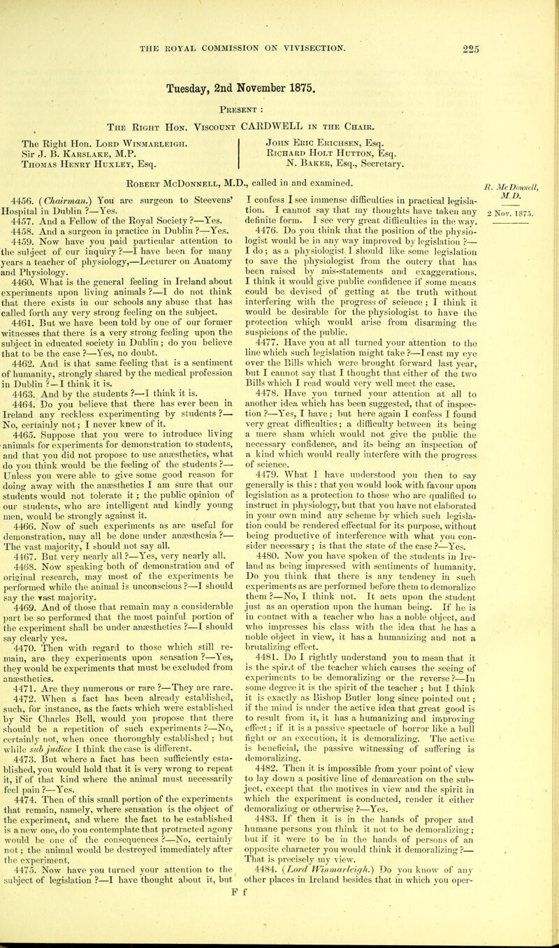 THE llOYAL COMMISSION OIv VIVISECTION. 225 Tuesday, 2nd November 1875. Present : The Right Hon. Viscount CARDWELL in the Chair. The Right Hon. Lord Winmarleigh. Sir J. B. Karslake, M.P. Thomas Henry Huxley, Esq. John Eric Erichsen, Esq. Richard Holt Hutton, Esq. N. Baker, Esq., Secretary. Robert McDonnell, M.D., called in and examined. R. 4456. (Chairman.) You are surgeon to Steevens' Hospital in Dublin ?—Yes. 4457. And a Fellow of the Royal Society ?—Yes. 4458. And a surgeon in practice in Dublin ?—Yes. 4459. Now have you paid particular attention to the subject of our inquiry?—I have been for many years a teacher of physiology,—Lecturer on Anatomy and Physiology. 4460. What is the general feeling in Ireland about experiments upon living animals ?—I do not think that there exists in our schools any abuse that has called forth any very strong feeling on the subject. 446L But we have been told by one of our former ■witnesses that there is a very strong feeling upon the subject in educated society in Dublin ; do you believe that to be the case ?—Yes, no doubt. 4462. And is that same feeling that is a sentiment of humanity, strongly shared by the medical profession in Dublin ?—I think it is. 4463. And by the students ?—-I think it is. 4464. Do you believe that there has ever been in Ireland any reckless experimenting by students ?— No, certainly not; I never knew of it. 4465. Suppose that you were to introduce living animals for experiments for demonstration to students, and that you did not propose to use anesthetics, what do you think would be the feeling of the students ?—■ Unless you were able to give some good reason for doing away with the anajsthetics I am sure that our students would not tolerate it; the public opinion of our students, who are intelligent and kindly young men, would be strongly against it. 4466. Now of such experiments as are useful for demonstration, may all be done under anesthesia ?— The vast majority, I should not say all. 4467. But very nearly all ?—Yes, very nearly all. 4468. Now speaking both of demonstration and of orisinal research, may most of the experiments be performed while the animal is unconscious ?—I should say the rast majority. 4469. And of those that remain may a considerable part be so performed that the most painful portion of the experiment shall be under anesthetics ?—I should say clearly yes. 4470. Then with regard to those which still re- main, are they experiments upon sensation ?—Yes, they would be experiments that must be excluded from anaesthetics. 4471. Are they numerous or rare ?—They are rare. 4472. When a fact has been already established, such, for instance, as the facts which Avere established by Sir Charles Bell, would you propose that there should be a repetition of such experiments ?—No, certainly not, when once thoroughly established ; but while sub judicc I think the case is different. 4473. But where a fact has been sufficiently esta- blished, you would hold that it is very wrong to repeat it, if of that kind where the animal must necessarily feel pain ?—Y''es. 4474. Then of this small portion of the experiments that remain, namely, where sensation is the object of the experiment, and where the fact to be established is a new one, do you contemplate that protracted agony would bo one of the consequences ?—No, certainly not; the animal would be destroyed immediately after the experiment. 4475. Now have you t urncd your attention to the subject of legislation ?—I have thought about it, but I confess I see immense difficulties in practical legisla- tion. I cannot say that my thoughts have taken any definite form. I see very great difficulties in the way. 4476. Do you think that the position of the physio- logist would be in any way improved by legislation ?— I do; as a physiologist ! should like some legislation to save the physiologist from the outcry that has been raised by mis-statements and exaggerations. I think it would give public confidence if some means could be devised of getting at the truth without interfering with the progress of science ; I think it would be desirable for the physiologist to have the protection which would arise from disarming the suspicions of the public. 4477. Have you at all turned your attention to the line which such legislation might take ?—I cast my eye over the Bills which were brought forward last year, but I cannot say that I thought that either of the two Bills which I read would very well meet the case. 4478. Have you turned your attention at all to another idea which has been suggested, that of inspec- tion ?—Y^es, I have; but here again I confess I found very great difficulties; a difficult^'between its being a mere sham which would not give the public the nocessai'y confidence, and its being an inspection of a kind which would really interfere with the progress of science. 4479. What I have understood you then to say generally is this : that you would look with favour upon legislation as a protection to those who are qualified to instruct in physiology, but that yon have not elaborated in your oavu mind any scheme liy which such legisla- tion could be rendered eftectual for its purpose, without being productive of interference with what you con- sider necessary ; is that the state of the case ?—Yes. 4480. Now you have spoken of the students in Ire- land as being impressed with sentiments of humanity. Do you think that there is any tendency in such experiments as are performed before them to demoralize them ?—No, I think not. It acts upon the student just as an operation upon the human being. If he is in contact with a teacher who has a noble object, and who impresses his class with the idea that he has a noble object in view, it has a humanizing and not a brutalizing effect. 4481. Do I rightly understand you to mean that it is the spirit of the teacher which causes the seeing of experiments to be demoralizing or the reverse ?—In some degree it is the spirit of the teacher ; but I think it is exactly as Bishop Butler long since pointed out; if the mind is under the active idea that great good is to result from it, it has a humanizing and improving effect; if it is a passive spectacle of horror like a bull fight or an execution, it is demoralizing. The active is beneficial, the passive witnessing of suffering is demoralizing. 4482. Then it is impossible from your point of view to lay down a positive line of demarcation on the sub- ject, except that the motives in view and the spirit in which the experiment is conducted, render it either demoralizing or otherwise ?—Yes. 4483. If then it is in the hands of proper and humane persons you think it not to be demoralizing; but if it were to be in the hands of persons of an opposite character you would think it demoralizing ?— That is precisely my view. 4484. {Lord IVinmarleigh.) Do you know of any other places in Ireland besides that in which you oper- f McDonnell, M.n.
