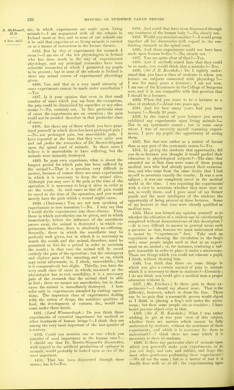 B. McDonnell, ate, in which experiments are made upon living M.D. animals ?—I am acquainted with all the schools in Ireland more or less, and in none of our schools can 2 Nov. 1875. gg^jf^ experiment on living animals is carried on as a means of instruction in the lecture theatre. 4485. But by way of expei'iments for research I mean ?—I am one of the few physiologists in Ireland who has done much in the way of experimental physiology, and my principal researches have been scientific researches at which I permitted my pupils to be present; but in none of the schools in Ireland is there any actual course of experimental physiology given. 4486. You said that m a very small minority of cases experiments cannot be made under aneesthetics ? —Yes. 4487. Is it your opinion that even in that small number of cases which you say form the exceptions, the pain could be diminished by soporifics or any other means ?•—^No, certainly not. In this particular class of cases the experiments are on sensation; the pain could not be avoided therefore in that particular class of cases. 4488. Are there any of those which you have prac- tised yourself in which there has been prolonged pain ? —No, not prolonged pain, but unavoidable pain. I have repeated at the time that they were quite new and sub judice the researches of Dr. Brown-Sequard upon the spinal cord of animals. In those cases I beheve it is unavoidable to have suffering, but the animals were instantly destroyed. 4489. In your own experience, what is about the longest period for which pain has been suffered by the animal?—That is a question very difficult to answer, because of course there are some experiments in which it is necessary to keep the animal alive. Although you may save it the pain at the time of the operation, it is necessary to keep it alive in order to see the result. -In such cases as that all pain would be saved at the time of the operation, and you would merely have the pain which a wound might cause. 4490. {Chairman.) You are not now speaking of experiments to test sensation ?—No. I may say that I would divide experiments into three classes. First, those in which anajsthetics can be given, and in which immediately, before the influence of the anaesthetic passes away, the animal is destroyed ; in which ex- periments, therefore, there is absolutely no suffering. Secondly, those in which the angesthetic may be perfectly well given, but in which it is necessary to watch the result, and the animal, therefore, must be permitted to live for a period in order to ascertain the result; in that case the animal will be saved entirely the pain of the operation ; but the subsequent and slighter pain of the smarting, and so on, which may occur afterwards, is, I think, unavoidable; but it is comparatively but slight. Thirdly, you have the very small class of cases in which, inasmuch as the physiologist has to test sensibility, it is a necessary part of the research that the animal shall be able to feel; there we cannot use anesthetics, but in those cases the animal is immediately destroyed. I here refer only to experiments attended by cutting opera- tions. The important class of experiments dealing with the action of drugs, the nutritive qualities of food, the development of entozoa, &c., would not come under these heads. 4491. {Lord Wininarleigh.) Do you think those experiments of essential importance for medical or other treatment of human beings ?—I think they are among the very most important of the last quarter of a century. 4492. Could you mention one or two Avhich you consider of most importance to the human race ?— I should say that Dr. Brown-Sequard's discoveries, with regard to the artificial production of epilepsy in animals, would probably be looked upon as one of the most important. 4493. That has been discovered through these means, has it ?—Yes, 4494. And could that have been discovered through any treatment of the human body ?—No, clearly not. 4495. Would you mention'another ?—I would group together all his discoveries vnth regard to the con- ducting channels in the spinal cord. 4496. And those experiments could not have been made upon human bodies ?—No, clearly not. • 4497. You are quite clear of that ?—Yes. 4498. And if anybody stated here that they could be so made, you would think that a mistake ?—Yes. 4499. {Sir J. B. Karslake.) Do I rightly under- stand that you have a class of students to whom you lecture on subjects connected with physiology ?— I was for many years a lecturer ; I am not now. I am one of the Examiners in the College of Surgeons now, and it is not compatible with that position that I should be a lecturer. 4500. When did you cease to be a lecturer to a class of students ?—About two years ago. 4501. And for how many years had you been lecturer ?—Nearly 20 years. 4502. In the course of your lectures you never exhibited any experiments upon living animals ?— Not in my systematic course ; but in some cases where T was of necessity myself repeating experi- ments, I gave my pupils the opportunity of seeing them. 4503. But that was rather as a matter of favour than as any part of the systematic course ?—Yes. 4504. In giving the students that opportunity, did you do so because you thought it would perfect their education in physiological subjects?—The class that attended me at that time were some of them young medical men who had already passed their examina- tion, and who came from the same desire that I had myself to ascertain exactly the results. It was a new subject; it was one completely novel in the medical world at the time. I was repeating the experiments' with a view to ascertain whether they were true or not, to verify them; and I gave some of my former pupils and the most intelligent of the students the opportunity of being present at these lectures. Some of my hearers at that time were already qualified as medical men. 4505. Have you formed any opinion yourself as to whether the education of a student can be satisfactorily completed without demonstrations of this description ? —It is very difficult to answer in general terms such a question as that, because we must understand what is meant by  experiments first. Take such an experiment as showing the circulation in the frog's web; some people might cavil at that as an experi- ment on an animal; or, for instance, rendering a tad- pole insensible in order to place it under a microscope. Those are things which you could not educate a pupil, I think, without showing him. 4506. You think that there are some things in which you give a certain amount of pain to animals which it is necessary to show to students ?—Certainly ; I do not think you could give a medical man a proper education without it. 4507. {Mr. Erichsen.) Is there pain in those ex- periments ?—I should say almost none. That is the difficulty, however, where to draw the line. There can be no pain that a reasonable person would object to I think in placing a frog's web under the micro- scope ; but then some people are so sensitive ; I have heard persons object even to that. 4508. {Sir J. B. Karslake.) What I was rather wishing to get at was your view of this subject, whether there are matters which cannot be fully understood by students, without the assistance of these experiments, and which it is necessary for thern to understand ?—I think there are some which it is necessary to show to students. 4509. Is there any particular class of animals upon which you generally make your experiments, or do you use dogs, and cats, and rabbits, and frogs like most other gentlemen performing these experiments ? —We all use the same ; but as a matter of fact it is hardly done with us at all; the experimenting upon