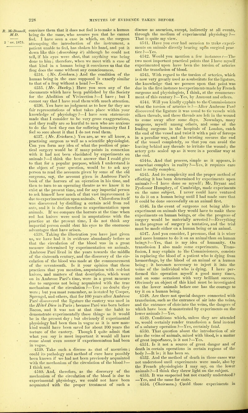 B. McDonndl, Convince them that it does not feel is to make a human M.D. being do the same, who assures you that he cannot feel. I have seen a case in which, on the surgeon 2 ^ ov. 1875. attempting the introduction of the instrument, a  patient unable to feel, has shaken his hand, and put it down like this {describing it) although he could not tell, if his eyes were shut, that anything Avas being done to him; therefore, when we meet with a case of that kind in a human being it convinces us that the frog does the same without any consciousness. 4534. {Mr. Erichscn.) And the condition of the human being in the case supposed is exactly similar to that of a frog without a head ?—Yes. 4535. {3Ir. Fluxley.) Have you seen any of the documents which have been published by the Society for the Abolition of Vivisection ?—I have ; but I cannot say that I have read them with much attention. 4536. You have no judgment as to how far they are fair representations of what takes place within your knowledge of physiology ?—I have seen statements made that I consider to be very gross exaggerations, and they really are so hurtful to men who are anxious to do the best they can for suffering humanity that I feel so sore about it that I do not read them. 4537. {Mr. Erichsen.) You are, as we all know, a . practising surgeon as well as a scientific physiologist. Can you form any idea of Avhat the position of prac- tical surgery would be if many points in connexion with it had not been elucidated by experiments on animals ?—I think the best answer that I could give to that for a popular purpose, which I understand is the object of your question, Avould be to ask any person to read the accounts given' by some of the old surgeons, say, the account given in Ambrose Fare's book of the horrors of an operation in his time, and then to turn to an operating theatre as Ave knoAV it to exist at the present time, and for any impartial person to ask himself how much of that vast improvement is duo to experimentation upon animals. Chloroform itself was discovered by distilling a certain acid from red ants, and it is due therefore to experimentation upon animals. If we compare the horrors at the time Avhen red hot knives Avere used in amputations Avith the practice at the present time, I do not think any impartial person could shut his eyes to the enormous advantages that have arisen. 4538. Taking the illustration you have just giv-en us, Ave have had it in evidence abundantly before us that the circulation of the blood Avas in a great measure determined by experimentation on animals. Ambrose Pare lived in the years towards the middle of the sixteenth centurj'-, and the discovery of the cir- culation of the blood Avas made at the commencement of the seventeenth. Is it your opinion that these practices that you mention, amputation with red-hot knives, and matters of that description, which went on in Ambrose Fare's time, were in a great measure due to surgeons not being acquainted Avitli the true mechanism of the circulation ?—Yes ; no doubc they were; but you must remember, as is stated by Cooper, Sprengel, and others, that for 100 years after Ambrose Fare discovered the ligature the cautery Avas used in the Hotel Dieu in Faris ; because Fare was born before Bacon, and it was not at that time the habit to demonstrate experimentally these things as it Avould be in the present day ; but obviously if experimental physiology had been then in vogue as it is now man- kind Avould have been saved for about 100 years the torture of the cautery. Though I quite admit that Avhat you say is most important it would all have come about even sooner if experimentation had been in vogue. 4539. Take such, a disease chat of aneurism; could its pathology and method of cure have possibly been known if Ave had not been previously acquainted Avith the mechanism of the circulation of the blood ?— I think not. 4540. And, therefore, as the discovery of the mechanism of the circulation of the blood is due to ■experimental physiology, we could not have been acquainted with the proper treatment of such a disease as aneurism, except, indirectly at all events, through the medium of experimental physiology ?— That is quite my vicAV. 4541. Have you ever had occasion to make experi- ments on animals directly bearing upon surgical prac- tice ?—i'es. 4542. Would you mention a fcAV instances.''—The two most important practical points that I haA'e myself experimented upon have been the torsion of arteries and the transfusion of blood. 4543. With regard to the torsion of arteries, Avhich is now very greatly used as a substitute for the ligature, the knowledge that we possess upon that point was due in the first instance to experiments made by French surgeons and physiologists, I think, at the commence- ment of this century ?—-Yes, by Amussat and others. 4544. Will you kindly explain to the Commissioners what the torsion of arteries is ?—After Ambrose Fare discovered the ligature it was usual to tie A'essels Avith silken threads, and these threads are left in the wound to come away after some .days, NoAvadays, many surgeons, myself among others, and some of the leading surgeons in the hospitals of London, catch the end of the vessel and tAvistit with a pair of forceps in a peculiar Avay, and the tAvisting secures the end of the vessel completely, so that you can avoid the leaving behind any threads to irritate the Avound ; the artery gets sealed up as it Avere in a peculiar way at the end. 4544«. And that process, simple as it appears, is somewhat complex in reality ?—Yes, it requires care and is really complex; 4545. And its complexity and the proper method of effecting it has been determined by experiments upon animals?—I have done so myself; Mr. Bryant and Pi'ofessor Humphry, of Cambridge, made experiments on the same subject. I never could haA'e A'entured to do it on a human being until I had made sure that it could be done successfully on an animal first. 4546. In the event of surgeons not being able to experiment on animals they Avould liave to make these experiments on human beings, or else the progress of surgery Avould be materially arrested ?—Everything in the progress of surgery is tentative, and the trial must be made either on a human being or an animal, 4547. And you consider, I presume, that it is Aviser and more humane to do it on an animal than on human beings ?—Yes, that is my idea of humanity. On transfusion I also made some experiments. Trans- fusion, I may explain to the Commissioners, consists in replacing the blood of a patient Avho is dying from hfemorrhage, by the blood of an animal or a human being; it becomes necessary to inject it into the veins of the individual Avho is dying. I have per- formed this operation myself a good many times, and on some occasions Avith very brilliant success. Obviously an object of this kind must be investigated on the loAver animals before one has the courage to try it on a human being. 4548. Are there not special dangers connected with transfusion, such as the entrance of air into the veins, and the entrance of clots into the veins, the dangers of Avhich have been demonstrated by experiments on the lower animals ?—Yes. 4549. Conditions which, unless they are attended to, Avould certainly render transfusion a fatal instead of a salutary operation ?—Yes, certainly fatal. 4550. That question about the introduction of air into the veins of animals, mixed with blood, is a matter of great importance, is it not ?—Yes. 4551. Is it not a source of great danger and of death in certain operations in certain regions of the body ?—It is ; it has been so. 4552. And the method of death in those cases Avas not understood until experiments were made, also by the French physiologists I may say, on the lower animals ?—I think they thrcAV light on the subject. 4553. It Avas suspected but not exactly understood ? —Yes, and the same for clots. 4554. {^Chairman.) Could those experiments in