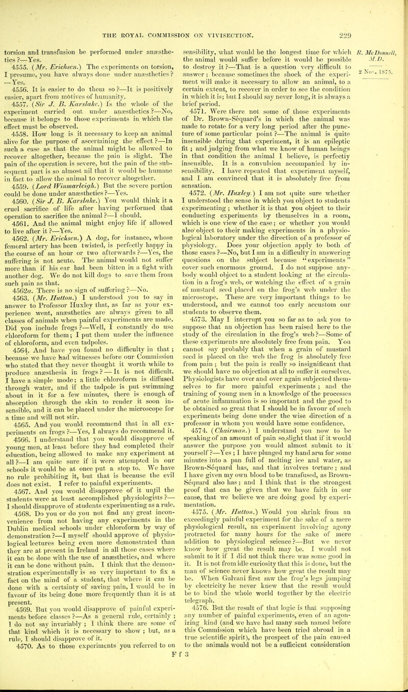 torsion and transfusion be performed under aniESthe- tics ?—Yes. 4555. {Mr. Erichscn.) The experiments on torsion, I presume, you have always done under annasthetics ? —Yes. 4556. It is easier to do them so ?—It is positively easier, apart from motives of humanity. 4557. {Sir J. B. Karslahe.) is the whole of the experiment carried out under ancBsthetics ?—No, because it belongs to those experiments in which tlie el¥eet must be observed. 4558. How long is it necessary to keep an animal alive for the purpose of ascertaining the effect ?—In such a case as that the animal might bo allowed to recover altogether, because the pain is slight. The pain of the operation is severe, but the pain of the sub- sequent i^art is so almost nil that it would be humane in fact to allow the animal to recover altogether. 4559. (Lord Winmarleigh.) But the severe portion could be done under anajsthetics ?—^Yes. 4560. {Sir J. B. Karslahe.) You would think it a cruel sacrifice of life after having performed that operation to sacrifice the animal ?—I should. 4561. And the animal might enjoy life if allowed to live after it ?—Yes. 4562. {Mr. Erichsen.) A dog, for instance, whose femoral artery has been twisted, is perfectly happy iu the course of an hour or two afterwards ?—Yes, the suffering is not acute. The animal would not suffer more than if his ear had been bitten in a fight with another dog. We do not kill dogs to save them from such pain as that. 4562«. There is no sign of suffering?—No. 4563. {Mr. Hutton.) I understood you to say in answer to Professor Huxley that, as far as your ex- perience went, anaesthetics are always given to all classes of animals when painful experiments are made. Did you include frogs ?—Well, I constantly do use chloroform for them; I put them under the influence of chloroform, and even tadpoles. 4564. And have you found no difficulty in that ; because we have had witnesses before our Commission who stated that they never thought it worth while to produce anseslhesia in frogs? — It is not difficult. I have a simple mode; a little chloroform is diftused through water, and if the tadpole is put swimming about in it for a few minutes, there is enough of absorption through the skin to render it soon in- sensible, aud it can be placed under the microscope for a time and will not stir. 4565. And you would recommend that in all ex- periments on frogs ?—Yes, I always do recommend it. 4566. I understand that you would disapprove of young men, at least before they had completed their education, being allowed to make any experiment at all ?—I am quite sure if it were attempted in our schools it would be at once put a stop to. We have no rule prohibiting it, but that is because the evil does not exist. I refer to painful experiments. 4567. And you would disapprove of it until the students were at least accomplished physiologists ?— I should disapprove of students experimenting as a rule. 4568. Do you or do you not find any great incon- venience from not having any experiments in the Dublin medical schools under chloroform by way of demonstration ?—I myself should approve of physio- logical lectures being even more demonstrated than they are at present in Ireland in all those cases where it can be done with the use of ansesthetics, and where it can be done without pain. I think that the demon- stration experimentally is so very important to fix a fact on the mind of a student, that where it can be done with a certainty of saving pain, I would bo in favour of its being done more frequently than it is at present. 4569. But you would disapprove of painful experi- ments before classes ?—As a general rule, certainly ; I do not say invariably ; I think there are some of that kind which it is necessary to show ; but, as a rule, I should disapprove of it. 4570. As to those experiments you referred to on F sensibility, what would be the longest time for v.diieh R. McDonnell, the animal would suffer before it would be possible J/.Z>. to destroy it?—That is a question very difficult to , answer; because sometimes the shock of the expcri- -No^.tSio. ment will make it necessary to allow an animal, to a certain extent, to recover in order to see the condition in which it is; Init I should say never long, it is always a brief period. 4571. Were there not some of those experiments of Dr. Brown-Sequard's in which the animal was made to rotate for a very long period after the punc- ture of some particular point ?—The animal is quite insensible during that experiment, it is an epileptic fit ; and judging from what we know of human beings in that condition the animal I believe, is perfectly insensible. It is a convulsion accompanictl by in- sensibility. I have repeated that experiment myself, and I am convinced that it is absolutely free from sensation. 4572. {Mr. Huxley.) I am not qiute sure whether I understood the sense in which you object to students experimenting ; Avhether it is that you object to their conducting experiments by themselves in a room, which is one view of the case; or whether you woidd also object to their making experiments in a physio- logical laboratory under the direction of a professor of physiology. Does your objection apply to both of those cases ?—No, but I am in a difficulty in answering questions on the subject because  experiments cover such enormous ground. I do not suppose any- body would object to a student looking at the circula- tion in a frog's wel), or watching the effect of a grain of nuistard seed placed on the frog's web imder the microscope. These are very important things to be understood, and we cannot too early accustom our students to observe them. 4573. May I interrupt you so far as to ask you to suppose that an objection has been raised here to the study of the circulation in the frog's web ?—Some of these experiments are absolutely free from pain. You cannot say probably that when a grain of mustard seed is placed on the web the frog is absolutely free from pain ; but the pain is really so insignificant that we should have no objection at all to suffer it ourselves. Physiologists have over and over again subjected them- selves to far more painful experiments ; aud the training of young men in a knowledge of the processes of acute inflammation is so important and the good to be obtained so great that I should be in favour of such experiments being done under the wise direction of a professor in whom you would have some confidence. 4574. {Chairman.') I understand you now to be speaking of an amount of pain so.slight that if it would answer the purpose you would almost submit to if yourself ?—Yes ; I have plunged my hand arm for some minutes into a pan full of melting ice and water, as Brown-Sequard has, and that involves torture ; and I have given my own blood to be transfused, as Brown- Sequard also has; and I think that is the strongest proof tliat can be given that we have faith in our cause, that we believe we are doing good by experi- mentation. 4575. {Mr. Hutton.) AVould you shrink from an exceedingly painful experiment for the sake of a mere physiological result, an experiment involving agony protracted for many hours for the sake of mere addition to physiological science ?—But we never know how great the result may be. I would not submit to it if I did not think there was some good in it. It is not from idle curiosity that this is done, but the man of science never knows how great the result may be. When Galvani first saw the frog's legs jumi)ing by electricity he never knew that the result would be to bind the whole world together by the electric telegiaph. 4576. But the result of that logic is that supposing any number of painful experiments, even of an agon- izing kind (and we have had many such named before this Commission which have been tried abroad in a true scientific spirit), the prospect of the pain caused to the animals would not be a sufficient consideration f 3