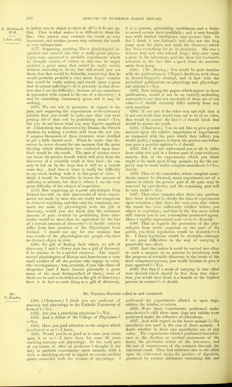 B. McDonnell, M.D. 2 Nov. 1875. to induce you to object to them at all ?—I do not say that. That is what makes it so difficult to draw the line. One person may estimate the result as veiy important, and another person may estimate the result as very unimportant. 4577. Supposing anything like a physiological in- spection was carried out, that a really great physio- logist were appointed to prohibit experiments which he thought useless, of course in that case he might prohibit a great many that would be really useful, without intending to do so; but still would you not thmk that that would be desirable, considering that he would probably prohibit a very much larger number that would be really useless, and would cause a great deal of animal suffering ?—^It is precisely in that direc- tion that I see the difficulty ; because we are sometimes in ignorance with regard to the use of a discovery; it may be something enormously great, and it may be nothing. 4578. We are not in ignorance in regard to the pain, and supposing the experiments to be extremely painful, then you would be qmte sure that you were getting rid of that evil by prohibiting them ?—Yes, but you do not know what you may deprive mankind of. .Chloroform was discovered by Dumas, the French chemist, by making a certain acid from the red ant. I suppose thousands of these creatures were distilled to get a little formic acid. When he made that dis- covery he never dreamt for one moment that the great blessing which chloroform has conferred upon man- kind would be the result. The man of science never can know the precise benefit which will arise from the discovery of a scientific truth of that kind ; he can only be led on by the hope that it will be a benefit some day. And that is what is really the difficulty in my mind, deahng with it in this point of view. I think it would be desirable to lessen the amount of sufFeriiig to animals, but that is where I see the very great difficulty of the subject of inspection. 4579. But supposing, as a great physiologist from Ireland has told us, that nine-tenths of these experi- ments are made by men who are really not competent to discover anything, and that only the remaining one- tenth are made by physiologists with the gift of discovery, woiild you not think that the enormous amount of pain avoided by prohibiting these nine- tenths would be more than an equivalent for the loss of a certain amount of discovery ?—I should entirely differ from that assertion of the Physiologist from Ii-eland. I should not say for one moment that nine-tenths of the physiologists are people who have no distinct object in> view. 4580. No gift of finding their object, no gift of discovery, I said ?—Every man has a gift of discovery if he chooses to be a careful observer. The experi- mental physiologists of Europe and America are a very small number of all the persons who engage in scien- tific investigations ; but, certainly, if you take them all altogether (and I have known personally a great many of the most distinguished of them), none of them can be said to be deficient in the gift of discovery; there is in fact no such thing as a gift of discovery, it is a patient, painstaking carefulness, and a desire to record certain facts truthfully; and a very humble man with limited intelligence may possess that. In fact I think it was Galvani's wife who saw the frog jump upon the plate, and made the discovery which has done everything for us in electricity. She was a delicate lady and was ordered frogs; they were upon a plate in the laboratory, and she drew her husband's attention to the fact that a spark from the machine made them jump. 4581. {Mr. Huxley?) You would be quite familiar with the publications in Pfliiger's Archives, with those in Brown-Sequard's Journal, and in fact with the periodical publications on physiology and physiologi- cal subjects ?—Yes. 4582. Now taking the papers which appear in those publications, would it not be an entirely misleading statement to say that not one-tenth of those are of any value ?—I should certainly differ entirely from any such assertion'. 4583. If one put it the other way and said that it is not one-tenth that would turn out to be of no value, that would be nearer the fact ?—I should think that would be nearer the truth. 4584. {Chairman?) You do not like to give general answers upon the relative importance of experiments as compared with the pain which they inflict; you would prefer, I suppose, to know the precise case before you gave a positive opinion ?—I should. 4585. But I do not understand you at all to differ from what you said in a former part of your evidence, namely, that of the experiments which you think ought to be made upon living animals, by far the ma- jority maybe made under completeanagsthesia ?—Yes. cleai'ly. 4586. That of the remainder, where complete anees- thesia cannot be obtained, many experiments are of a nature in which the greater part of the pain may be removed by anaesthetics, and the remaining part will be very small ?•—Yes. 4587. That what remains after those two portions have been deducted is chiefly the class of experiments upon sensation ; that those are very rare, that where the result has been sufiiciently verified before, you object to repetition; and that in the few cases which still remain you do not contemplate protracted agony. Have I rightly represented your views ?—Exactly. 4588. That as regards the protection of the phy- siologist from undue suspicion on the part of the public, you think legislation would be desirable ?—I do. I think legislation would be desirable, although I see great difficulties in the way of carrying it practically into effect. 4589. And that unless it could be carried into effect in such a manner as to prevent its interfering with the progress of scientific discovery, in the hands of the most competent persons, you would hesitate to give it your approval ?—Yes. 4590. But that if a mode of carrying it into effect were devised which should be free from that objec- tion, you woifld then think it a benefit to the highest persons in science ?—I should. Mr: T. Hayden, Mr. Thomas Hatden called in and examined. 4591. {Chairman.) I think you are professor of anatomy and physiology in the Catholic University of Ireland ?—Yes. 4592. Are you a practising physician ?—Yes. 4593. And a fellow of the College of Physicians ? —Yes. 4594. Have you paid attention to the subject which is referred to us ?—I have. 4595. Would you be so good as to state your views upon it to us ?—I have been for some 20 years teaching anatomy and physiology. In the early part of my tenure of office as professor I thought it my duty to perform experiments upon animals, with a view to satisfying myself in regard to certain cardinal points connected with the science of physiology. I performed the experiments alluded to upon dogs, rabbits, the lobsfer, et cetera. 4596. Were these experiments performed under anesthetics ?—All those upon dogs and rabbits were performed under the influence of chloroform. 4597. And with regard to the lower animals ?—No anaesthetic was used in the case of those animals. I doubt whether in their case anaesthetics are of any value. The experiments which I performed had refer- ence to the rhythm, or cyclical movements of the heait, the peristaltic action of the intestines, and the rate of transmission of the contents through the intestinal canal. They had reference also to the effect upon the elaborated chyle, the product of digestion, produced by vaiious substances containing fats and