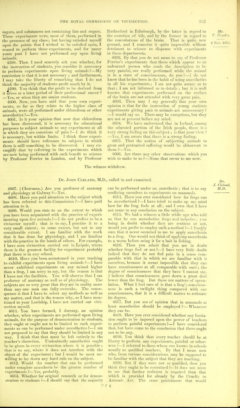 sugars, and substances not containing fats and sugars,. These experiments were, most of them, performed in the presence of my class; but having satisfied myself upon the points that I wished to be satisfied upon, I ceased to perform these experiments, and for many years past I have not performed any upon living animals. 4598. Then I need scarcely ask you whether, for the instruction of students, yon consider it necessary to perform experiments upon living animals ?—My conviction is that it is not necessary ; and furthermore, I may take the liberty of remarking that I do not think the majority of students profit much by it. 4599. You think that the profit to be derived from it arises at a later period of their professional career ? —Yes, or when they are senior students. 4600. Now, you have said that your own experi- ments, so far as they relate to the higher class of animals, were all performed under chloroform or other anaesthetics ?—Yes. 4601. Is it your opinion that now that chloroform has been discovered, it is necessary for educational purposes to subject animals to any experiments at all in which they are conscious of pain ?—I do think it is necessary, but within limits. I think those experi- ments should have reference to subjects in which there is s^till something to be discovered. I may ex- emplify that by referring to the experiments which are now being performed with such benefit to science by Professor Ferrier in London, and by Professor liutlierford in Edinburgh, by the latter in regard to Mr. the secretion of bile, and by the former in regard to Hayden. the convolutions of the brain. That is quite new ground, and I conceive it quite impossible without  detriment to science to dispense ivith experiments in these departments. 4602. By that you do not mean to say of Professor Ferrier's experiments tliat those which appear to ah unlearned person who reads the description to be very painful, are really performed while the animal is in a state of consciousness, do you ?—I do not know that he has been in the habit of using anfesthetics in all his experiments; I am not quite aware as to that; I am not informed as to details ; but it is well known that experiments performed on the surface of the brain are not attended with very great pain. 4603. Then may I say generally that your own opinion is that for the instruction of young students experiments giving pain to animals are unnecessary? —I would say so. There may be exceptions, but they ^re not at pi esent before my mind. 4604. We have understood that in Ireland, among the educated portion of the Irish people, there is a very strong feeling on this subject ; is that your view ? —Yes, I am aware that there is a strong feeling. 4605. That the notion of subjecting animals to great and protracted suffering would be abhorrent to them ?—Yes. 4606. Are there any other observations which you wish to make to us ?—None that occur to me now. The witness withdrew. Dr. John Cleland, M.D., called in and examined. 4607. (Chairman.) Are you professor of anatomy and ])hysiology at Galway ?—Yes. 4608. Have you paid attention to the subject which has been referred to this Commission ?—I have paid attention to it. 4609. Would you state to us the extent to which you have been acquainted with the practice of experi- menting upon live animals ?—I do not profess to be a vivisector myself ; that is to say, 1 practice it to a very small extent; to some extent, but not to any considerable extent. I am familiar with the work that it has done for physiology, and I am familiar with the practice in the hands of others. For example, I have seen vivisection carried out in Leipsic, where there is the greatest facility for experiment probably that there is in any school. 4610. Have you been .accustomed in your teaching to exhibit experiments upon living animals ?—I have never exhibited experiments on any animal higher than a frog, I am sorry to say, but the reason is that I have not the facilities. You will observe that I am professor of anatomy as well as of physiology. The subjects are so very great that they are in reality more than any one man can fully overtake. The conse- quence is that I have to select my methods as well as my matter, and that is the reason why, as I have men- tioned to your Lordship, I have not carried out vivi- section myself. 4611. You have formed, I daresay, an opinion whether, when experiments are performed upon living animals, for the purpose of demonstration to students, they ought or ought not to be limited to such experi- ments as can be performed under anassthetics ?—1 am not prepared to say that they should be limited in any way. I think that that must be left entirely to the teacher's discretion. Undoubtedly anresthetics ought to be given in every vivisection where it is possible ; that is to say, where it does not interfere vnth the object of the experiment; but I would be most un- willing to lay down any hard rule on the subject. 4612. Would the number that can be performed under complete anassthesia be the greater number of experiments ?—Yes, probably. 4613. Whether for original research or for demon- stration to students ?—I should say that the majority r f can be performed under an anaesthetic ; that is to say confining ourselves to experiments on mammals. 4614. Have you ever considered how far frogs can be annssthetised ?—I have tiied to make up my mind how far the frog feels at all; and I own that I have not come to any conclusion on the subject. 4615. We had a witness a little while ago who told us that he can anajsthetise frogs and tadpoles ; you being in doubt whether they are sentient or not, would you prefer to employ such a method ?—I frankly own that it never occurred to me to apply antesthesia to a frog. One would not think of applying anassthesia to a worm before using it for a bait in fishing. 4616. Then you admit that you are in doubt whether frogs feel or not ?—I have very little doubt indeed that they do not feel pain in a sense com- parable with that in which we are familiar with it ourselves, because it seems impossible that they can have consciousness at all comparable with ours ; the degree of consciousness that they have I cannot say. I believe that consciousness goes down a great deal lower than the fi'og. But these are matters of specu - lation. What I feel sure of is that a frog's conscious- ness is such a twilight thing compared with our consciousness, that it is a difiicult matter to estimate its degree. 4617. But you are of opinion that in mammals at least anfesthetics should be employed? — Whenever they can be. 4618. Have you ever considered whether any limita- tion ought to be imposed upon the power of teachers to perform painful experiments ?---I have considered that, but have come to the conclusion that there ought not to be any. 4619. You think that every teacher should be at liberty to perform any experiments, painful or other- wise ?—I referred to those whom one knows in schools usually as qualified teachers. By that I mean men who, from various considerations, may be supposed to be familiar with the subject that they are teaching. 4620. But if they were not so qualified, then you think they ought to be restrained —It does not seem to me that further restraint is required than that which is provided for already by the Cruelty to Animals Act. The same punishment that would 4 Dr. J. Cleland, M.D.