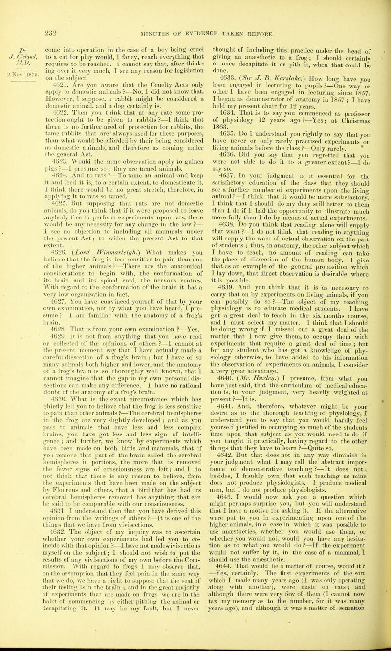 come into operation in the case of a boy being cruel J. Cleland, to a cat for play would, I fancy, reach everything that M.D. requires to be reached. I cannot say that, after think- ,r„... iiS over it very much, I see any reason for legislation i Nov. 187o. .1 1 • i ■' on the subject. 4621. Are you aware that the Cruelty Acts only apply to domestic animals ?—No, I did not know that. However, I suppose, a rabbit might be considered a domestic animal, and a dog certainly is. 4622. Then you think that at any rate some pro- tection ought to be given to rabbits ?—I think that there is no further need of protection for rabbits, the tame rabbits that are' always used for these purposes, than what would be afforded hy their being considered as domestic animals, and therefore as coming under tlie general Act. 4623. Would the same observation apply to guinea pigs ?—I presume so ; they are tamed animals. 4624. And to rats ?—To tame an animal and keep it and feed it is, to a certain extent, to domesticate it. I til ink there would be no great stretch, therefore, in applying it to rats so tamed. 4625. But supposing that rats are not domestic animals, do you think that if it were proposed to leave aiiyljody free to perform experiments upon rats, there woulil be any necessity for any change in the law ?— I see no objection to including all mammals under the present Act; to widen the present Act to that extent. 4626. {Lord Winmaiieigh.) What makes you believe that the frog is less sensitive to pain than one of the higher animals ?—There are the anatomical considerations to begin with, the conformation of its brain and its spinal cord, the nervous centres. With regard to the conformation of the brain it has a very low organization in fixct. 4627. You have convinced yourself of tliat by your own examination, not by what you have heard, I pre- sume ?—I am familiar with the anatomy of a frog's brain. 4628. Tliat is from your own examination ?—Yes. 4629. It is not from anything that 3'ou have read or collected of the opinions of others ?—I cannot at the present moment say that I have actually made a careful dissection of a frog's brain ; but I have of so many animals botli higher and lower, and the anatomy of a frog's brain is so thoroughly well known, that I cannot imagine that the gap in ray own personal dis- sections can make any difference. I have no rational doubt of the anatomy of a frog's brain. 4630. What is the exact circumstance which has chiefly led you to believe that the frog is less sensitive to pain than other animals ?•—The cerebral hemispheres in the frog are very slightly developed ; and as you pass to animals that have less and less complex brains, you have got less and less sign of intelli- gence; and further, we know'by experiments which have been made on both birds and mammals, that if you remove that part of the brain called the cerebral hemispheres in portions, the more that is removed the fewer signs of consciousness are left; and 1 do not think that there is any reason to believe, from the experiments that have been made on the subject by Flourens and others, that a bird that has had its cerebral hemispheres removed has anything that can be said to be comparable with our consciousness. 4631. I understand then that you have derived this opinion from the writings of others ?—It is one of the things that we have from vivisections. 4632. The object of my inquiry was to ascertain whether your own experiments had led you to co- incide with that opinion ?—-I have not made»vivisections myself on the subject; I should not wish to put the results of any vivisections of my own before the Com- mission. Witli regard to frogs I may observe that, on the assumption that they feel pain in the same way that we do, we have a right to suppose that the seat of their feeling is in the brain and in the great majority of experiments that are made on frogs we are in the habit of commencing by either pithing the animal or decapitating it. It may be my fault, but I never thought of including this practice under the head of giving an anaisthetic to a frog; I should certainly at once decapitate it or pith it, when that could be done. 4633. {Sir J. B. Karslahe.) How long have you been engaged in lecturing to pupils ?—One way*^ or other I have been engaged in lecturing since 1857. I began as demonstrator of anatomy in 1857 ; I have held my present chair for 12 years. 4634. That is to say you commenced as professor of physiology 12 years ago ?—Yes; at Christmas 1863. 4635. Do I understand you rightly to say that you have never or only rarely practised experiments on hving animals before the class ?—Only rarely. * 4636. Did you say that you regretted that you were not able to do it to a greater extent ?—I do say so. 4637. In your judgment is it essential for the satisfactory education of the class that they should see a further number of experiments upon the living animal ?—I think that it would be more satisfactory. I think that I should do my duty still better to them than I do if I had the opportunity to illustrate much more fully than I do by means of actual experiments. 4638. Do you think that reading alone will supply that want ?—I do not think that reading in anything Avill supply the Avant of actual observation on the part of students ; thus, in anatomy, the other subject which I have to teach, no amount of reading can take the place of dissection of the human body. I give that as an example of the general proposition which I lay down, that direct observation is desirable where it is possible. 4639. And you think that it is as necessary to carry that on by experiments on living animals, if you can possibly do so ?—The object of my teaching physiology is to educate medical students. I have got a great deal to teach in the six months course, and I must select my matter. I think that I should be doing wrong if I missed out a great deal of the matter that I now give them, to occupy them with experiments that require a great deal of time ; but for any student who has got a knowledge of phy- siology otherwise, to have added to his information the observation of experiments on animals, I consider a very great aflvantage. 4640. {Mr. Huxlei/.) I presume, from what you have just said, that the curriculum of medical educa- tion is, in your judgment, very heavily weighted at present ?—It is. 4641. And, therefore, whatever might be your desire as to the thorough teaching of physiology, I understand you to say that you would hardly feel yourself justified in occupying so much of the students time upon that subject as you would need to do if you taught it practically, having regard to the other things that they have to learn ?—Quite so. 4642. But that does not in any way diminish in your judgment. Avhat I may call the abstract impor- tance of demonstrative teaching ?—It does not; besides, I frankly own that such teaching as mine does not produce physiologists. I produce medical men, but I do not produce physiologists. 4643. I would now ask you a question which might perhaps surprise you, but you will understand that I have a motive for asking it. If the alternative were ]3ut to you in experimenting upon one of the higher animals, in a case in Avhieh it Avas possible to use anesthetics, Avhether you Avould use them, or whether you would not, would you have any hesita- tion as to what you would do ?—If the experiment Avould not suffer by it, in the case of a mammal, I should use the auEesthetic. 4644. That would be a matter of course, would it ? —Yes, certainly. The first experiments of the sort which I made many years ago (I was only operating along with another), Avere made on cats ; and although there Avere very few of them (I cannot now tax my memory as to the number, for it Avas many years ago), and although it was a matter of sensation