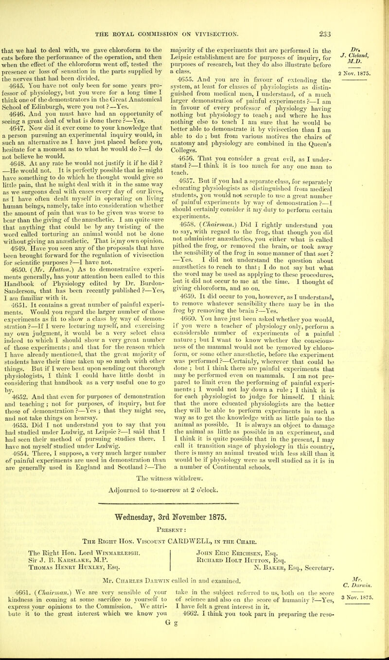 that we had to deal with, we gave chloroform to the cats before the performance of the operation, and then when the effect of the chloroform went olf, tested the presence or loss of sensation in the parts supplied by the nerves that ha<;l been divided. 4645. You have not only been for some years pro- fessor of physiology, but you Avere for a long time I think one of the demonstrators in the Great Anatomical School of Edinburgh, were you not ?—Yes. 4646. And you must have had an opportunity of seeing a great deal of what is done there ?—Yes. 4647. Now did it ever come to your knowledge that a person pursuing an experimental inquiry would, in such an alternative as I have just placed before you, hesitate for a moment as to what he would do ?—I do not believe he would. 4648. At any rate he would not justify it if he did ? —He would not. It is perfectly possible that he might have something to do which he thought would give so little pain, that he might deal with it in the same way as we surgeons deal with cases every day of our lives, as I have often dealt myself in operating on living- human beings, namely, take into consideration whether the amount of pain that was to be given was worse to bear than the giving of the anajsthetic. I am quite sure that anything that could be by any twisting of the word called torturing an animal would not be done without giving an anaesthetic. That is^my own opinion. 4649. Have you seen any of the proposals that have been brought forward for the regulation of vivisection for scientific purposes ?—I have not. 4650. {Mr. Hutton.) As to demonstrative experi- ments generally, has your attention been called to this Handbook of Physiology edited by Dr. Burdon- Sauderson, that has been recently published ?—Yes, I am familiar with it. 4651. It contains a great number of painful experi- ments. Would you regard the larger number of those experiments as ht to show a class by way of demon- stration ?—If I were lecturing myself, and exercising my own judgment, it would be a very select class indeed to which I should show a very great number of those experiments; and that for the reason which I have already mentioned, that the great majority of students have their time taken up so much with other things. But if I were bent upon sending out thorough physiologists, I think I could have little doubt in considering that handbook as a very useful one to go 4652. And that even for purposes of demonstration and teaching ; not for purposes, of inquiry, but for those of demonstration ?—Yes ; that they might see, and not take things on hearsay. 4653. Did I not understand you to say that you had studied under Ludwig, at Leipsic ?—I said that I had seen their method of pursuing studies there. I have not myself studied under Ludwig. 4554. There, I suppose, a very much larger number of painful experiments are used in demonstration than are generally used in England and Scotland ?—The The witness withdrew, majority of the experiments that arc performed in the Leipsic establishment are for jjurposes of inquiry, for pui'poses of research, but they do also illustrate before a class. 4655. And you are in favour of extending the system, at least for classes of physiologists as distin- guished from medical men, I understand, of a much larger demonstration of painful experiments—I am in favour of every professor of physiology having nothing but physiology to teach ; and where he has nothing else to teach I am sure that he would be better able to demonstrate it by vivisection than I am able to do ; but from various motives the chairs of anatomy and physiology are combined in the Queen's Colleges. 4656. That you consider a great evil, as I under- J. Cleland, M.D. 2 Nov. 1875. any one man to stand ?—I think it is too much for teach. 4657. But if you had a separate class, for separately educating physiologists as distinguished from medical students, you would not scruple to use a great number of painful experiments by Avay of demonstration ?—I should certainly considei- it my duty to perform cot tain experiments. 4658. {Chairman.) Did I rightly understand you to say, with regard to the frog, that tliougli you did not administer ansesthetics, you either what is called pithed the frog, or removed the brain, or took away the sensibility of the frog in some manner of that sort ? —Yes. I did not understand the question about annssthetics to reach to that; I do not say but what the word may be used as applying to these procedures, but it did not occur to me at the time. I thought of giving chloroform, and so on. 4659. It did occur to you, however, as I understand, to remove whatever sensibility there may be in the frog hy removing the brain ?—Yes. 4660. You have just been asked whether you would, if you were a teacher of physiology only, perform a considerable number of experiments of a painful nature; but I want to know whether the conscious- ness of the mammal would not be removed by chloro- form, or some other amesthetic, before the experiment was performed ?—Certainly, wherever that could be done ; but I think there are painful experiments tliat may be performed even on mammals. I am not pre- pared to limit even the performing of painful experi- ments ; I would not lay down a rule ; I think it is for each physiologist to judge for himself. I think that the more educated physiologists are the better they will be able to perform experiments in such a way as to get the knowledge with as little pain to the animal as possible. It is always an object to damage the animal as little as possible in an experiment, and I thiuk it is quite possible that in the present, I may call it transition stage of physiology in this country, there is many an animal treated with less skill than it would be if physiology were as well studied as it is in a number of Continental schools. Adiourned to to-morrow at 2 o'clock. Wednesday, 3rd ISTovember 1875. Present : The Right Hon. Viscount CARD WELL, in the Chair. The Right Hon. Lord Winmarleigh. Sir J. B. Kaeslake, M.P. Thomas Henry Huxley, Esq. John Eric Erichsen, Esq. Richard Holt Hutton, Esq. N. Baker, Esq., Secretary. Mr. Charles Darwin called in and examined. 4661. {Chairman.) We are very sensible of your kindness in coming at some sacrifice to yourself to express your opinions to the Commission. We attri- bute it to the great interest which we know you take in the subject referred to us, both on the score of science and also on the score of humanity ?—Yes, I have felt a great interest in it. 4662. I think you took part in preparing the reso- Mr. C. Darwin. 3 Nov. 1875. G g