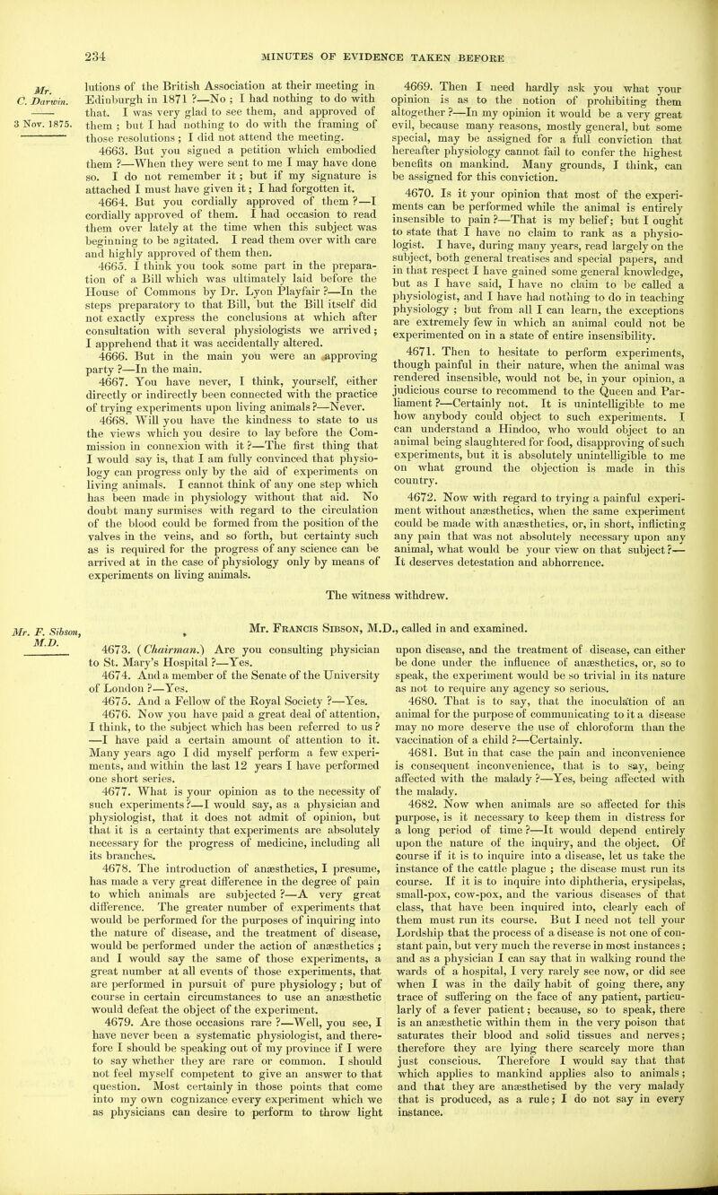 jjf^ lutions of the British Association at their meeting in C. Darwin. Edinburgh in 1871 ?—No ; I had nothing to do with that. I was very glad to see them, and approved of 3 Nov. 1875. them ; but I had nothing to do with the framing of those resolutions ; I did not attend the meeting. 4663. But you signed a petition which embodied them ?—When they were sent to me I may have done so. I do not remember it; but if my signature is attached I must have given it; I had forgotten it. 4664. But you cordially approved of them ?—I coi'dially approved of them. I had occasion to read them over lately at the time when this subject was beginning to be agitated. I read them over with care and highly approved of them then. 4665. I think you took some part in the prepara- tion of a Bill which was ultimately laid before the House of Commons by Dr. Lyon Playfair ?—In the steps preparatory to that Bill, but the Bill itself did not exactly express the conclusions at which after consultation with several physiologists we arrived; I apprehend that it was accidentally altered. 4666. But in the main you were an approving party ?—In the main. 4667. You have never, I think, yourself, either directly or indirectly been connected with the practice of trying experiments upon living animals ?—Never. 4668. WiU you have the kindness to state to us the views which you desire to lay before the Com- mission in connexion with it ?—The first thing that I would say is, that I am fully convinced that physio- logy can progress only by the aid of experiments on living animals. I cannot think of any one step which has been made in physiology without that aid. No doubt many surmises with regard to the circulation of the blood could be formed from the position of the valves in the veins, and so forth, but certainty such as is required for the progress of any science can be arrived at in the case of physiology only by means of experiments on living aiumals. The witnei 4669. Then I need hardly ask you what your opinion is as to the notion of prohibiting them altogether ?—In my opinion it would be a very great evil, because many reasons, mostly general, but some special, may be assigned for a full conviction that hereafter physiology cannot fail to confer the highest benefits on mankind. Many grounds, I think, can be assigned for this conviction. 4670. Is it your opinion that most of the experi- ments can be performed while the animal is entirely insensible to pain?—That is my belief; but I ought to state that I have no claim to rank as a physio- logist. I have, during many years, read largely on the subject, both general treatises and special papers, and in that respect I have gained some general knowledge, but as I have said, I have no claim to be called a physiologist, and I have had nothing to do in teaching physiology ; but from all I can learn, the exceptions are extremely few in which an animal could not be experimented on in a state of entire insensibility. 4671. Then to hesitate to perform experiments, though painful in their nature, when the animal was rendered insensible, would not be, in your opinion, a judicious course to recommend to the Queen and Par- Hament ?—Certainly not. It is unintelligible to me how anybody could object to such experiments. I can understand a Hindoo, who would object to an animal being slaughtered for food, disapproving of such experiments, but it is absolutely unintelligible to me on what ground the objection is made in this country. 4672. Now with regard to trying a painful experi- ment without anaesthetics, when the same experiment could be made with anjesthetics, or, in short, inflicting any pain that was not absolutely necessary upon any animal, what would be your view on that subject ?— It deserves detestation and abhorrence. I withdrew. Mr. F. Sibson, , FrANCIS SibsON, M.] 4673. (Chairman.) Are you consulting physician to St. Mary's Hospital ?—Yes. 4674. And a member of the Senate of the University of London ?—Yes. 4675. And a Fellow of the Royal Society ?—Yea. 4676. Now you have paid a great deal of attention, I think, to the subject which has been referred to us ? —I have paid a certain amount of attention to it. Many years ago I did myself perform a few experi- ments, and within the last 12 years I have performed one short series. 4677. What is your opinion as to the necessity of such experiments ?—I would say, as a physician and physiologist, that it does not admit of opinion, but that it is a certainty that experiments are absolutely necessary for the progress of medicine, including all its branches. 4678. The introduction of anesthetics, I presume, has made a very great difference in the degree of pain to which animals are subjected ?—A very great difference. The greater number of experiments that would be performed for the purposes of inquiring into the nature of disease, and the treatment of disease, would be performed under the action of anaesthetics ; and I would say the same of those experiments, a great number at all events of those experiments, that are performed in pursuit of pure physiology; but of course in certain circumstances to use an anaesthetic would defeat the object of the experiment. 4679. Are those occasions rare ?—Well, you see, I have never been a systematic physiologist, and there- fore I should be speaking out of my province if I were to say whether they are rare or common. I should not feel myself competent to give an answer to that question. Most certainly in those points that come into my own cognizance every experiment which we as physicians can desire to perform to throw light I., called in and examined. upon disease, and the treatment of disease, can either be done under the influence of anesthetics, or, so to speak, the experiment would be so trivial in its nature as not to require any agency so serious. 4680. That is to say, that the inoculation of an animal for the purpose of communicating to it a disease may no more deserve the use of chloroform than the vaccination of a child ?—Certainly. 4681. But in that case the pain and inconvenience is consequent inconvenience, that is to say, being affected with the malady ?—Yes, being affected with the malady. 4682. Now when animals are so aftected for this purpose, is it necessary to keep them in distress for a long period of time ?—It would depend entirely upon the nature of the inquiry, and the object. Of course if it is to inquire into a disease, let us take the instance of the cattle plague ; the disease must run its course. If it is to inquke into diphtheria, erysipelas, small-pox, cow-pox, and the various diseases of that class, that have been inquired into, clearly each of them must run its course. But I need not tell your Lordship that the process of a disease is not one of con- stant pain, but very much the reverse in most instances; and as a physician I can say that in walking round the wards of a hospital, I very rarely see now, or did see when I was in the daily habit of going there, any trace of suffering on the face of any patient, particu- larly of a fever patient; because, so to speak, thei-e is an anesthetic within them in the very poison that saturates their blood and soUd tissues and nerves; therefore they are lying there scarcely more than just conscious. Therefore I would say that that which applies to mankind applies also to animals; and that they are anesthetised by the very malady that is produced, as a rule; I do not say in every instance.