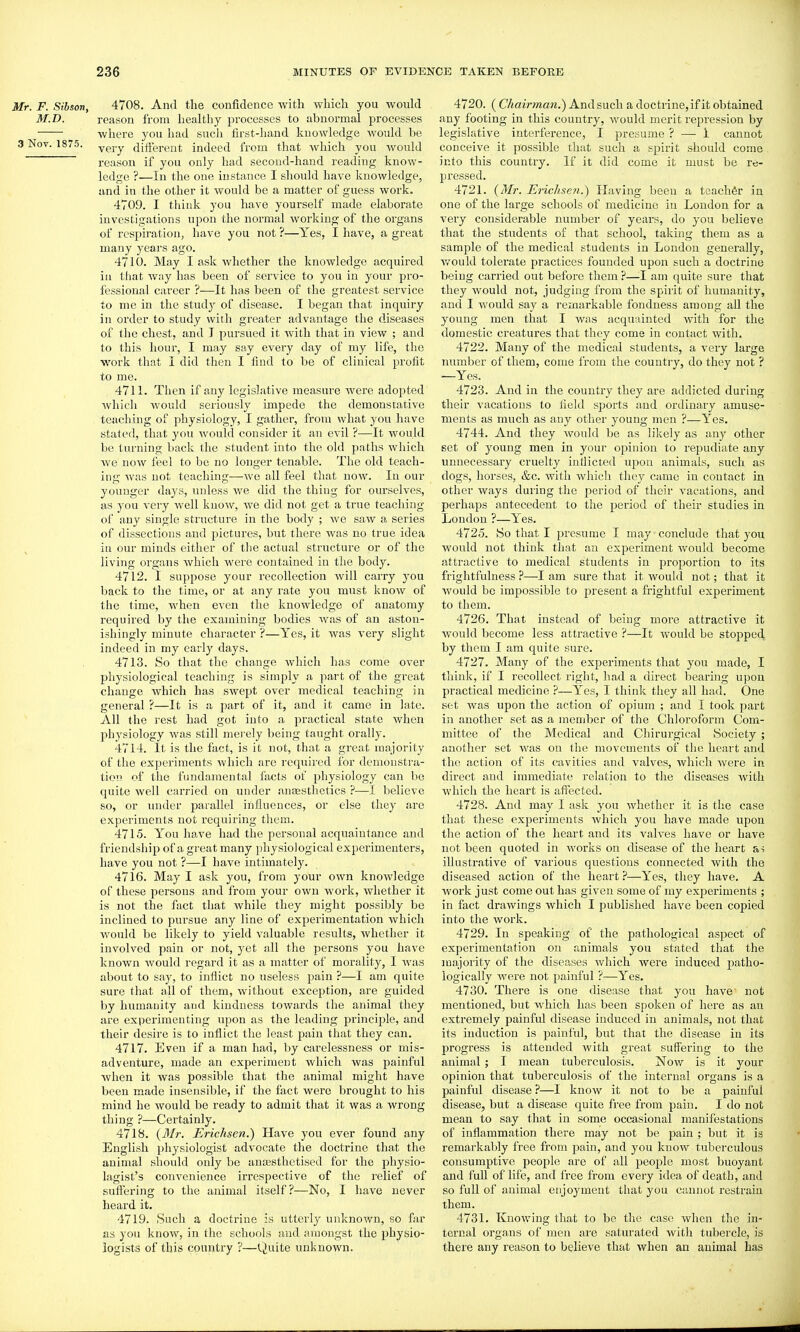 Mr. F. Sibson, 4708. And the confidence with which you would M.D. reason from healthy processes to abnormal processes where you had such first-hand knowledge would be 3 Nov. 1875. very dift'ereut indeed from that which you would reason if you only had second-hand reading know- ledge ?—In the one instance I should have knowledge, and in the other it would be a matter of guess work. 4709. I think you have yourself made elaborate investigations upon the normal working of the organs of respiration, have you not ?—Yes, I have, a great many years ago. 4710. May I ask whether the knowledge acquired iu tliat Avny has been of service to you in your pro- fessional career ?—It has been of the greatest service to me in the study of disease. I began that inquiry in order to study with greater advantage the diseases of the chest, and I pursued it with that in view ; and to this hour, I may say every day of my life, the work that I did then I find to be of clinical profit to me. 4711. Then if any legislative measure were adopted which would seriously impede the demoustative teaching of physiology, I gather, from what you have stated, that you would consider it an evil ?—It would be turning back the student into the old paths which we now feel to be no longer tenable. The old teach- ing was not teaching—we all feel that now. In our younger days, unless we did the thing for ourselves, as you very well know, we did not get a true teaching of any single structure in the body ; we saw a series of dissections and pictures, but there was no true idea in our minds either of the actual structure or of the living organs Avhich were contained in the body. 4712. I suppose your recollection will carry you back to the time, or at any rate you must know of the time, when even the knowledge of anatomy required by the examining bodies was of an aston- ishingly minute character ?—Yes, it was very slight indeed in my early days. 4713. So that the change which has come over physiological teaching is simply a part of the great change which has swept over medical teaching in general ?—It is a part of it, and it came in late. All the rest had got into a practical state when physiology was still merely being taught orally. 4714. It is the fact, is it not, that a great majority of the experiments which are required for demonstra- tion of the fundamental facts of physiology can be quite well carried on under anaesthetics ?—I believe so, or under parallel influences, or else they are experiments not requiring them. 4715. You have had the personal acquaintance and friendship of a great many physiological experimenters, have you not ?—I have intimately. 4716. May I ask you, from your own knowledge of these persons and from your own work, whether it is not the fact that while they might possibly be inclined to pursue any line of experimentation which would be likely to yield valuable results, whether it involved pain or not, yet all the persons you have known would regard it as a matter of morality, I Avas about to say, to inflict no useless pain ?—I am quite sure that all of them, without exception, are guided by humanity and kindness towards the animal they are experimenting upon as the leading principle, and their desire is to inflict the least pain that they can. 4717. Eveu if a man had, by carelessness or mis- adventure, made an experiment which was painful Avhen it Avas possible that the animal might have been made insensible, if the fact Avere brought to his mind he would be ready to admit that it was a wrong thing ?—Certainly. 4718. (3Ir. Erichsen.) Have you ever found any English physiologist advocate the doctrine that the animal should only be anajsthetised for the physio- lagist's conA'enience irrespective of the relief of suffering to the animal itself?—No, I have never heard it, 4719. Such a doctrine is utterly unknown, so far as you knoAv, in the schools and amongst the physio- logists of this country ?—Quite unknown. 4720. (C/ifliVMaw.) And such a doctrine, if it obtained any footing in this country, Avould merit repression by legislative interference, I presume ? — 1 cannot conceive it possible that such a spirit should come into this country. If it did come it must be re- pressed. 4721. {Mr. Erichse7i.) Having been a teacher in one of the large schools of medicine in London for a very considerable number of years, do you believe that the students of that school, taking them as a sample of the medical students in London generally, Avould tolerate practices founded upon such a doctrine being carried out before them ?—I am quite sure that they Avould not, judging from the spirit of humanity, and I Avould say a remarkable fondness among all the young men that I was acquainted with for the domestic creatures that they come in contact with, 4722. Many of the medical students, a very large number of them, come from the country, do they not ? —Yes. 4723. And in the country they are addicted during their A'acations to Held sports and ordinary amuse- ments as much as any other young men ?—Yes. 4744. And they Avould be as likely as any other set of young men in your opinion to repudiate any unnecessary cruelty inflicted upon animals, such as dogs, horses, &c. with Avhich they came in contact in other ways duiing the period of their vacations, and perhaps antecedent to the period of their studies in London ?—Yes. 4725. So that I presume I may conclude that you Avould not think that an experiment Avould become attractive to medical students in proportion to its frightfulness ?—I am sure that it Avould not; that it Avould be impossible to present a frightful experiment to them. 4726. That instead of being more attractive it would become less attractive ?—It would be stopped by them I am quite sure. 4727. Many of the experiments that you made, I think, if I recollect right, had a direct bearing upon practical medicine ?—Yes, I think they all had. One set Avas upon the action of opium ; and I took part in another set as a member of the Chloroform Com- mittee of the Medical and Chirurgical Society ; another set was on the movements of the heart and the action of its cavities and valves, which Avere in direct and immediate relation to the diseases Avith which the heart is affected. 4728. And may I ask you Avhethcr it is the case that these experiments Avhich you have made upon the action of the heart and its valves have or have not been quoted in Avorks on disease of the heart as illustrative of various questions connected with the diseased action of the heart ?—Yes, they have. A work just come out has given some of my experiments ; in fact draAvings Avhich I published have been copied into the Avork. 4729. In speaking of the pathological aspect of experimentation on animals you stated that the majority of the diseases Avhich were induced patho- logically Avere not painful ?—Yes. 4730. There is one disease that you have not mentioned, but which has been spoken of here as an extremely painful disease induced in animals, not that its induction is painful, but that the disease in its progress is attended with great suffering to the animal ; I mean tuberculosis. Now is it your opinion that tuberculosis of the internal organs is a painful disease ?—I knoAV it not to be a painful disease, but a disease quite free from pain. I do not mean to say that in some occasional manifestations of inflammation there may not be pain ; but it is remarkably free from pain, and you knoAV tuberculous consumptive people are of all people most buoyant and full of life, and free from every idea of death, and so full of animal enjoyment that you cannot restrain them. 4731. KnoAving that to be the case Avhen the in- ternal organs of men are saturated Avith tubercle, is there any reason to believe that when an animal has